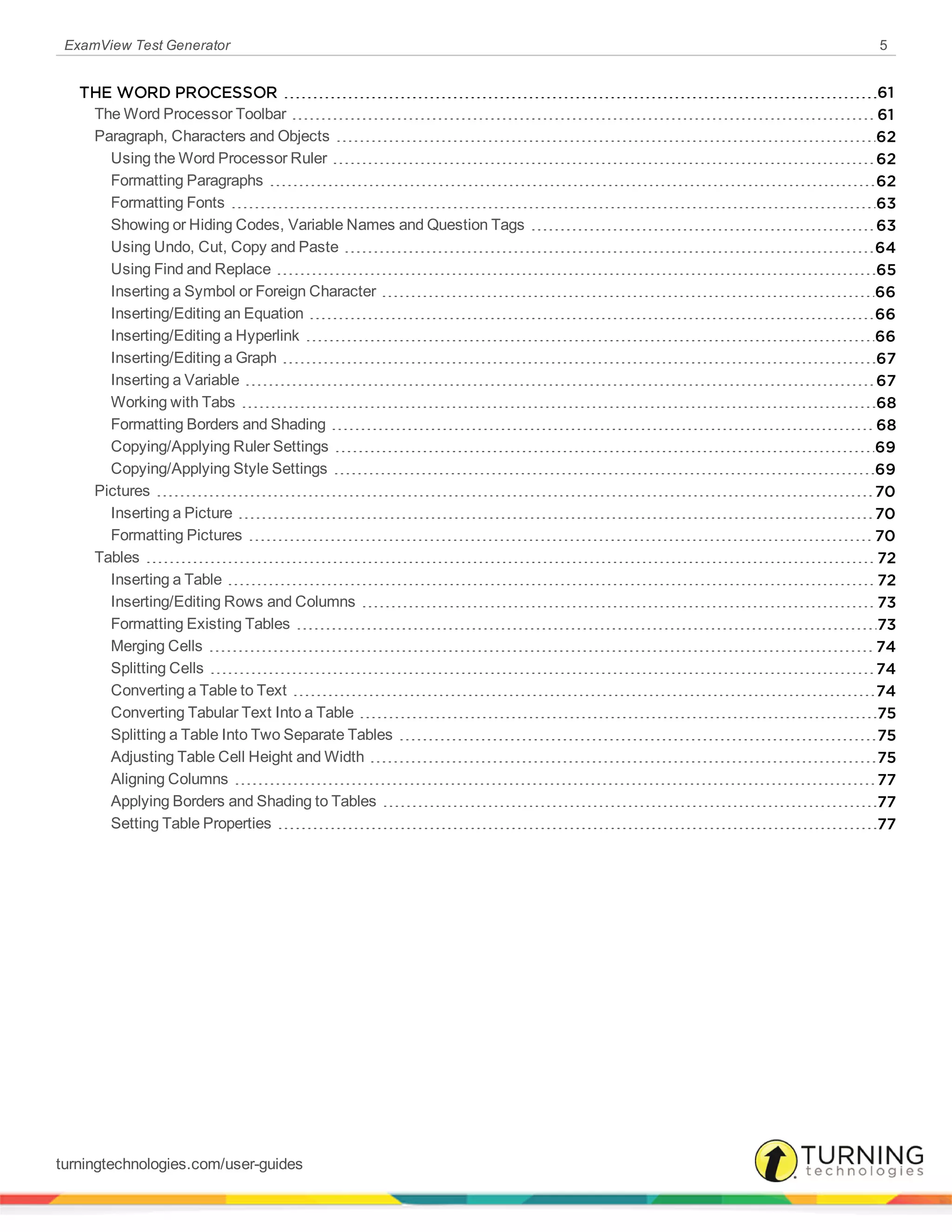 ExamView Test Generator 5
THE WORD PROCESSOR 61
The Word Processor Toolbar 61
Paragraph, Characters and Objects 62
Using the Word Processor Ruler 62
Formatting Paragraphs 62
Formatting Fonts 63
Showing or Hiding Codes, Variable Names and Question Tags 63
Using Undo, Cut, Copy and Paste 64
Using Find and Replace 65
Inserting a Symbol or Foreign Character 66
Inserting/Editing an Equation 66
Inserting/Editing a Hyperlink 66
Inserting/Editing a Graph 67
Inserting a Variable 67
Working with Tabs 68
Formatting Borders and Shading 68
Copying/Applying Ruler Settings 69
Copying/Applying Style Settings 69
Pictures 70
Inserting a Picture 70
Formatting Pictures 70
Tables 72
Inserting a Table 72
Inserting/Editing Rows and Columns 73
Formatting Existing Tables 73
Merging Cells 74
Splitting Cells 74
Converting a Table to Text 74
Converting Tabular Text Into a Table 75
Splitting a Table Into Two Separate Tables 75
Adjusting Table Cell Height and Width 75
Aligning Columns 77
Applying Borders and Shading to Tables 77
Setting Table Properties 77
turningtechnologies.com/user-guides
 