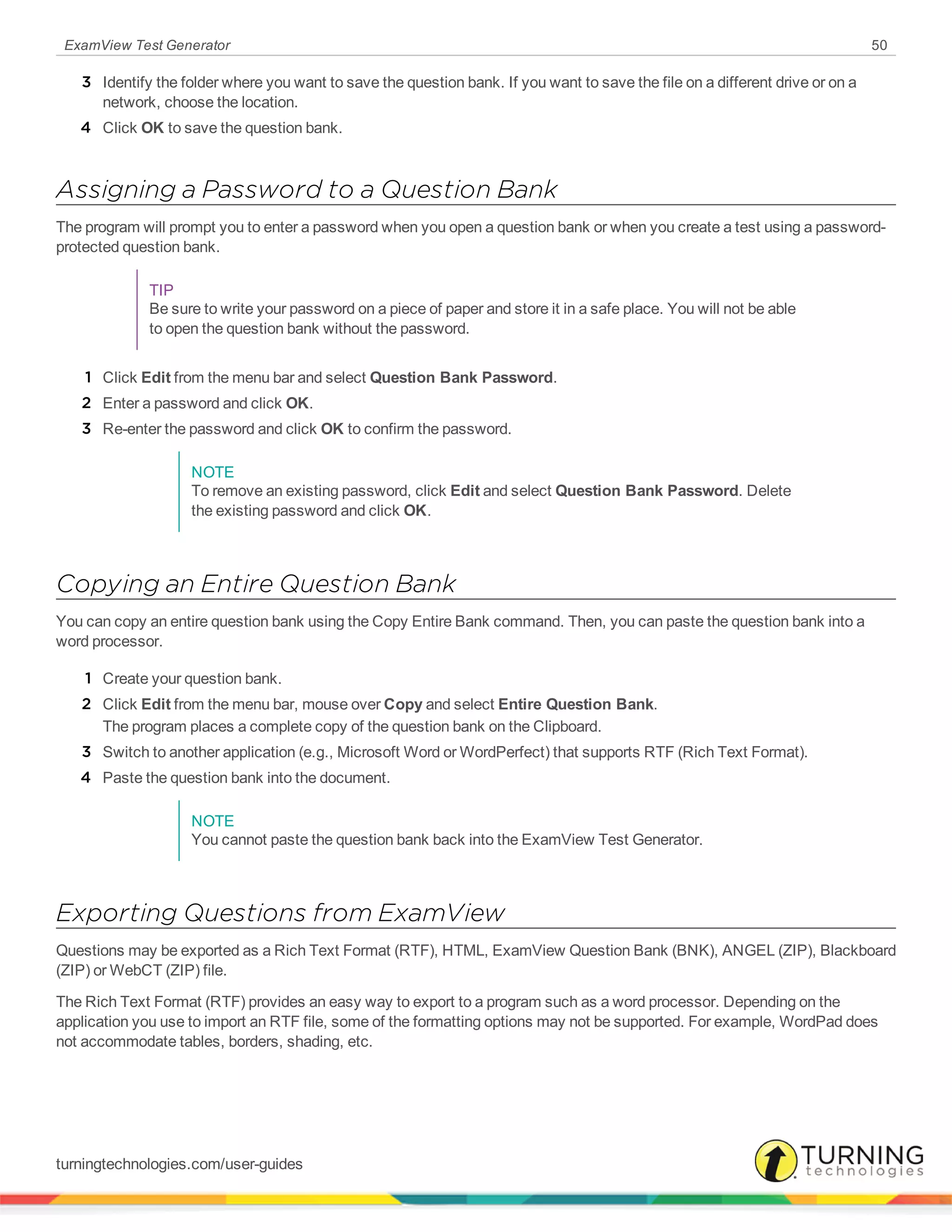 ExamView Test Generator 50
3 Identify the folder where you want to save the question bank. If you want to save the file on a different drive or on a
network, choose the location.
4 Click OK to save the question bank.
Assigning a Password to a Question Bank
The program will prompt you to enter a password when you open a question bank or when you create a test using a password-
protected question bank.
TIP
Be sure to write your password on a piece of paper and store it in a safe place. You will not be able
to open the question bank without the password.
1 Click Edit from the menu bar and select Question Bank Password.
2 Enter a password and click OK.
3 Re-enter the password and click OK to confirm the password.
NOTE
To remove an existing password, click Edit and select Question Bank Password. Delete
the existing password and click OK.
Copying an Entire Question Bank
You can copy an entire question bank using the Copy Entire Bank command. Then, you can paste the question bank into a
word processor.
1 Create your question bank.
2 Click Edit from the menu bar, mouse over Copy and select Entire Question Bank.
The program places a complete copy of the question bank on the Clipboard.
3 Switch to another application (e.g., Microsoft Word or WordPerfect) that supports RTF (Rich Text Format).
4 Paste the question bank into the document.
NOTE
You cannot paste the question bank back into the ExamView Test Generator.
Exporting Questions from ExamView
Questions may be exported as a Rich Text Format (RTF), HTML, ExamView Question Bank (BNK), ANGEL (ZIP), Blackboard
(ZIP) or WebCT (ZIP) file.
The Rich Text Format (RTF) provides an easy way to export to a program such as a word processor. Depending on the
application you use to import an RTF file, some of the formatting options may not be supported. For example, WordPad does
not accommodate tables, borders, shading, etc.
turningtechnologies.com/user-guides
 