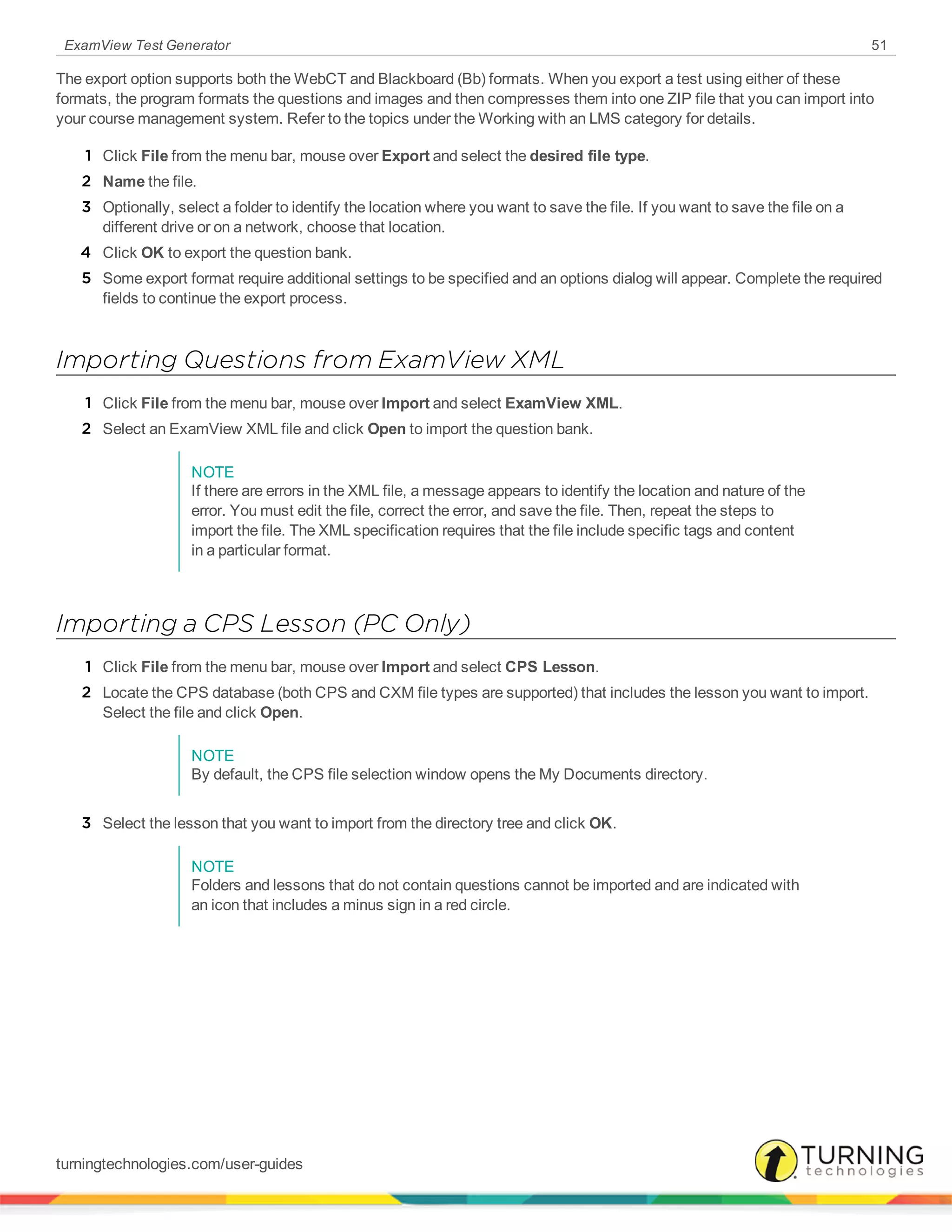 ExamView Test Generator 51
The export option supports both the WebCT and Blackboard (Bb) formats. When you export a test using either of these
formats, the program formats the questions and images and then compresses them into one ZIP file that you can import into
your course management system. Refer to the topics under the Working with an LMS category for details.
1 Click File from the menu bar, mouse over Export and select the desired file type.
2 Name the file.
3 Optionally, select a folder to identify the location where you want to save the file. If you want to save the file on a
different drive or on a network, choose that location.
4 Click OK to export the question bank.
5 Some export format require additional settings to be specified and an options dialog will appear. Complete the required
fields to continue the export process.
Importing Questions from ExamView XML
1 Click File from the menu bar, mouse over Import and select ExamView XML.
2 Select an ExamView XML file and click Open to import the question bank.
NOTE
If there are errors in the XML file, a message appears to identify the location and nature of the
error. You must edit the file, correct the error, and save the file. Then, repeat the steps to
import the file. The XML specification requires that the file include specific tags and content
in a particular format.
Importing a CPS Lesson (PC Only)
1 Click File from the menu bar, mouse over Import and select CPS Lesson.
2 Locate the CPS database (both CPS and CXM file types are supported) that includes the lesson you want to import.
Select the file and click Open.
NOTE
By default, the CPS file selection window opens the My Documents directory.
3 Select the lesson that you want to import from the directory tree and click OK.
NOTE
Folders and lessons that do not contain questions cannot be imported and are indicated with
an icon that includes a minus sign in a red circle.
turningtechnologies.com/user-guides
 