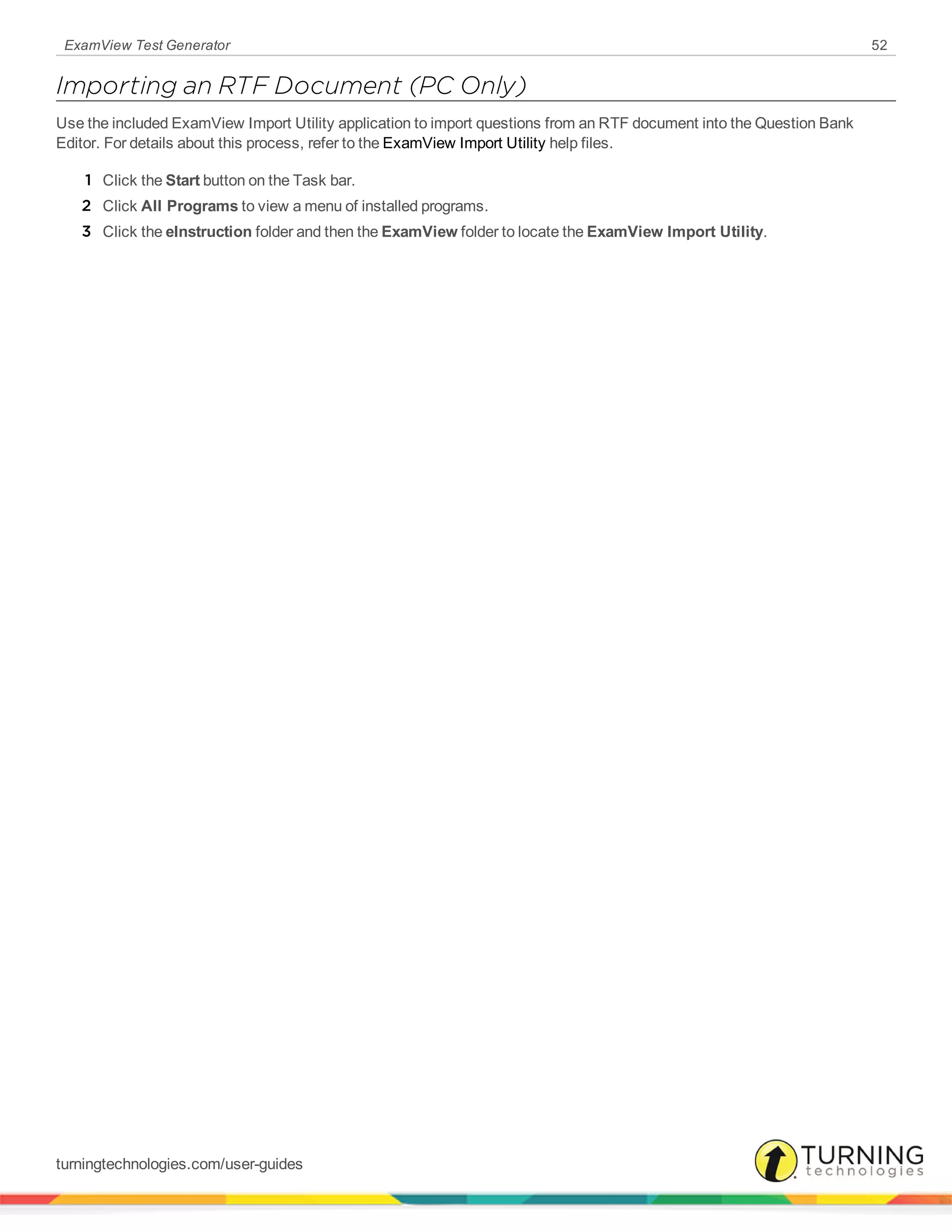 ExamView Test Generator 52
Importing an RTF Document (PC Only)
Use the included ExamView Import Utility application to import questions from an RTF document into the Question Bank
Editor. For details about this process, refer to the ExamView Import Utility help files.
1 Click the Start button on the Task bar.
2 Click All Programs to view a menu of installed programs.
3 Click the eInstruction folder and then the ExamView folder to locate the ExamView Import Utility.
turningtechnologies.com/user-guides
 