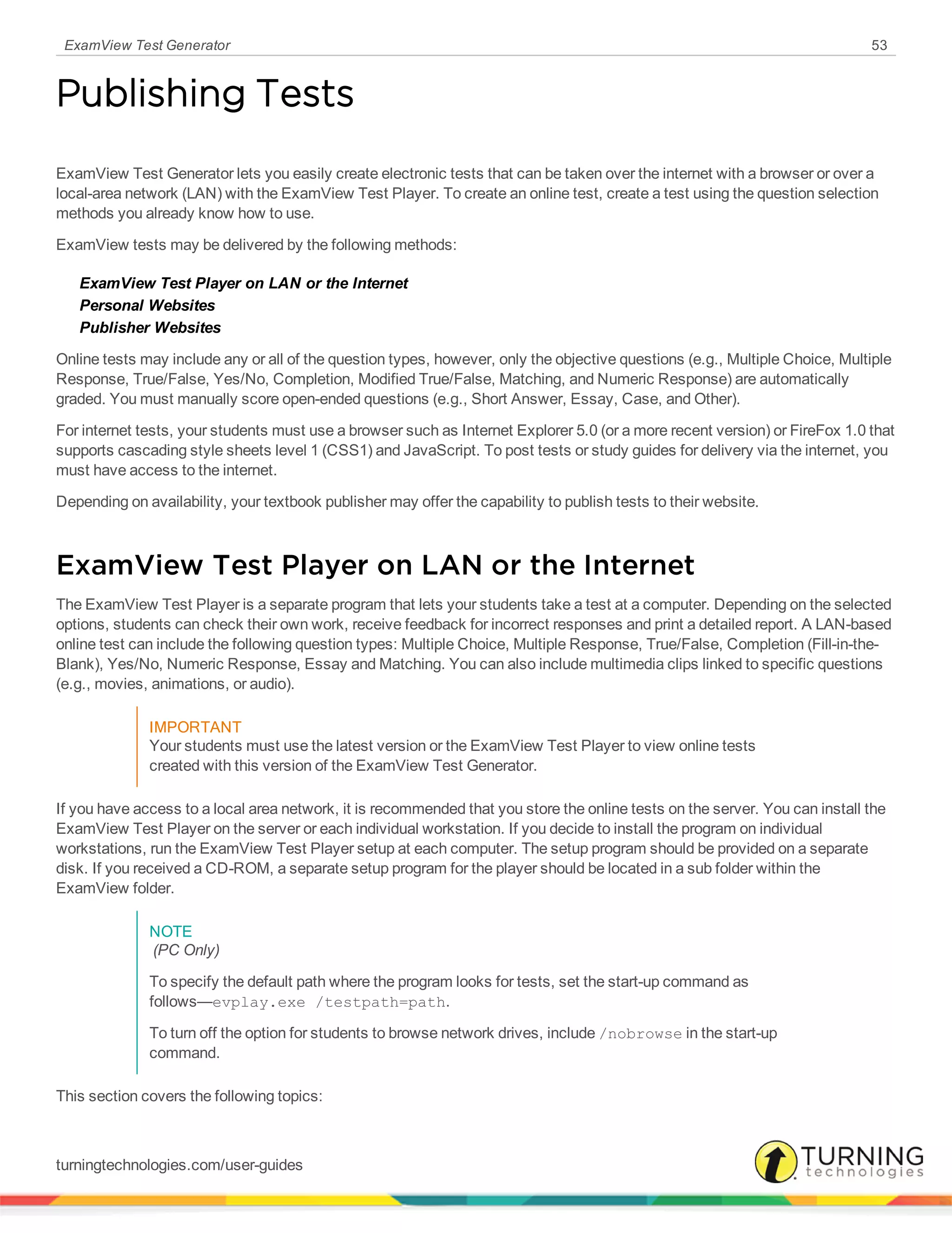 ExamView Test Generator 53
Publishing Tests
ExamView Test Generator lets you easily create electronic tests that can be taken over the internet with a browser or over a
local-area network (LAN) with the ExamView Test Player. To create an online test, create a test using the question selection
methods you already know how to use.
ExamView tests may be delivered by the following methods:
ExamView Test Player on LAN or the Internet
Personal Websites
Publisher Websites
Online tests may include any or all of the question types, however, only the objective questions (e.g., Multiple Choice, Multiple
Response, True/False, Yes/No, Completion, Modified True/False, Matching, and Numeric Response) are automatically
graded. You must manually score open-ended questions (e.g., Short Answer, Essay, Case, and Other).
For internet tests, your students must use a browser such as Internet Explorer 5.0 (or a more recent version) or FireFox 1.0 that
supports cascading style sheets level 1 (CSS1) and JavaScript. To post tests or study guides for delivery via the internet, you
must have access to the internet.
Depending on availability, your textbook publisher may offer the capability to publish tests to their website.
ExamView Test Player on LAN or the Internet
The ExamView Test Player is a separate program that lets your students take a test at a computer. Depending on the selected
options, students can check their own work, receive feedback for incorrect responses and print a detailed report. A LAN-based
online test can include the following question types: Multiple Choice, Multiple Response, True/False, Completion (Fill-in-the-
Blank), Yes/No, Numeric Response, Essay and Matching. You can also include multimedia clips linked to specific questions
(e.g., movies, animations, or audio).
IMPORTANT
Your students must use the latest version or the ExamView Test Player to view online tests
created with this version of the ExamView Test Generator.
If you have access to a local area network, it is recommended that you store the online tests on the server. You can install the
ExamView Test Player on the server or each individual workstation. If you decide to install the program on individual
workstations, run the ExamView Test Player setup at each computer. The setup program should be provided on a separate
disk. If you received a CD-ROM, a separate setup program for the player should be located in a sub folder within the
ExamView folder.
NOTE
(PC Only)
To specify the default path where the program looks for tests, set the start-up command as
follows—evplay.exe /testpath=path.
To turn off the option for students to browse network drives, include /nobrowse in the start-up
command.
This section covers the following topics:
turningtechnologies.com/user-guides
 