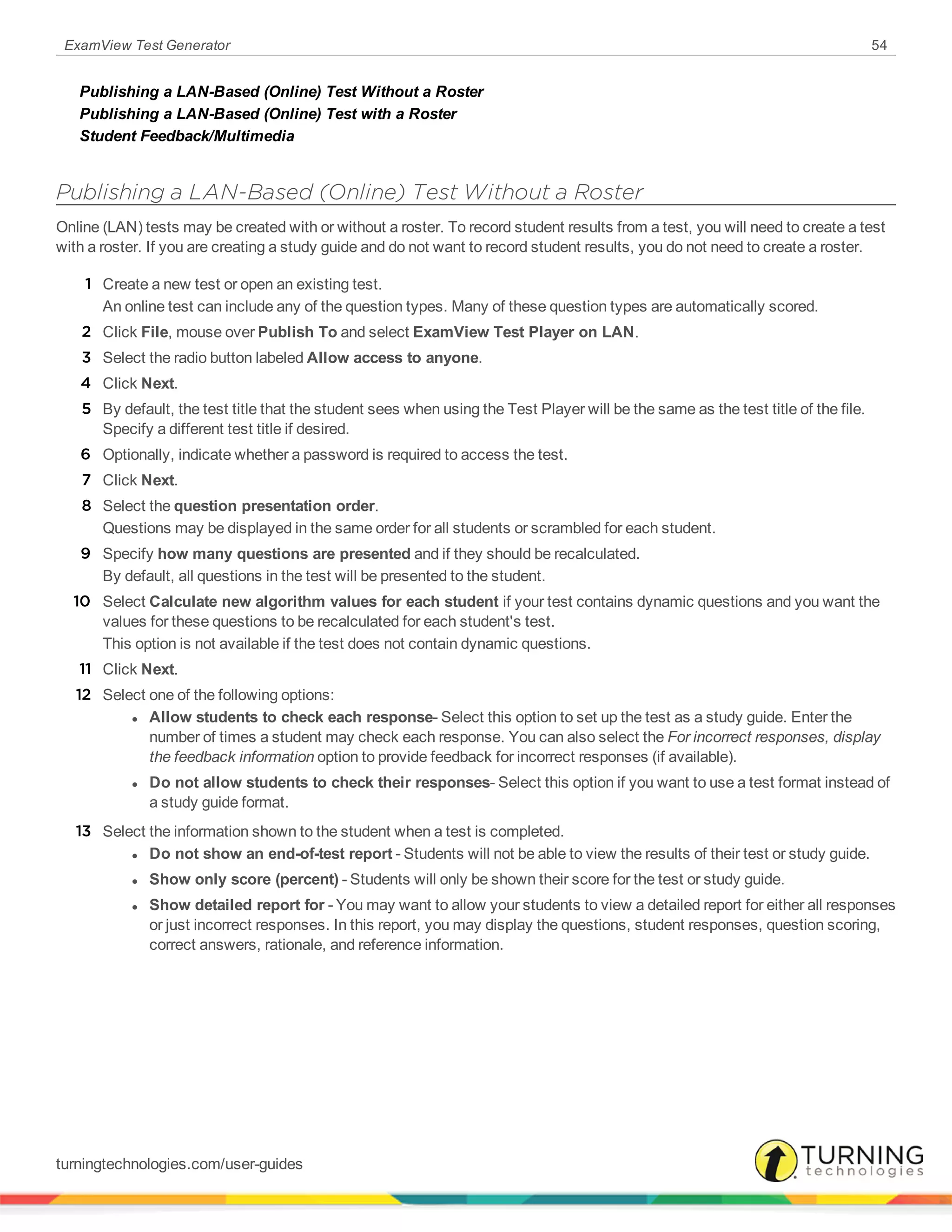 ExamView Test Generator 54
Publishing a LAN-Based (Online) Test Without a Roster
Publishing a LAN-Based (Online) Test with a Roster
Student Feedback/Multimedia
Publishing a LAN-Based (Online) Test Without a Roster
Online (LAN) tests may be created with or without a roster. To record student results from a test, you will need to create a test
with a roster. If you are creating a study guide and do not want to record student results, you do not need to create a roster.
1 Create a new test or open an existing test.
An online test can include any of the question types. Many of these question types are automatically scored.
2 Click File, mouse over Publish To and select ExamView Test Player on LAN.
3 Select the radio button labeled Allow access to anyone.
4 Click Next.
5 By default, the test title that the student sees when using the Test Player will be the same as the test title of the file.
Specify a different test title if desired.
6 Optionally, indicate whether a password is required to access the test.
7 Click Next.
8 Select the question presentation order.
Questions may be displayed in the same order for all students or scrambled for each student.
9 Specify how many questions are presented and if they should be recalculated.
By default, all questions in the test will be presented to the student.
10 Select Calculate new algorithm values for each student if your test contains dynamic questions and you want the
values for these questions to be recalculated for each student's test.
This option is not available if the test does not contain dynamic questions.
11 Click Next.
12 Select one of the following options:
l Allow students to check each response- Select this option to set up the test as a study guide. Enter the
number of times a student may check each response. You can also select the For incorrect responses, display
the feedback information option to provide feedback for incorrect responses (if available).
l Do not allow students to check their responses- Select this option if you want to use a test format instead of
a study guide format.
13 Select the information shown to the student when a test is completed.
l Do not show an end-of-test report - Students will not be able to view the results of their test or study guide.
l Show only score (percent) - Students will only be shown their score for the test or study guide.
l Show detailed report for - You may want to allow your students to view a detailed report for either all responses
or just incorrect responses. In this report, you may display the questions, student responses, question scoring,
correct answers, rationale, and reference information.
turningtechnologies.com/user-guides
 