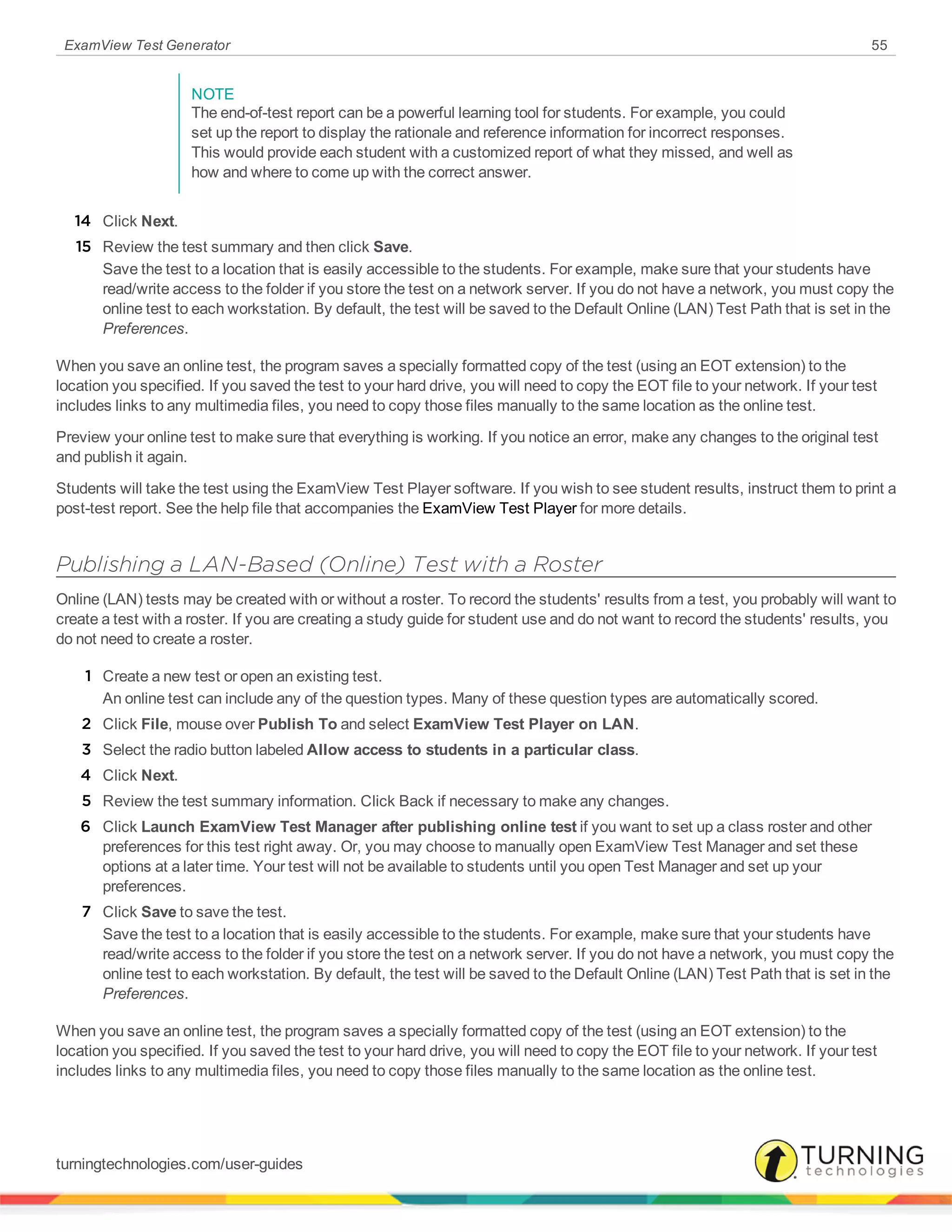 ExamView Test Generator 55
NOTE
The end-of-test report can be a powerful learning tool for students. For example, you could
set up the report to display the rationale and reference information for incorrect responses.
This would provide each student with a customized report of what they missed, and well as
how and where to come up with the correct answer.
14 Click Next.
15 Review the test summary and then click Save.
Save the test to a location that is easily accessible to the students. For example, make sure that your students have
read/write access to the folder if you store the test on a network server. If you do not have a network, you must copy the
online test to each workstation. By default, the test will be saved to the Default Online (LAN) Test Path that is set in the
Preferences.
When you save an online test, the program saves a specially formatted copy of the test (using an EOT extension) to the
location you specified. If you saved the test to your hard drive, you will need to copy the EOT file to your network. If your test
includes links to any multimedia files, you need to copy those files manually to the same location as the online test.
Preview your online test to make sure that everything is working. If you notice an error, make any changes to the original test
and publish it again.
Students will take the test using the ExamView Test Player software. If you wish to see student results, instruct them to print a
post-test report. See the help file that accompanies the ExamView Test Player for more details.
Publishing a LAN-Based (Online) Test with a Roster
Online (LAN) tests may be created with or without a roster. To record the students' results from a test, you probably will want to
create a test with a roster. If you are creating a study guide for student use and do not want to record the students' results, you
do not need to create a roster.
1 Create a new test or open an existing test.
An online test can include any of the question types. Many of these question types are automatically scored.
2 Click File, mouse over Publish To and select ExamView Test Player on LAN.
3 Select the radio button labeled Allow access to students in a particular class.
4 Click Next.
5 Review the test summary information. Click Back if necessary to make any changes.
6 Click Launch ExamView Test Manager after publishing online test if you want to set up a class roster and other
preferences for this test right away. Or, you may choose to manually open ExamView Test Manager and set these
options at a later time. Your test will not be available to students until you open Test Manager and set up your
preferences.
7 Click Save to save the test.
Save the test to a location that is easily accessible to the students. For example, make sure that your students have
read/write access to the folder if you store the test on a network server. If you do not have a network, you must copy the
online test to each workstation. By default, the test will be saved to the Default Online (LAN) Test Path that is set in the
Preferences.
When you save an online test, the program saves a specially formatted copy of the test (using an EOT extension) to the
location you specified. If you saved the test to your hard drive, you will need to copy the EOT file to your network. If your test
includes links to any multimedia files, you need to copy those files manually to the same location as the online test.
turningtechnologies.com/user-guides
 