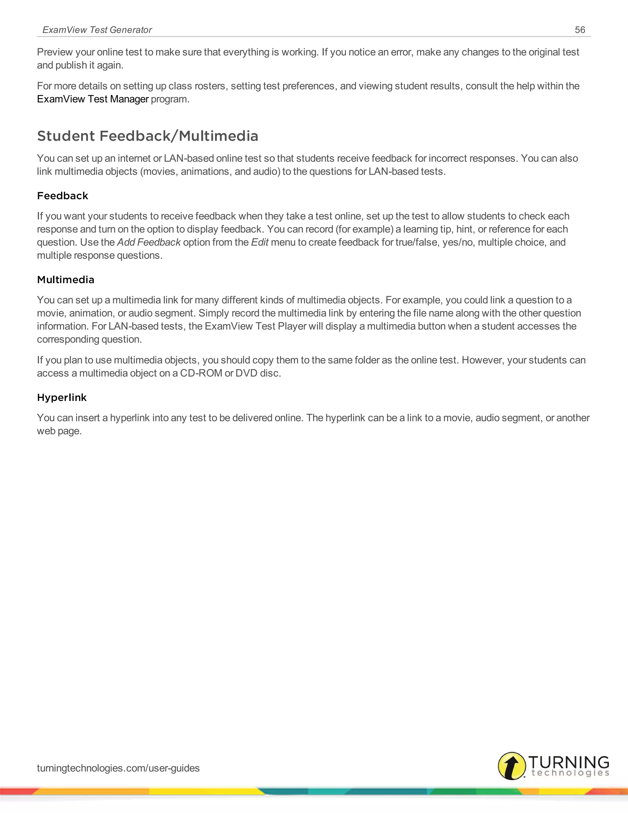 ExamView Test Generator 56
Preview your online test to make sure that everything is working. If you notice an error, make any changes to the original test
and publish it again.
For more details on setting up class rosters, setting test preferences, and viewing student results, consult the help within the
ExamView Test Manager program.
Student Feedback/Multimedia
You can set up an internet or LAN-based online test so that students receive feedback for incorrect responses. You can also
link multimedia objects (movies, animations, and audio) to the questions for LAN-based tests.
Feedback
If you want your students to receive feedback when they take a test online, set up the test to allow students to check each
response and turn on the option to display feedback. You can record (for example) a learning tip, hint, or reference for each
question. Use the Add Feedback option from the Edit menu to create feedback for true/false, yes/no, multiple choice, and
multiple response questions.
Multimedia
You can set up a multimedia link for many different kinds of multimedia objects. For example, you could link a question to a
movie, animation, or audio segment. Simply record the multimedia link by entering the file name along with the other question
information. For LAN-based tests, the ExamView Test Player will display a multimedia button when a student accesses the
corresponding question.
If you plan to use multimedia objects, you should copy them to the same folder as the online test. However, your students can
access a multimedia object on a CD-ROM or DVD disc.
Hyperlink
You can insert a hyperlink into any test to be delivered online. The hyperlink can be a link to a movie, audio segment, or another
web page.
turningtechnologies.com/user-guides
 