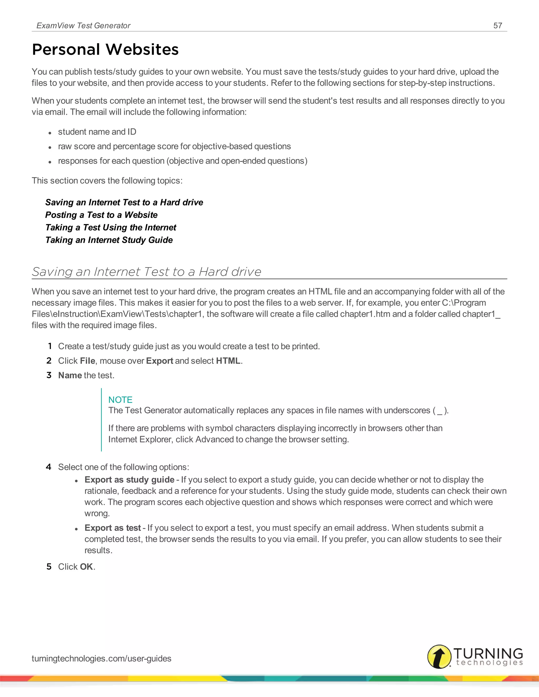 ExamView Test Generator 57
Personal Websites
You can publish tests/study guides to your own website. You must save the tests/study guides to your hard drive, upload the
files to your website, and then provide access to your students. Refer to the following sections for step-by-step instructions.
When your students complete an internet test, the browser will send the student's test results and all responses directly to you
via email. The email will include the following information:
l student name and ID
l raw score and percentage score for objective-based questions
l responses for each question (objective and open-ended questions)
This section covers the following topics:
Saving an Internet Test to a Hard drive
Posting a Test to a Website
Taking a Test Using the Internet
Taking an Internet Study Guide
Saving an Internet Test to a Hard drive
When you save an internet test to your hard drive, the program creates an HTML file and an accompanying folder with all of the
necessary image files. This makes it easier for you to post the files to a web server. If, for example, you enter C:Program
FileseInstructionExamViewTestschapter1, the software will create a file called chapter1.htm and a folder called chapter1_
files with the required image files.
1 Create a test/study guide just as you would create a test to be printed.
2 Click File, mouse over Export and select HTML.
3 Name the test.
NOTE
The Test Generator automatically replaces any spaces in file names with underscores ( _ ).
If there are problems with symbol characters displaying incorrectly in browsers other than
Internet Explorer, click Advanced to change the browser setting.
4 Select one of the following options:
l Export as study guide - If you select to export a study guide, you can decide whether or not to display the
rationale, feedback and a reference for your students. Using the study guide mode, students can check their own
work. The program scores each objective question and shows which responses were correct and which were
wrong.
l Export as test - If you select to export a test, you must specify an email address. When students submit a
completed test, the browser sends the results to you via email. If you prefer, you can allow students to see their
results.
5 Click OK.
turningtechnologies.com/user-guides
 