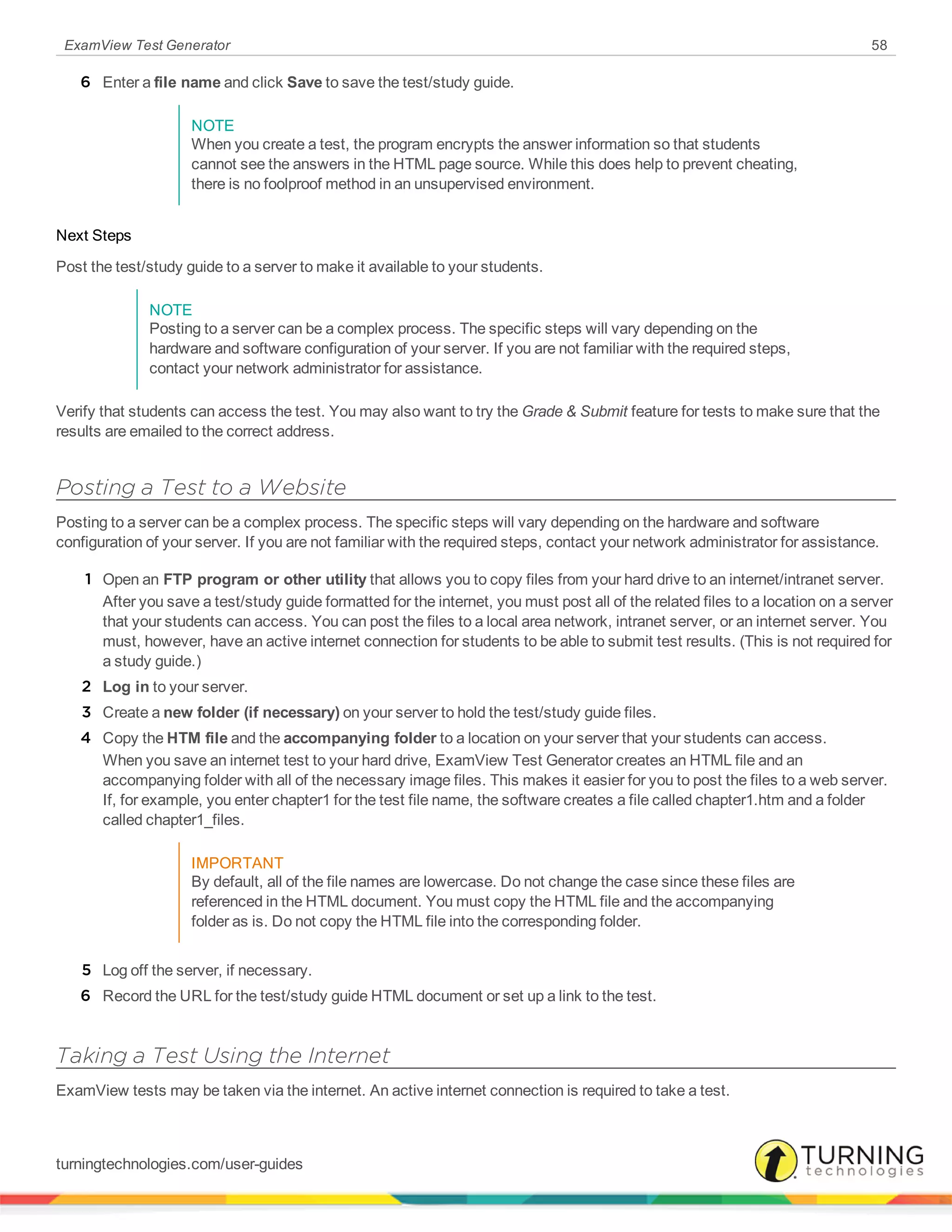 ExamView Test Generator 58
6 Enter a file name and click Save to save the test/study guide.
NOTE
When you create a test, the program encrypts the answer information so that students
cannot see the answers in the HTML page source. While this does help to prevent cheating,
there is no foolproof method in an unsupervised environment.
Next Steps
Post the test/study guide to a server to make it available to your students.
NOTE
Posting to a server can be a complex process. The specific steps will vary depending on the
hardware and software configuration of your server. If you are not familiar with the required steps,
contact your network administrator for assistance.
Verify that students can access the test. You may also want to try the Grade & Submit feature for tests to make sure that the
results are emailed to the correct address.
Posting a Test to a Website
Posting to a server can be a complex process. The specific steps will vary depending on the hardware and software
configuration of your server. If you are not familiar with the required steps, contact your network administrator for assistance.
1 Open an FTP program or other utility that allows you to copy files from your hard drive to an internet/intranet server.
After you save a test/study guide formatted for the internet, you must post all of the related files to a location on a server
that your students can access. You can post the files to a local area network, intranet server, or an internet server. You
must, however, have an active internet connection for students to be able to submit test results. (This is not required for
a study guide.)
2 Log in to your server.
3 Create a new folder (if necessary) on your server to hold the test/study guide files.
4 Copy the HTM file and the accompanying folder to a location on your server that your students can access.
When you save an internet test to your hard drive, ExamView Test Generator creates an HTML file and an
accompanying folder with all of the necessary image files. This makes it easier for you to post the files to a web server.
If, for example, you enter chapter1 for the test file name, the software creates a file called chapter1.htm and a folder
called chapter1_files.
IMPORTANT
By default, all of the file names are lowercase. Do not change the case since these files are
referenced in the HTML document. You must copy the HTML file and the accompanying
folder as is. Do not copy the HTML file into the corresponding folder.
5 Log off the server, if necessary.
6 Record the URL for the test/study guide HTML document or set up a link to the test.
Taking a Test Using the Internet
ExamView tests may be taken via the internet. An active internet connection is required to take a test.
turningtechnologies.com/user-guides
 