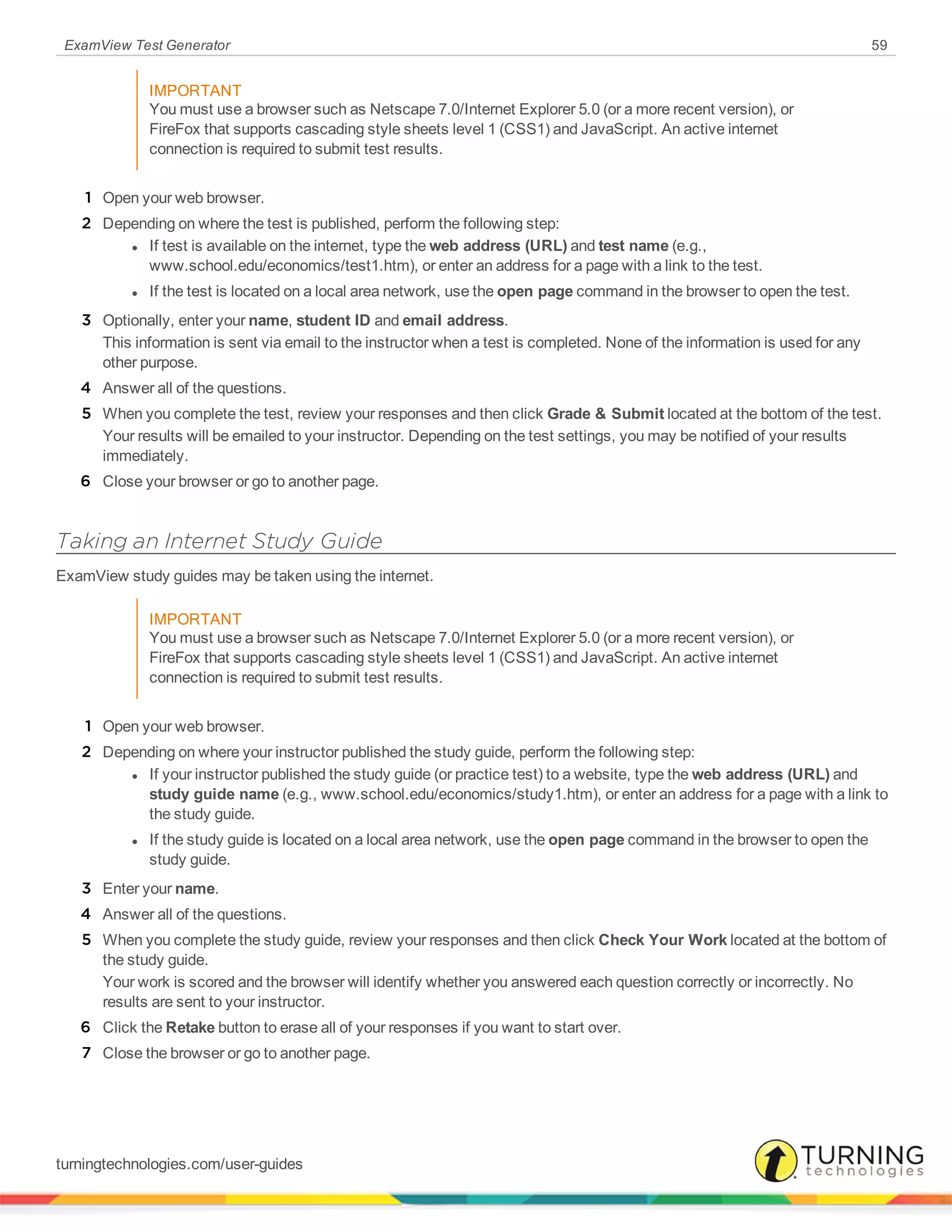 ExamView Test Generator 59
IMPORTANT
You must use a browser such as Netscape 7.0/Internet Explorer 5.0 (or a more recent version), or
FireFox that supports cascading style sheets level 1 (CSS1) and JavaScript. An active internet
connection is required to submit test results.
1 Open your web browser.
2 Depending on where the test is published, perform the following step:
l If test is available on the internet, type the web address (URL) and test name (e.g.,
www.school.edu/economics/test1.htm), or enter an address for a page with a link to the test.
l If the test is located on a local area network, use the open page command in the browser to open the test.
3 Optionally, enter your name, student ID and email address.
This information is sent via email to the instructor when a test is completed. None of the information is used for any
other purpose.
4 Answer all of the questions.
5 When you complete the test, review your responses and then click Grade & Submit located at the bottom of the test.
Your results will be emailed to your instructor. Depending on the test settings, you may be notified of your results
immediately.
6 Close your browser or go to another page.
Taking an Internet Study Guide
ExamView study guides may be taken using the internet.
IMPORTANT
You must use a browser such as Netscape 7.0/Internet Explorer 5.0 (or a more recent version), or
FireFox that supports cascading style sheets level 1 (CSS1) and JavaScript. An active internet
connection is required to submit test results.
1 Open your web browser.
2 Depending on where your instructor published the study guide, perform the following step:
l If your instructor published the study guide (or practice test) to a website, type the web address (URL) and
study guide name (e.g., www.school.edu/economics/study1.htm), or enter an address for a page with a link to
the study guide.
l If the study guide is located on a local area network, use the open page command in the browser to open the
study guide.
3 Enter your name.
4 Answer all of the questions.
5 When you complete the study guide, review your responses and then click Check Your Work located at the bottom of
the study guide.
Your work is scored and the browser will identify whether you answered each question correctly or incorrectly. No
results are sent to your instructor.
6 Click the Retake button to erase all of your responses if you want to start over.
7 Close the browser or go to another page.
turningtechnologies.com/user-guides
 