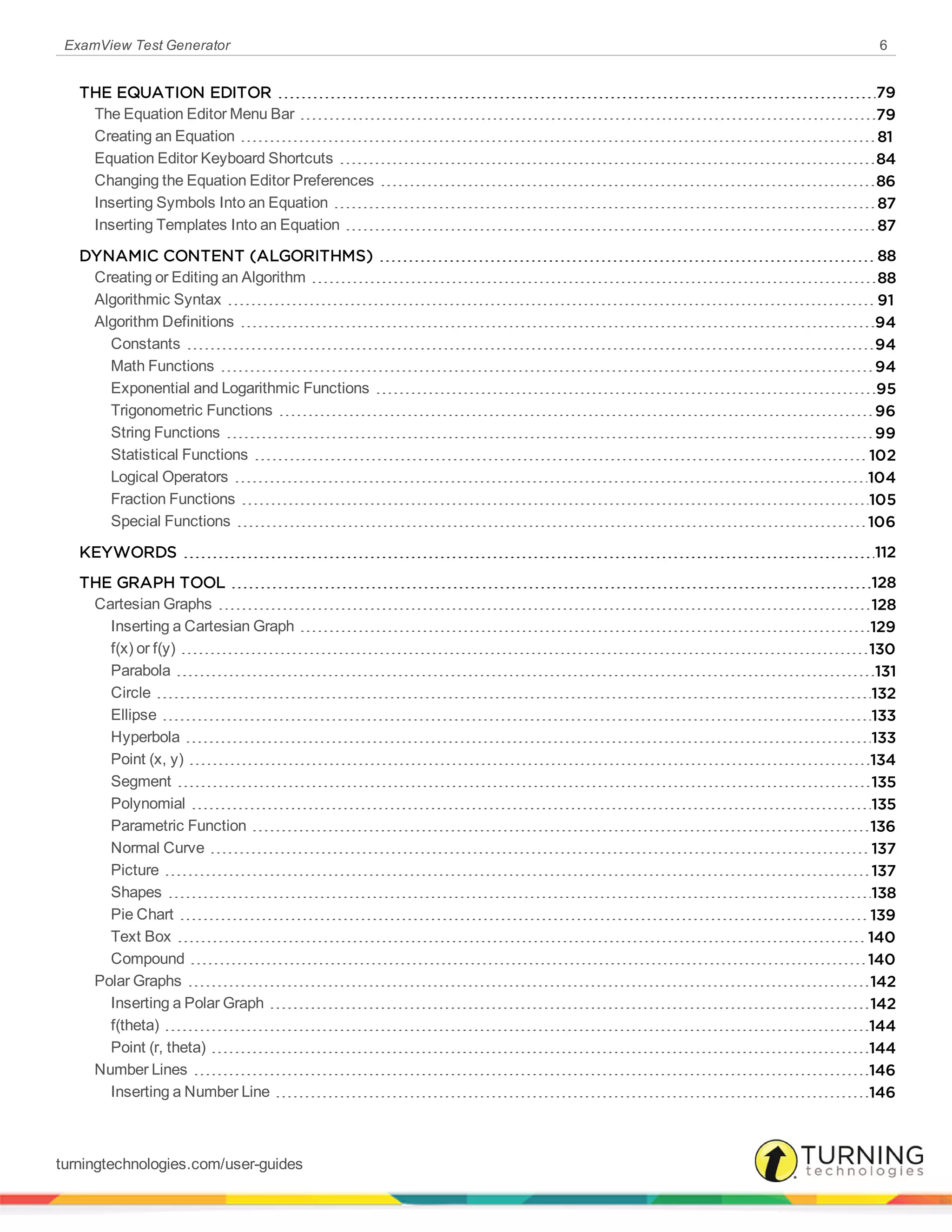 ExamView Test Generator 6
THE EQUATION EDITOR 79
The Equation Editor Menu Bar 79
Creating an Equation 81
Equation Editor Keyboard Shortcuts 84
Changing the Equation Editor Preferences 86
Inserting Symbols Into an Equation 87
Inserting Templates Into an Equation 87
DYNAMIC CONTENT (ALGORITHMS) 88
Creating or Editing an Algorithm 88
Algorithmic Syntax 91
Algorithm Definitions 94
Constants 94
Math Functions 94
Exponential and Logarithmic Functions 95
Trigonometric Functions 96
String Functions 99
Statistical Functions 102
Logical Operators 104
Fraction Functions 105
Special Functions 106
KEYWORDS 112
THE GRAPH TOOL 128
Cartesian Graphs 128
Inserting a Cartesian Graph 129
f(x) or f(y) 130
Parabola 131
Circle 132
Ellipse 133
Hyperbola 133
Point (x, y) 134
Segment 135
Polynomial 135
Parametric Function 136
Normal Curve 137
Picture 137
Shapes 138
Pie Chart 139
Text Box 140
Compound 140
Polar Graphs 142
Inserting a Polar Graph 142
f(theta) 144
Point (r, theta) 144
Number Lines 146
Inserting a Number Line 146
turningtechnologies.com/user-guides
 