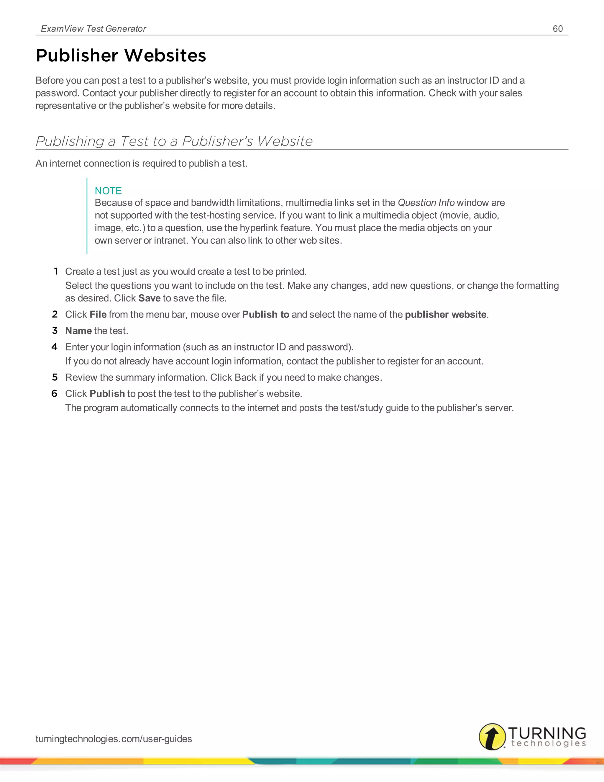 ExamView Test Generator 60
Publisher Websites
Before you can post a test to a publisher’s website, you must provide login information such as an instructor ID and a
password. Contact your publisher directly to register for an account to obtain this information. Check with your sales
representative or the publisher’s website for more details.
Publishing a Test to a Publisher’s Website
An internet connection is required to publish a test.
NOTE
Because of space and bandwidth limitations, multimedia links set in the Question Info window are
not supported with the test-hosting service. If you want to link a multimedia object (movie, audio,
image, etc.) to a question, use the hyperlink feature. You must place the media objects on your
own server or intranet. You can also link to other web sites.
1 Create a test just as you would create a test to be printed.
Select the questions you want to include on the test. Make any changes, add new questions, or change the formatting
as desired. Click Save to save the file.
2 Click File from the menu bar, mouse over Publish to and select the name of the publisher website.
3 Name the test.
4 Enter your login information (such as an instructor ID and password).
If you do not already have account login information, contact the publisher to register for an account.
5 Review the summary information. Click Back if you need to make changes.
6 Click Publish to post the test to the publisher’s website.
The program automatically connects to the internet and posts the test/study guide to the publisher’s server.
turningtechnologies.com/user-guides
 