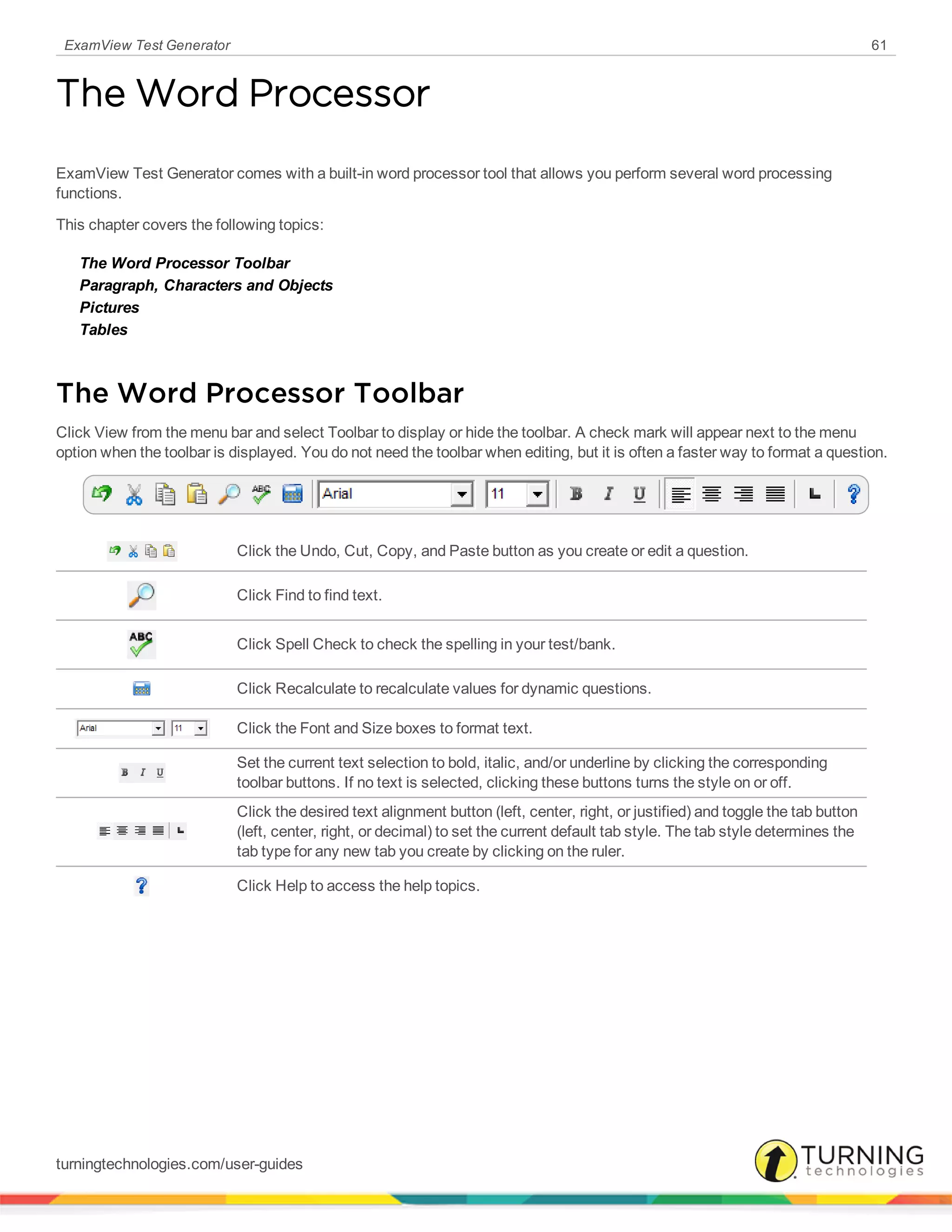 ExamView Test Generator 61
The Word Processor
ExamView Test Generator comes with a built-in word processor tool that allows you perform several word processing
functions.
This chapter covers the following topics:
The Word Processor Toolbar
Paragraph, Characters and Objects
Pictures
Tables
The Word Processor Toolbar
Click View from the menu bar and select Toolbar to display or hide the toolbar. A check mark will appear next to the menu
option when the toolbar is displayed. You do not need the toolbar when editing, but it is often a faster way to format a question.
Click the Undo, Cut, Copy, and Paste button as you create or edit a question.
Click Find to find text.
Click Spell Check to check the spelling in your test/bank.
Click Recalculate to recalculate values for dynamic questions.
Click the Font and Size boxes to format text.
Set the current text selection to bold, italic, and/or underline by clicking the corresponding
toolbar buttons. If no text is selected, clicking these buttons turns the style on or off.
Click the desired text alignment button (left, center, right, or justified) and toggle the tab button
(left, center, right, or decimal) to set the current default tab style. The tab style determines the
tab type for any new tab you create by clicking on the ruler.
Click Help to access the help topics.
turningtechnologies.com/user-guides
 