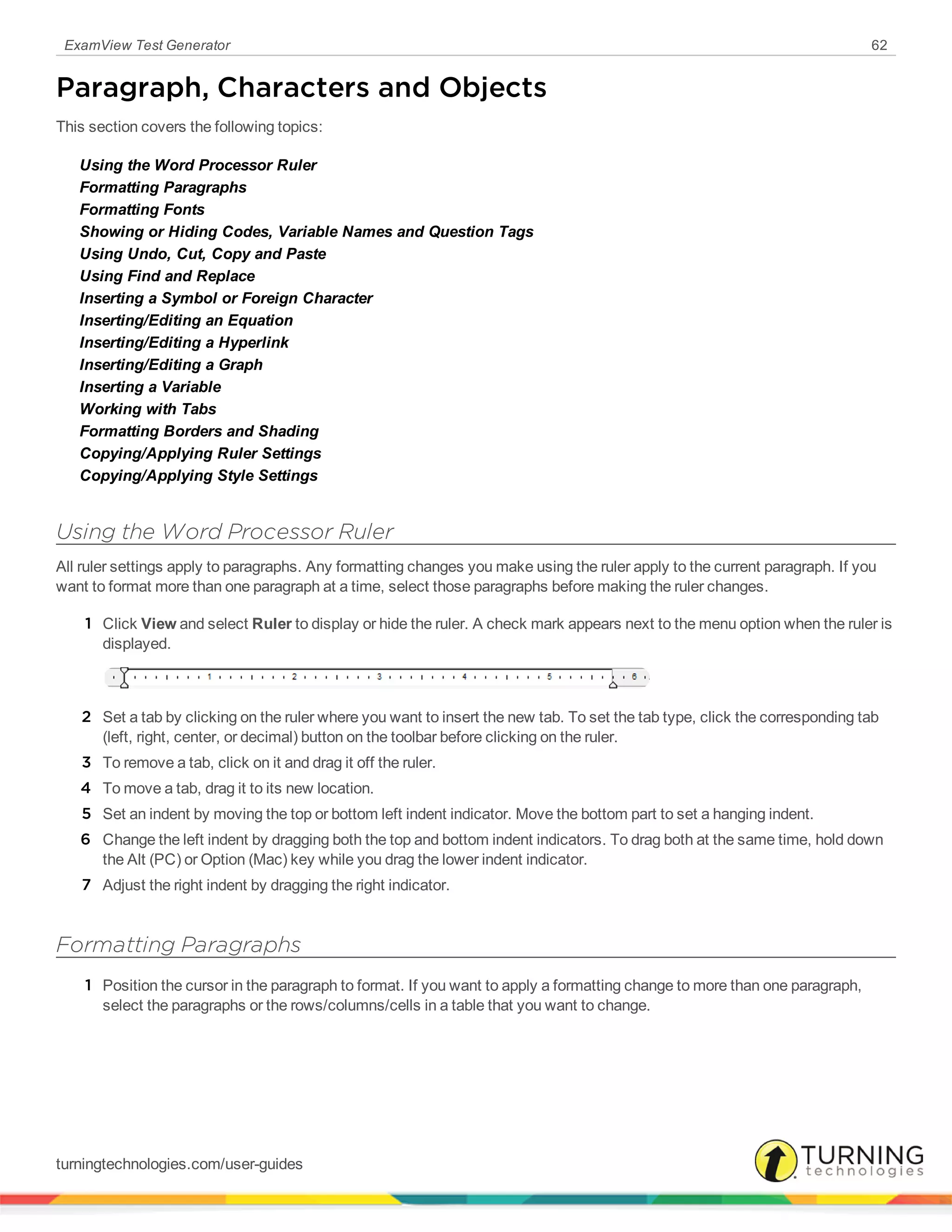 ExamView Test Generator 62
Paragraph, Characters and Objects
This section covers the following topics:
Using the Word Processor Ruler
Formatting Paragraphs
Formatting Fonts
Showing or Hiding Codes, Variable Names and Question Tags
Using Undo, Cut, Copy and Paste
Using Find and Replace
Inserting a Symbol or Foreign Character
Inserting/Editing an Equation
Inserting/Editing a Hyperlink
Inserting/Editing a Graph
Inserting a Variable
Working with Tabs
Formatting Borders and Shading
Copying/Applying Ruler Settings
Copying/Applying Style Settings
Using the Word Processor Ruler
All ruler settings apply to paragraphs. Any formatting changes you make using the ruler apply to the current paragraph. If you
want to format more than one paragraph at a time, select those paragraphs before making the ruler changes.
1 Click View and select Ruler to display or hide the ruler. A check mark appears next to the menu option when the ruler is
displayed.
2 Set a tab by clicking on the ruler where you want to insert the new tab. To set the tab type, click the corresponding tab
(left, right, center, or decimal) button on the toolbar before clicking on the ruler.
3 To remove a tab, click on it and drag it off the ruler.
4 To move a tab, drag it to its new location.
5 Set an indent by moving the top or bottom left indent indicator. Move the bottom part to set a hanging indent.
6 Change the left indent by dragging both the top and bottom indent indicators. To drag both at the same time, hold down
the Alt (PC) or Option (Mac) key while you drag the lower indent indicator.
7 Adjust the right indent by dragging the right indicator.
Formatting Paragraphs
1 Position the cursor in the paragraph to format. If you want to apply a formatting change to more than one paragraph,
select the paragraphs or the rows/columns/cells in a table that you want to change.
turningtechnologies.com/user-guides
 