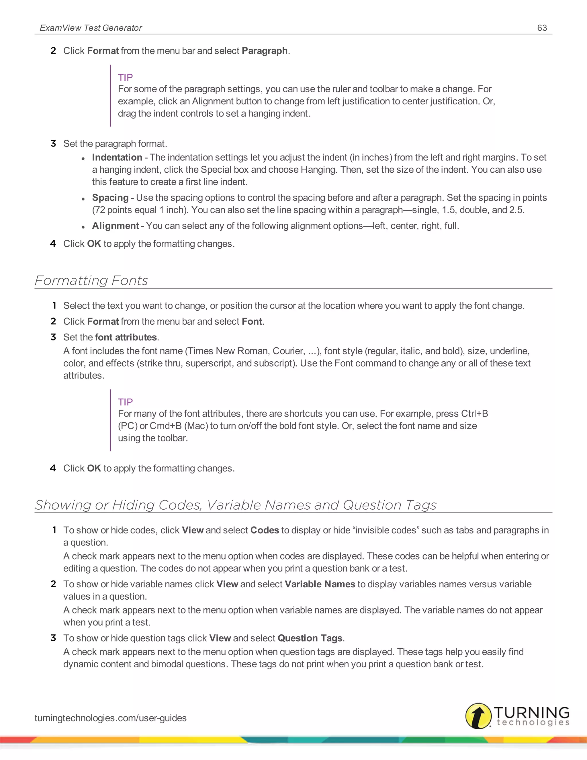 ExamView Test Generator 63
2 Click Format from the menu bar and select Paragraph.
TIP
For some of the paragraph settings, you can use the ruler and toolbar to make a change. For
example, click an Alignment button to change from left justification to center justification. Or,
drag the indent controls to set a hanging indent.
3 Set the paragraph format.
l Indentation - The indentation settings let you adjust the indent (in inches) from the left and right margins. To set
a hanging indent, click the Special box and choose Hanging. Then, set the size of the indent. You can also use
this feature to create a first line indent.
l Spacing - Use the spacing options to control the spacing before and after a paragraph. Set the spacing in points
(72 points equal 1 inch). You can also set the line spacing within a paragraph—single, 1.5, double, and 2.5.
l Alignment - You can select any of the following alignment options—left, center, right, full.
4 Click OK to apply the formatting changes.
Formatting Fonts
1 Select the text you want to change, or position the cursor at the location where you want to apply the font change.
2 Click Format from the menu bar and select Font.
3 Set the font attributes.
A font includes the font name (Times New Roman, Courier, ...), font style (regular, italic, and bold), size, underline,
color, and effects (strike thru, superscript, and subscript). Use the Font command to change any or all of these text
attributes.
TIP
For many of the font attributes, there are shortcuts you can use. For example, press Ctrl+B
(PC) or Cmd+B (Mac) to turn on/off the bold font style. Or, select the font name and size
using the toolbar.
4 Click OK to apply the formatting changes.
Showing or Hiding Codes, Variable Names and Question Tags
1 To show or hide codes, click View and select Codes to display or hide “invisible codes” such as tabs and paragraphs in
a question.
A check mark appears next to the menu option when codes are displayed. These codes can be helpful when entering or
editing a question. The codes do not appear when you print a question bank or a test.
2 To show or hide variable names click View and select Variable Names to display variables names versus variable
values in a question.
A check mark appears next to the menu option when variable names are displayed. The variable names do not appear
when you print a test.
3 To show or hide question tags click View and select Question Tags.
A check mark appears next to the menu option when question tags are displayed. These tags help you easily find
dynamic content and bimodal questions. These tags do not print when you print a question bank or test.
turningtechnologies.com/user-guides
 