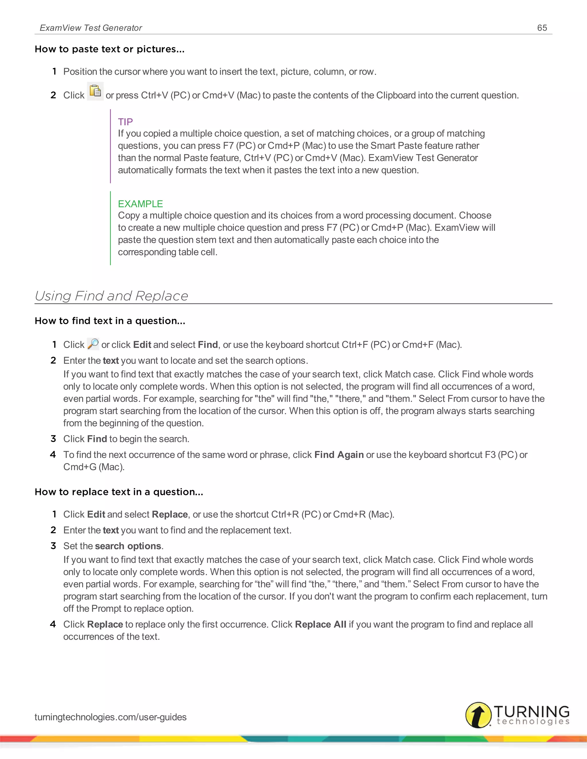 ExamView Test Generator 65
How to paste text or pictures...
1 Position the cursor where you want to insert the text, picture, column, or row.
2 Click or press Ctrl+V (PC) or Cmd+V (Mac) to paste the contents of the Clipboard into the current question.
TIP
If you copied a multiple choice question, a set of matching choices, or a group of matching
questions, you can press F7 (PC) or Cmd+P (Mac) to use the Smart Paste feature rather
than the normal Paste feature, Ctrl+V (PC) or Cmd+V (Mac). ExamView Test Generator
automatically formats the text when it pastes the text into a new question.
EXAMPLE
Copy a multiple choice question and its choices from a word processing document. Choose
to create a new multiple choice question and press F7 (PC) or Cmd+P (Mac). ExamView will
paste the question stem text and then automatically paste each choice into the
corresponding table cell.
Using Find and Replace
How to find text in a question...
1 Click or click Edit and select Find, or use the keyboard shortcut Ctrl+F (PC) or Cmd+F (Mac).
2 Enter the text you want to locate and set the search options.
If you want to find text that exactly matches the case of your search text, click Match case. Click Find whole words
only to locate only complete words. When this option is not selected, the program will find all occurrences of a word,
even partial words. For example, searching for "the" will find "the," "there," and "them." Select From cursor to have the
program start searching from the location of the cursor. When this option is off, the program always starts searching
from the beginning of the question.
3 Click Find to begin the search.
4 To find the next occurrence of the same word or phrase, click Find Again or use the keyboard shortcut F3 (PC) or
Cmd+G (Mac).
How to replace text in a question...
1 Click Edit and select Replace, or use the shortcut Ctrl+R (PC) or Cmd+R (Mac).
2 Enter the text you want to find and the replacement text.
3 Set the search options.
If you want to find text that exactly matches the case of your search text, click Match case. Click Find whole words
only to locate only complete words. When this option is not selected, the program will find all occurrences of a word,
even partial words. For example, searching for “the” will find “the,” “there,” and “them.” Select From cursor to have the
program start searching from the location of the cursor. If you don't want the program to confirm each replacement, turn
off the Prompt to replace option.
4 Click Replace to replace only the first occurrence. Click Replace All if you want the program to find and replace all
occurrences of the text.
turningtechnologies.com/user-guides
 