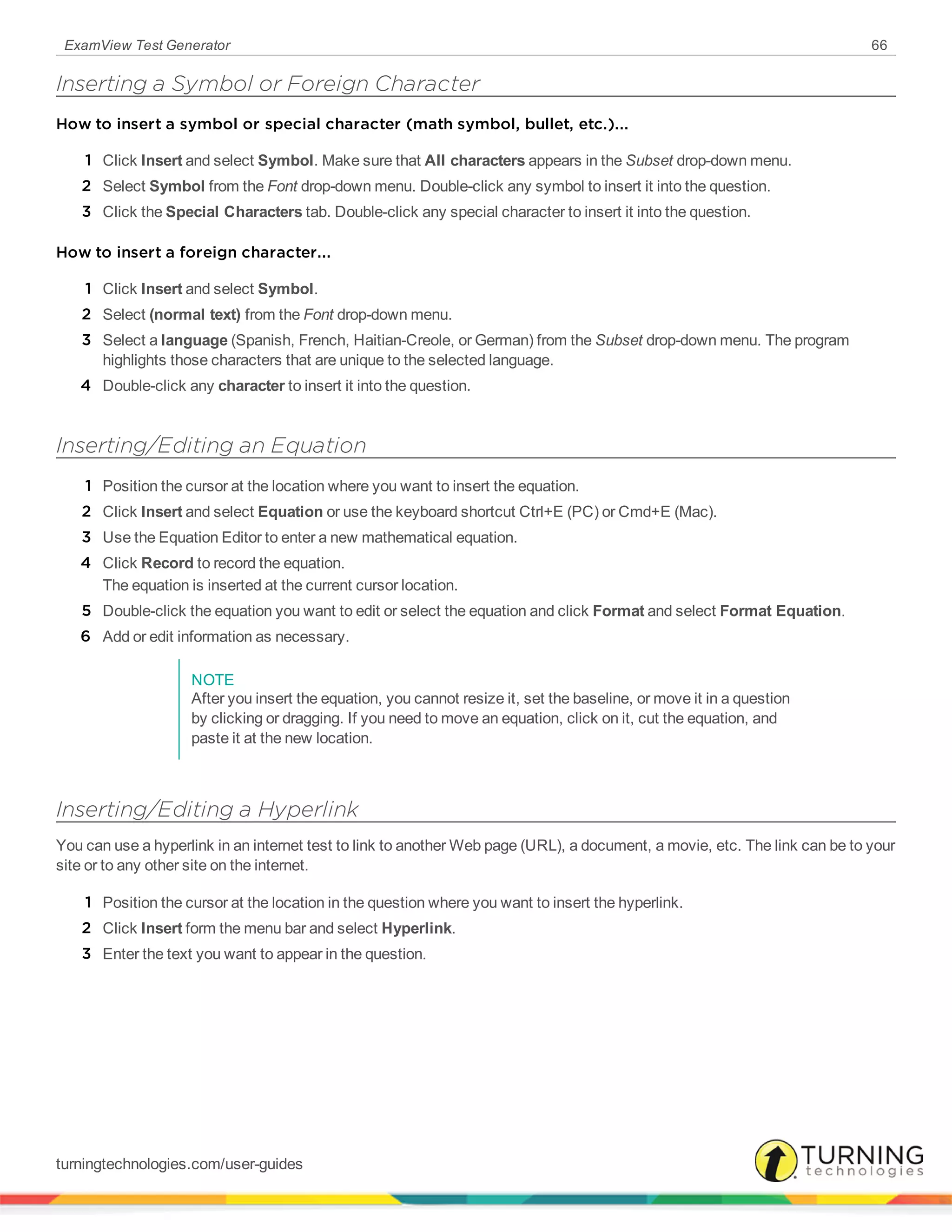 ExamView Test Generator 66
Inserting a Symbol or Foreign Character
How to insert a symbol or special character (math symbol, bullet, etc.)...
1 Click Insert and select Symbol. Make sure that All characters appears in the Subset drop-down menu.
2 Select Symbol from the Font drop-down menu. Double-click any symbol to insert it into the question.
3 Click the Special Characters tab. Double-click any special character to insert it into the question.
How to insert a foreign character...
1 Click Insert and select Symbol.
2 Select (normal text) from the Font drop-down menu.
3 Select a language (Spanish, French, Haitian-Creole, or German) from the Subset drop-down menu. The program
highlights those characters that are unique to the selected language.
4 Double-click any character to insert it into the question.
Inserting/Editing an Equation
1 Position the cursor at the location where you want to insert the equation.
2 Click Insert and select Equation or use the keyboard shortcut Ctrl+E (PC) or Cmd+E (Mac).
3 Use the Equation Editor to enter a new mathematical equation.
4 Click Record to record the equation.
The equation is inserted at the current cursor location.
5 Double-click the equation you want to edit or select the equation and click Format and select Format Equation.
6 Add or edit information as necessary.
NOTE
After you insert the equation, you cannot resize it, set the baseline, or move it in a question
by clicking or dragging. If you need to move an equation, click on it, cut the equation, and
paste it at the new location.
Inserting/Editing a Hyperlink
You can use a hyperlink in an internet test to link to another Web page (URL), a document, a movie, etc. The link can be to your
site or to any other site on the internet.
1 Position the cursor at the location in the question where you want to insert the hyperlink.
2 Click Insert form the menu bar and select Hyperlink.
3 Enter the text you want to appear in the question.
turningtechnologies.com/user-guides
 