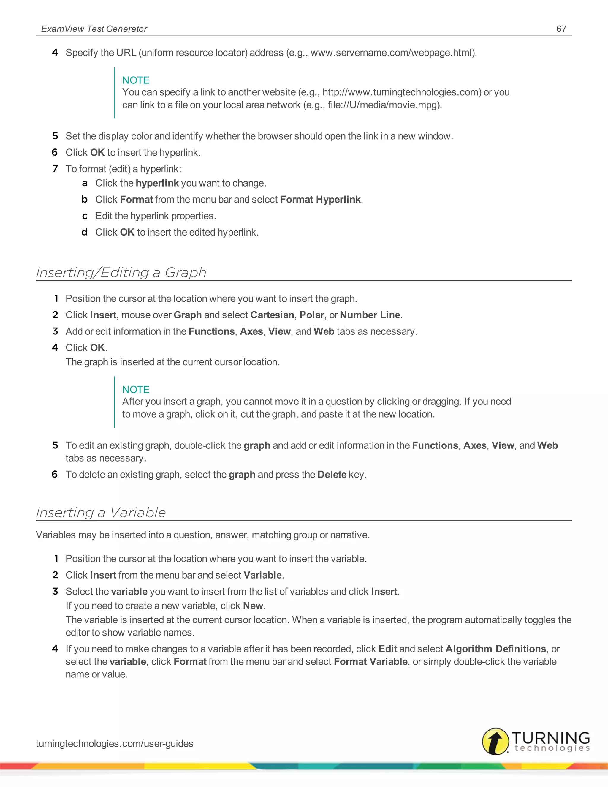 ExamView Test Generator 67
4 Specify the URL (uniform resource locator) address (e.g., www.servername.com/webpage.html).
NOTE
You can specify a link to another website (e.g., http://www.turningtechnologies.com) or you
can link to a file on your local area network (e.g., file://U/media/movie.mpg).
5 Set the display color and identify whether the browser should open the link in a new window.
6 Click OK to insert the hyperlink.
7 To format (edit) a hyperlink:
a Click the hyperlink you want to change.
b Click Format from the menu bar and select Format Hyperlink.
c Edit the hyperlink properties.
d Click OK to insert the edited hyperlink.
Inserting/Editing a Graph
1 Position the cursor at the location where you want to insert the graph.
2 Click Insert, mouse over Graph and select Cartesian, Polar, or Number Line.
3 Add or edit information in the Functions, Axes, View, and Web tabs as necessary.
4 Click OK.
The graph is inserted at the current cursor location.
NOTE
After you insert a graph, you cannot move it in a question by clicking or dragging. If you need
to move a graph, click on it, cut the graph, and paste it at the new location.
5 To edit an existing graph, double-click the graph and add or edit information in the Functions, Axes, View, and Web
tabs as necessary.
6 To delete an existing graph, select the graph and press the Delete key.
Inserting a Variable
Variables may be inserted into a question, answer, matching group or narrative.
1 Position the cursor at the location where you want to insert the variable.
2 Click Insert from the menu bar and select Variable.
3 Select the variable you want to insert from the list of variables and click Insert.
If you need to create a new variable, click New.
The variable is inserted at the current cursor location. When a variable is inserted, the program automatically toggles the
editor to show variable names.
4 If you need to make changes to a variable after it has been recorded, click Edit and select Algorithm Definitions, or
select the variable, click Format from the menu bar and select Format Variable, or simply double-click the variable
name or value.
turningtechnologies.com/user-guides
 