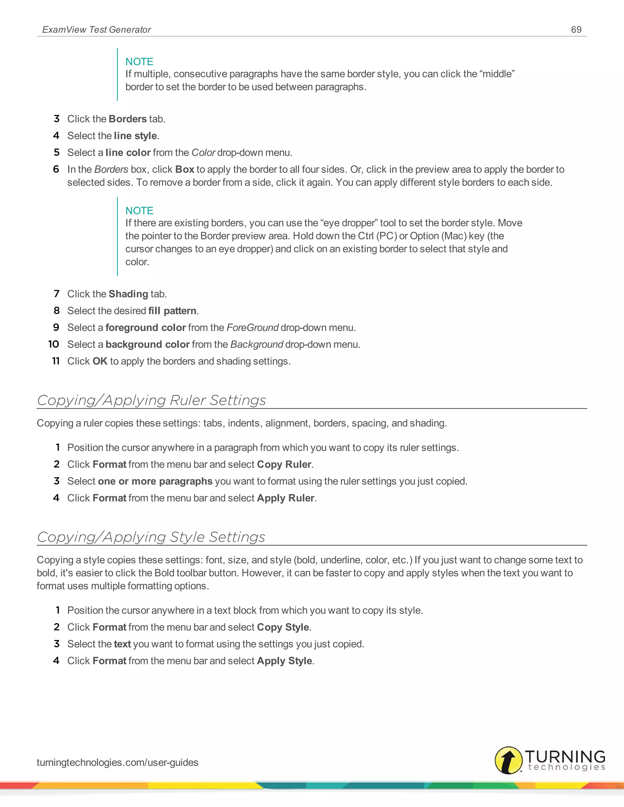 ExamView Test Generator 69
NOTE
If multiple, consecutive paragraphs have the same border style, you can click the “middle”
border to set the border to be used between paragraphs.
3 Click the Borders tab.
4 Select the line style.
5 Select a line color from the Color drop-down menu.
6 In the Borders box, click Box to apply the border to all four sides. Or, click in the preview area to apply the border to
selected sides. To remove a border from a side, click it again. You can apply different style borders to each side.
NOTE
If there are existing borders, you can use the “eye dropper” tool to set the border style. Move
the pointer to the Border preview area. Hold down the Ctrl (PC) or Option (Mac) key (the
cursor changes to an eye dropper) and click on an existing border to select that style and
color.
7 Click the Shading tab.
8 Select the desired fill pattern.
9 Select a foreground color from the ForeGround drop-down menu.
10 Select a background color from the Background drop-down menu.
11 Click OK to apply the borders and shading settings.
Copying/Applying Ruler Settings
Copying a ruler copies these settings: tabs, indents, alignment, borders, spacing, and shading.
1 Position the cursor anywhere in a paragraph from which you want to copy its ruler settings.
2 Click Format from the menu bar and select Copy Ruler.
3 Select one or more paragraphs you want to format using the ruler settings you just copied.
4 Click Format from the menu bar and select Apply Ruler.
Copying/Applying Style Settings
Copying a style copies these settings: font, size, and style (bold, underline, color, etc.) If you just want to change some text to
bold, it's easier to click the Bold toolbar button. However, it can be faster to copy and apply styles when the text you want to
format uses multiple formatting options.
1 Position the cursor anywhere in a text block from which you want to copy its style.
2 Click Format from the menu bar and select Copy Style.
3 Select the text you want to format using the settings you just copied.
4 Click Format from the menu bar and select Apply Style.
turningtechnologies.com/user-guides
 