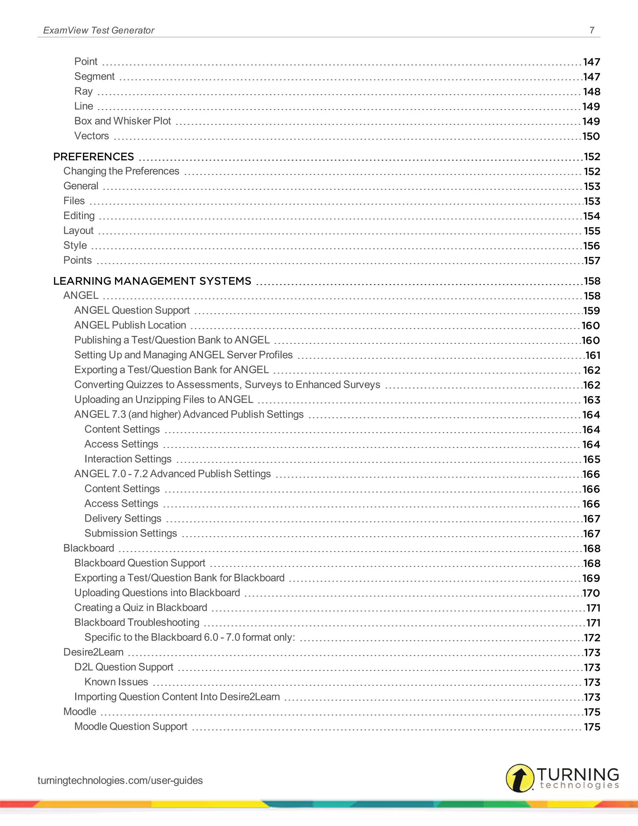 ExamView Test Generator 7
Point 147
Segment 147
Ray 148
Line 149
Box and Whisker Plot 149
Vectors 150
PREFERENCES 152
Changing the Preferences 152
General 153
Files 153
Editing 154
Layout 155
Style 156
Points 157
LEARNING MANAGEMENT SYSTEMS 158
ANGEL 158
ANGEL Question Support 159
ANGEL Publish Location 160
Publishing a Test/Question Bank to ANGEL 160
Setting Up and Managing ANGEL Server Profiles 161
Exporting a Test/Question Bank for ANGEL 162
Converting Quizzes to Assessments, Surveys to Enhanced Surveys 162
Uploading an Unzipping Files to ANGEL 163
ANGEL 7.3 (and higher) Advanced Publish Settings 164
Content Settings 164
Access Settings 164
Interaction Settings 165
ANGEL 7.0 - 7.2 Advanced Publish Settings 166
Content Settings 166
Access Settings 166
Delivery Settings 167
Submission Settings 167
Blackboard 168
Blackboard Question Support 168
Exporting a Test/Question Bank for Blackboard 169
Uploading Questions into Blackboard 170
Creating a Quiz in Blackboard 171
Blackboard Troubleshooting 171
Specific to the Blackboard 6.0 - 7.0 format only: 172
Desire2Learn 173
D2L Question Support 173
Known Issues 173
Importing Question Content Into Desire2Learn 173
Moodle 175
Moodle Question Support 175
turningtechnologies.com/user-guides
 