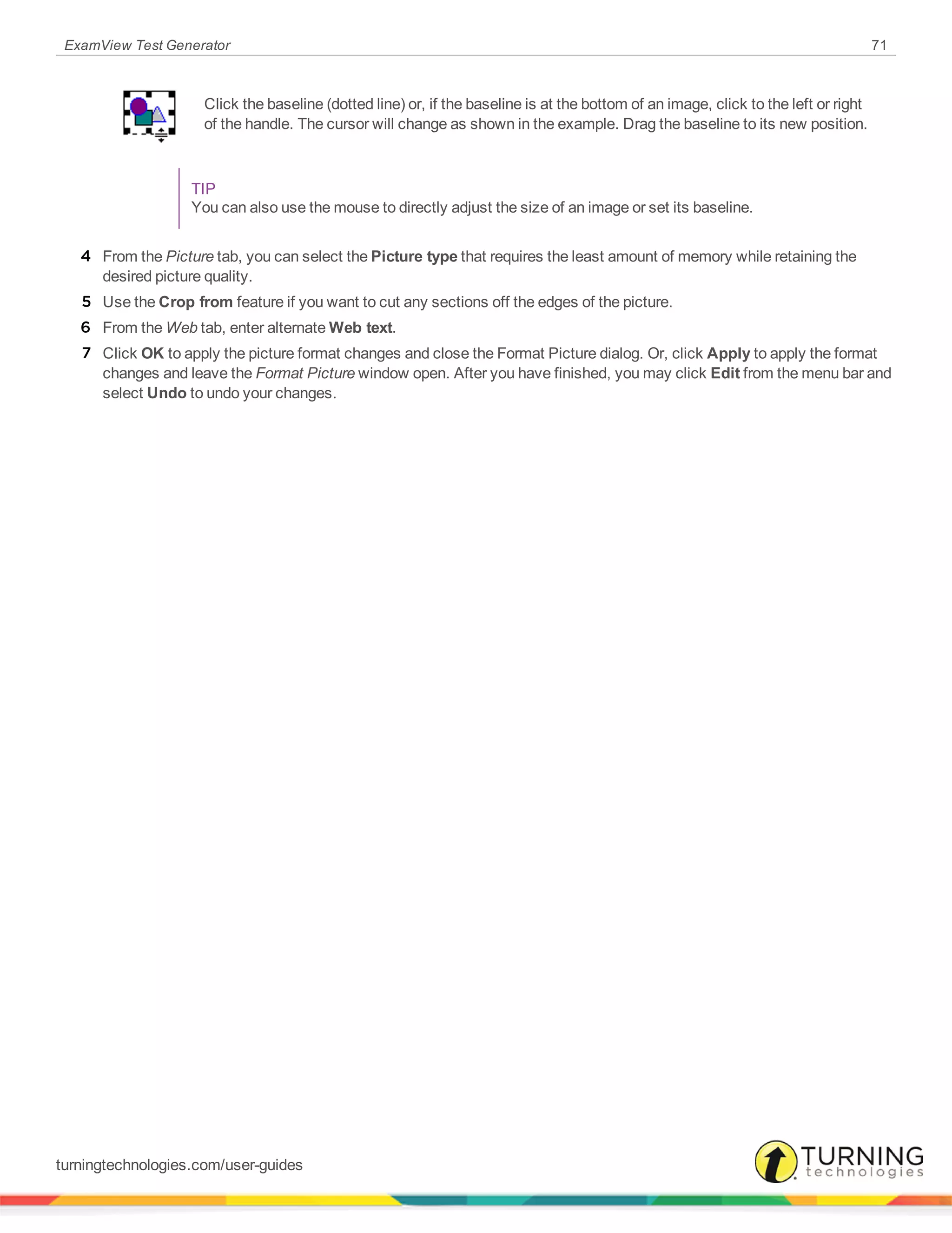 ExamView Test Generator 71
Click the baseline (dotted line) or, if the baseline is at the bottom of an image, click to the left or right
of the handle. The cursor will change as shown in the example. Drag the baseline to its new position.
TIP
You can also use the mouse to directly adjust the size of an image or set its baseline.
4 From the Picture tab, you can select the Picture type that requires the least amount of memory while retaining the
desired picture quality.
5 Use the Crop from feature if you want to cut any sections off the edges of the picture.
6 From the Web tab, enter alternate Web text.
7 Click OK to apply the picture format changes and close the Format Picture dialog. Or, click Apply to apply the format
changes and leave the Format Picture window open. After you have finished, you may click Edit from the menu bar and
select Undo to undo your changes.
turningtechnologies.com/user-guides
 