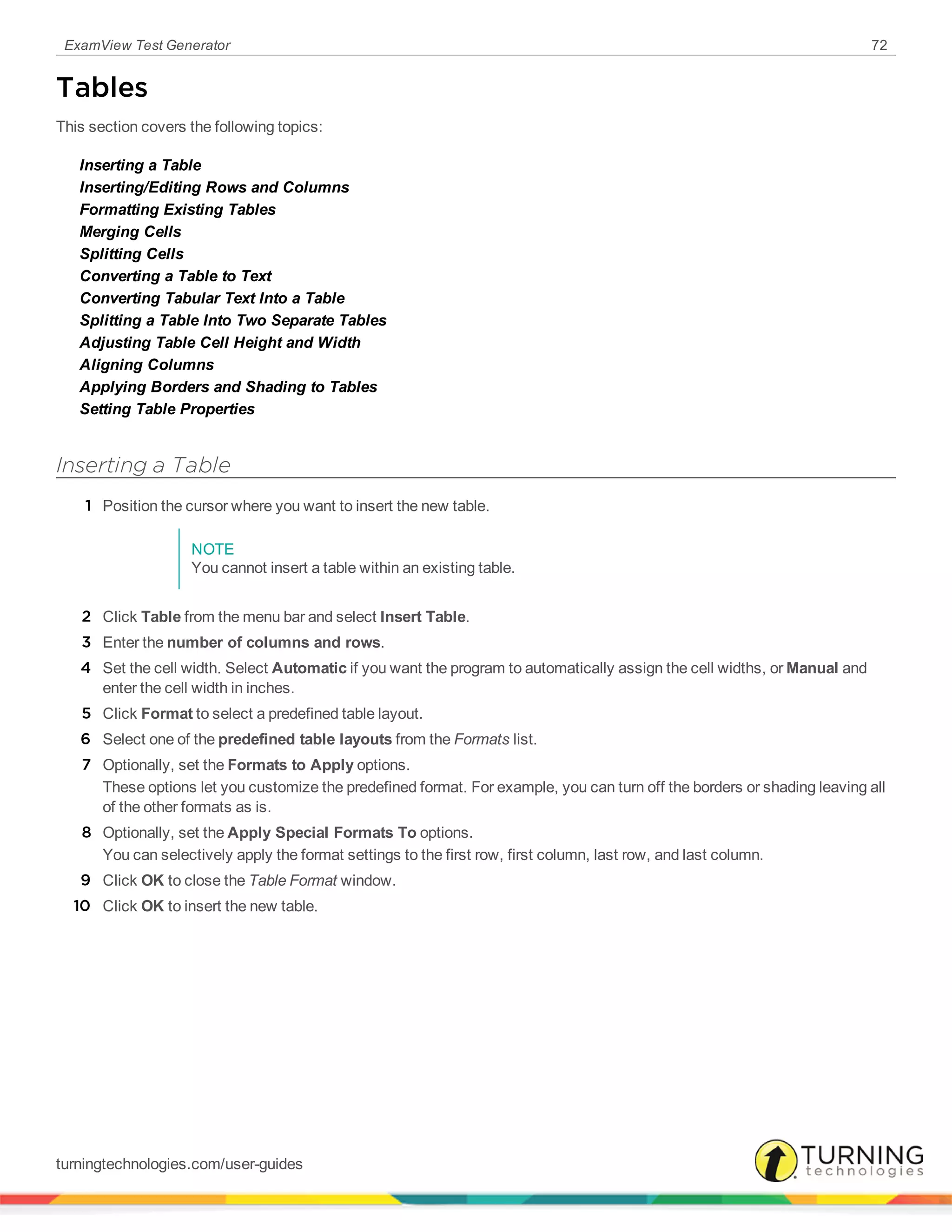 ExamView Test Generator 72
Tables
This section covers the following topics:
Inserting a Table
Inserting/Editing Rows and Columns
Formatting Existing Tables
Merging Cells
Splitting Cells
Converting a Table to Text
Converting Tabular Text Into a Table
Splitting a Table Into Two Separate Tables
Adjusting Table Cell Height and Width
Aligning Columns
Applying Borders and Shading to Tables
Setting Table Properties
Inserting a Table
1 Position the cursor where you want to insert the new table.
NOTE
You cannot insert a table within an existing table.
2 Click Table from the menu bar and select Insert Table.
3 Enter the number of columns and rows.
4 Set the cell width. Select Automatic if you want the program to automatically assign the cell widths, or Manual and
enter the cell width in inches.
5 Click Format to select a predefined table layout.
6 Select one of the predefined table layouts from the Formats list.
7 Optionally, set the Formats to Apply options.
These options let you customize the predefined format. For example, you can turn off the borders or shading leaving all
of the other formats as is.
8 Optionally, set the Apply Special Formats To options.
You can selectively apply the format settings to the first row, first column, last row, and last column.
9 Click OK to close the Table Format window.
10 Click OK to insert the new table.
turningtechnologies.com/user-guides
 