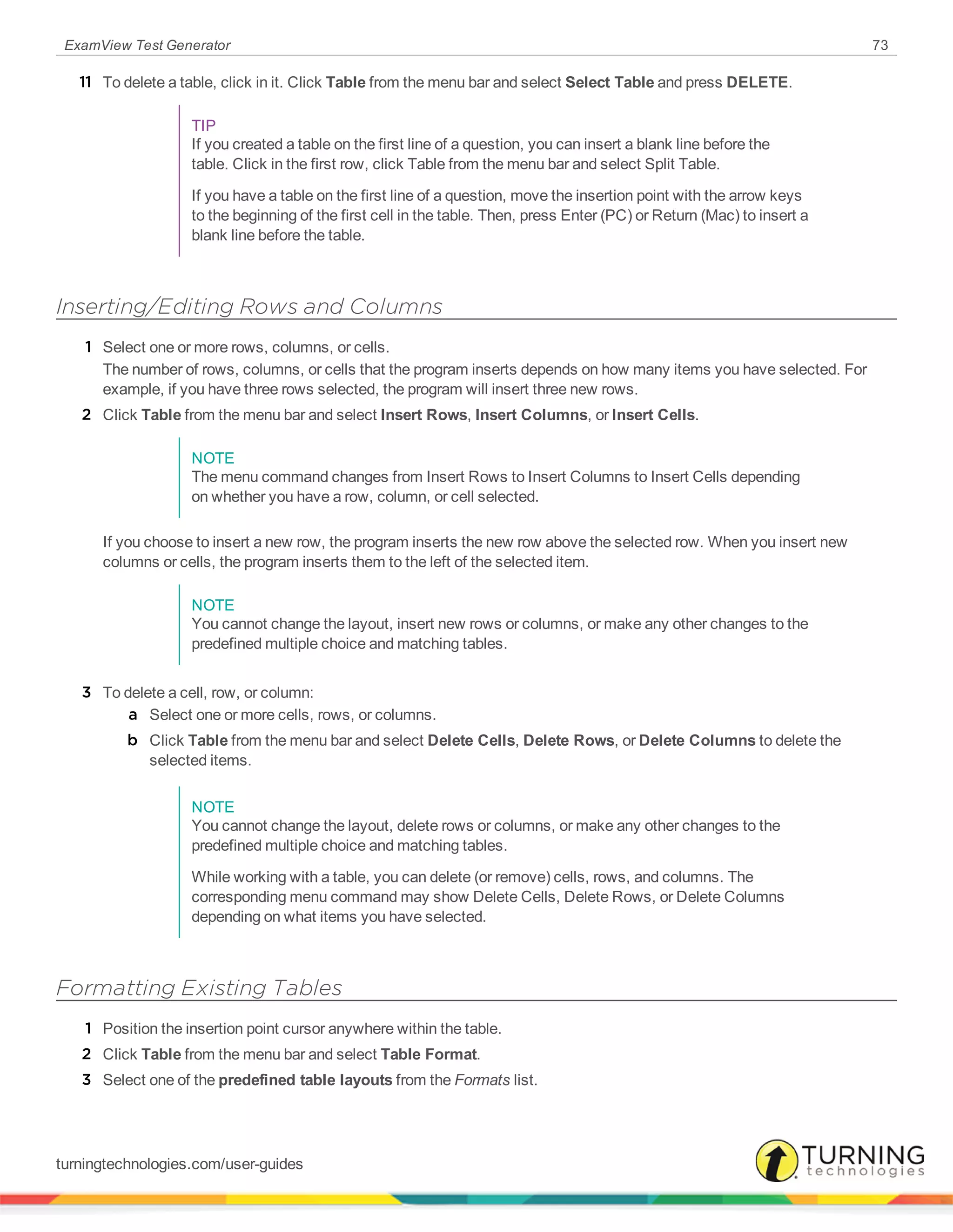 ExamView Test Generator 73
11 To delete a table, click in it. Click Table from the menu bar and select Select Table and press DELETE.
TIP
If you created a table on the first line of a question, you can insert a blank line before the
table. Click in the first row, click Table from the menu bar and select Split Table.
If you have a table on the first line of a question, move the insertion point with the arrow keys
to the beginning of the first cell in the table. Then, press Enter (PC) or Return (Mac) to insert a
blank line before the table.
Inserting/Editing Rows and Columns
1 Select one or more rows, columns, or cells.
The number of rows, columns, or cells that the program inserts depends on how many items you have selected. For
example, if you have three rows selected, the program will insert three new rows.
2 Click Table from the menu bar and select Insert Rows, Insert Columns, or Insert Cells.
NOTE
The menu command changes from Insert Rows to Insert Columns to Insert Cells depending
on whether you have a row, column, or cell selected.
If you choose to insert a new row, the program inserts the new row above the selected row. When you insert new
columns or cells, the program inserts them to the left of the selected item.
NOTE
You cannot change the layout, insert new rows or columns, or make any other changes to the
predefined multiple choice and matching tables.
3 To delete a cell, row, or column:
a Select one or more cells, rows, or columns.
b Click Table from the menu bar and select Delete Cells, Delete Rows, or Delete Columns to delete the
selected items.
NOTE
You cannot change the layout, delete rows or columns, or make any other changes to the
predefined multiple choice and matching tables.
While working with a table, you can delete (or remove) cells, rows, and columns. The
corresponding menu command may show Delete Cells, Delete Rows, or Delete Columns
depending on what items you have selected.
Formatting Existing Tables
1 Position the insertion point cursor anywhere within the table.
2 Click Table from the menu bar and select Table Format.
3 Select one of the predefined table layouts from the Formats list.
turningtechnologies.com/user-guides
 