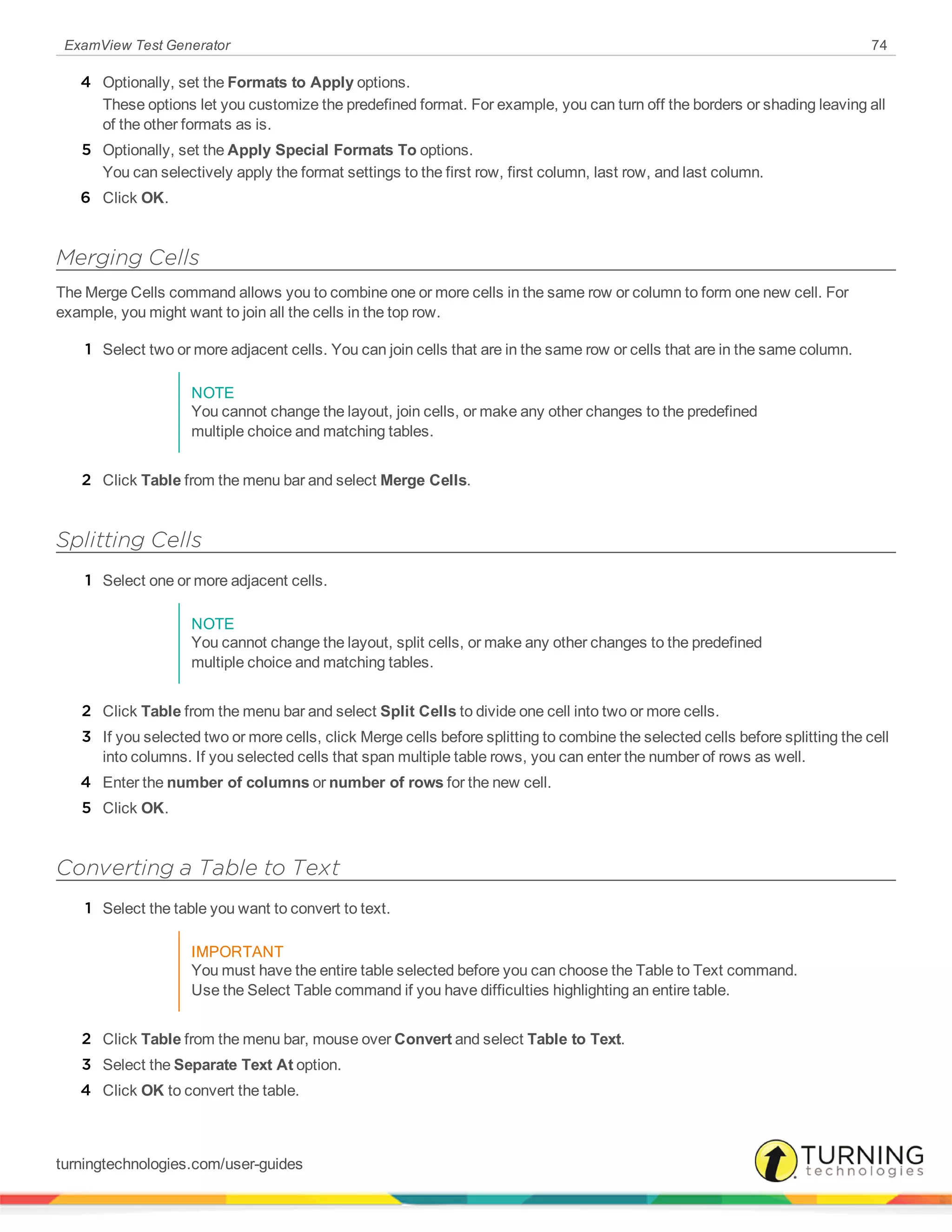 ExamView Test Generator 74
4 Optionally, set the Formats to Apply options.
These options let you customize the predefined format. For example, you can turn off the borders or shading leaving all
of the other formats as is.
5 Optionally, set the Apply Special Formats To options.
You can selectively apply the format settings to the first row, first column, last row, and last column.
6 Click OK.
Merging Cells
The Merge Cells command allows you to combine one or more cells in the same row or column to form one new cell. For
example, you might want to join all the cells in the top row.
1 Select two or more adjacent cells. You can join cells that are in the same row or cells that are in the same column.
NOTE
You cannot change the layout, join cells, or make any other changes to the predefined
multiple choice and matching tables.
2 Click Table from the menu bar and select Merge Cells.
Splitting Cells
1 Select one or more adjacent cells.
NOTE
You cannot change the layout, split cells, or make any other changes to the predefined
multiple choice and matching tables.
2 Click Table from the menu bar and select Split Cells to divide one cell into two or more cells.
3 If you selected two or more cells, click Merge cells before splitting to combine the selected cells before splitting the cell
into columns. If you selected cells that span multiple table rows, you can enter the number of rows as well.
4 Enter the number of columns or number of rows for the new cell.
5 Click OK.
Converting a Table to Text
1 Select the table you want to convert to text.
IMPORTANT
You must have the entire table selected before you can choose the Table to Text command.
Use the Select Table command if you have difficulties highlighting an entire table.
2 Click Table from the menu bar, mouse over Convert and select Table to Text.
3 Select the Separate Text At option.
4 Click OK to convert the table.
turningtechnologies.com/user-guides
 