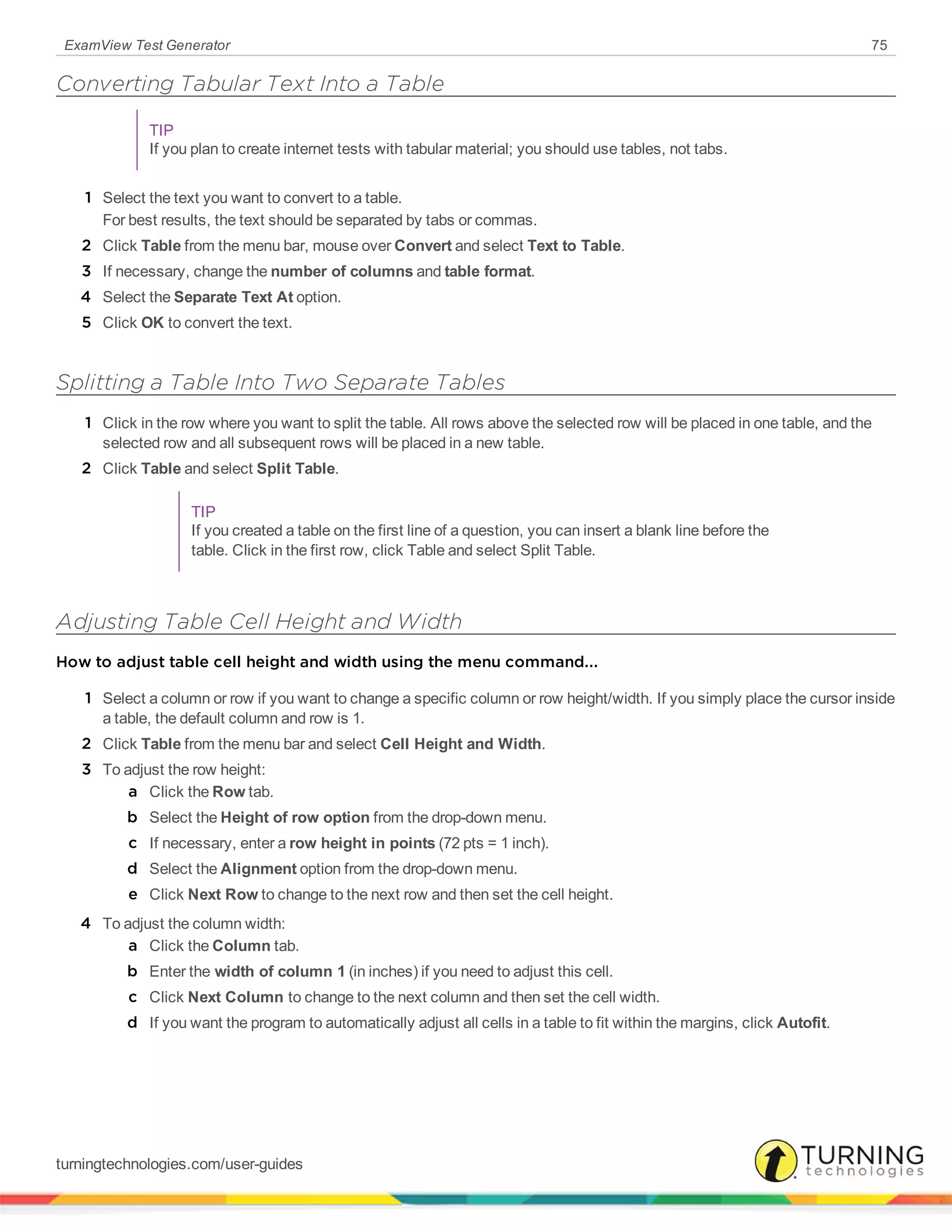 ExamView Test Generator 75
Converting Tabular Text Into a Table
TIP
If you plan to create internet tests with tabular material; you should use tables, not tabs.
1 Select the text you want to convert to a table.
For best results, the text should be separated by tabs or commas.
2 Click Table from the menu bar, mouse over Convert and select Text to Table.
3 If necessary, change the number of columns and table format.
4 Select the Separate Text At option.
5 Click OK to convert the text.
Splitting a Table Into Two Separate Tables
1 Click in the row where you want to split the table. All rows above the selected row will be placed in one table, and the
selected row and all subsequent rows will be placed in a new table.
2 Click Table and select Split Table.
TIP
If you created a table on the first line of a question, you can insert a blank line before the
table. Click in the first row, click Table and select Split Table.
Adjusting Table Cell Height and Width
How to adjust table cell height and width using the menu command...
1 Select a column or row if you want to change a specific column or row height/width. If you simply place the cursor inside
a table, the default column and row is 1.
2 Click Table from the menu bar and select Cell Height and Width.
3 To adjust the row height:
a Click the Row tab.
b Select the Height of row option from the drop-down menu.
c If necessary, enter a row height in points (72 pts = 1 inch).
d Select the Alignment option from the drop-down menu.
e Click Next Row to change to the next row and then set the cell height.
4 To adjust the column width:
a Click the Column tab.
b Enter the width of column 1 (in inches) if you need to adjust this cell.
c Click Next Column to change to the next column and then set the cell width.
d If you want the program to automatically adjust all cells in a table to fit within the margins, click Autofit.
turningtechnologies.com/user-guides
 
