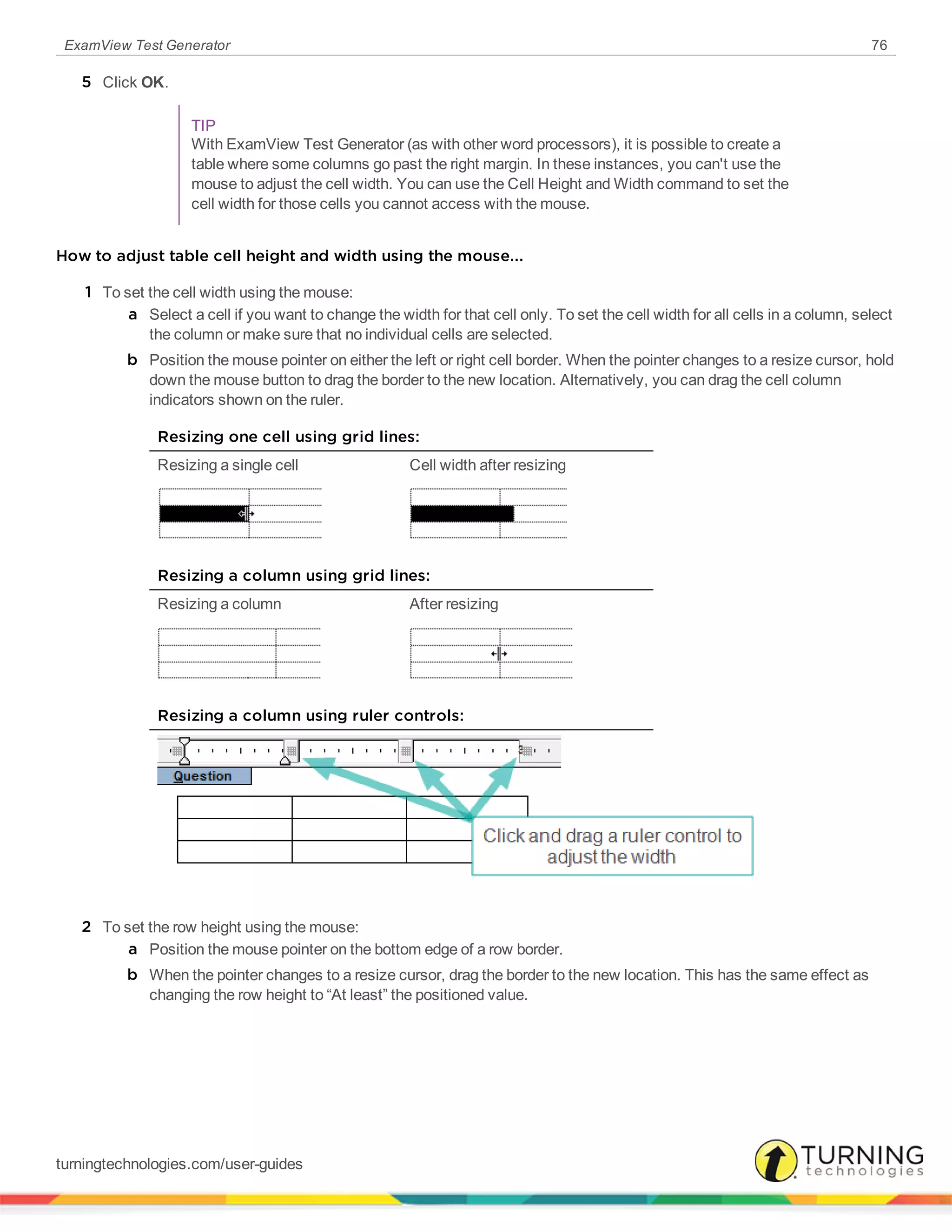 ExamView Test Generator 76
5 Click OK.
TIP
With ExamView Test Generator (as with other word processors), it is possible to create a
table where some columns go past the right margin. In these instances, you can't use the
mouse to adjust the cell width. You can use the Cell Height and Width command to set the
cell width for those cells you cannot access with the mouse.
How to adjust table cell height and width using the mouse...
1 To set the cell width using the mouse:
a Select a cell if you want to change the width for that cell only. To set the cell width for all cells in a column, select
the column or make sure that no individual cells are selected.
b Position the mouse pointer on either the left or right cell border. When the pointer changes to a resize cursor, hold
down the mouse button to drag the border to the new location. Alternatively, you can drag the cell column
indicators shown on the ruler.
Resizing one cell using grid lines:
Resizing a single cell Cell width after resizing
Resizing a column using grid lines:
Resizing a column After resizing
Resizing a column using ruler controls:
2 To set the row height using the mouse:
a Position the mouse pointer on the bottom edge of a row border.
b When the pointer changes to a resize cursor, drag the border to the new location. This has the same effect as
changing the row height to “At least” the positioned value.
turningtechnologies.com/user-guides
 