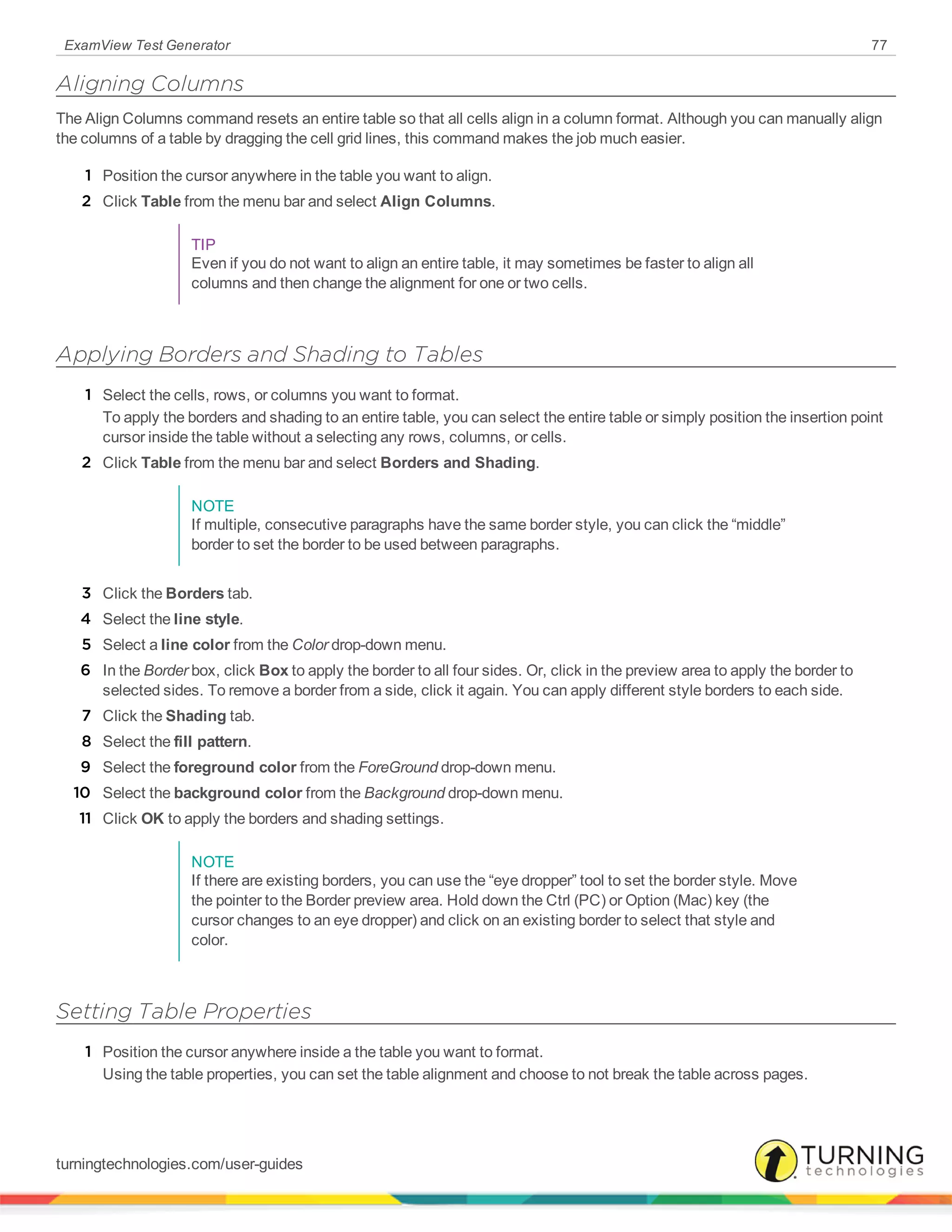 ExamView Test Generator 77
Aligning Columns
The Align Columns command resets an entire table so that all cells align in a column format. Although you can manually align
the columns of a table by dragging the cell grid lines, this command makes the job much easier.
1 Position the cursor anywhere in the table you want to align.
2 Click Table from the menu bar and select Align Columns.
TIP
Even if you do not want to align an entire table, it may sometimes be faster to align all
columns and then change the alignment for one or two cells.
Applying Borders and Shading to Tables
1 Select the cells, rows, or columns you want to format.
To apply the borders and shading to an entire table, you can select the entire table or simply position the insertion point
cursor inside the table without a selecting any rows, columns, or cells.
2 Click Table from the menu bar and select Borders and Shading.
NOTE
If multiple, consecutive paragraphs have the same border style, you can click the “middle”
border to set the border to be used between paragraphs.
3 Click the Borders tab.
4 Select the line style.
5 Select a line color from the Color drop-down menu.
6 In the Border box, click Box to apply the border to all four sides. Or, click in the preview area to apply the border to
selected sides. To remove a border from a side, click it again. You can apply different style borders to each side.
7 Click the Shading tab.
8 Select the fill pattern.
9 Select the foreground color from the ForeGround drop-down menu.
10 Select the background color from the Background drop-down menu.
11 Click OK to apply the borders and shading settings.
NOTE
If there are existing borders, you can use the “eye dropper” tool to set the border style. Move
the pointer to the Border preview area. Hold down the Ctrl (PC) or Option (Mac) key (the
cursor changes to an eye dropper) and click on an existing border to select that style and
color.
Setting Table Properties
1 Position the cursor anywhere inside a the table you want to format.
Using the table properties, you can set the table alignment and choose to not break the table across pages.
turningtechnologies.com/user-guides
 