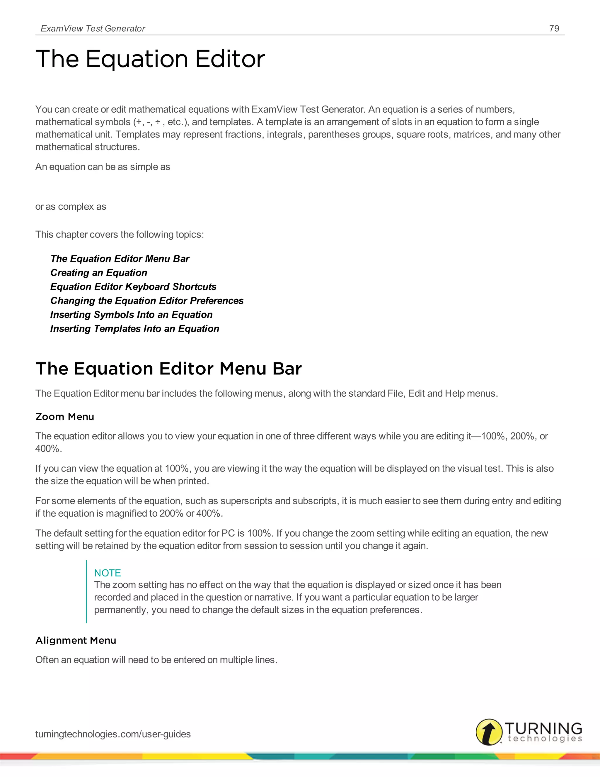 ExamView Test Generator 79
The Equation Editor
You can create or edit mathematical equations with ExamView Test Generator. An equation is a series of numbers,
mathematical symbols (+, -, ÷ , etc.), and templates. A template is an arrangement of slots in an equation to form a single
mathematical unit. Templates may represent fractions, integrals, parentheses groups, square roots, matrices, and many other
mathematical structures.
An equation can be as simple as
or as complex as
This chapter covers the following topics:
The Equation Editor Menu Bar
Creating an Equation
Equation Editor Keyboard Shortcuts
Changing the Equation Editor Preferences
Inserting Symbols Into an Equation
Inserting Templates Into an Equation
The Equation Editor Menu Bar
The Equation Editor menu bar includes the following menus, along with the standard File, Edit and Help menus.
Zoom Menu
The equation editor allows you to view your equation in one of three different ways while you are editing it—100%, 200%, or
400%.
If you can view the equation at 100%, you are viewing it the way the equation will be displayed on the visual test. This is also
the size the equation will be when printed.
For some elements of the equation, such as superscripts and subscripts, it is much easier to see them during entry and editing
if the equation is magnified to 200% or 400%.
The default setting for the equation editor for PC is 100%. If you change the zoom setting while editing an equation, the new
setting will be retained by the equation editor from session to session until you change it again.
NOTE
The zoom setting has no effect on the way that the equation is displayed or sized once it has been
recorded and placed in the question or narrative. If you want a particular equation to be larger
permanently, you need to change the default sizes in the equation preferences.
Alignment Menu
Often an equation will need to be entered on multiple lines.
turningtechnologies.com/user-guides
 