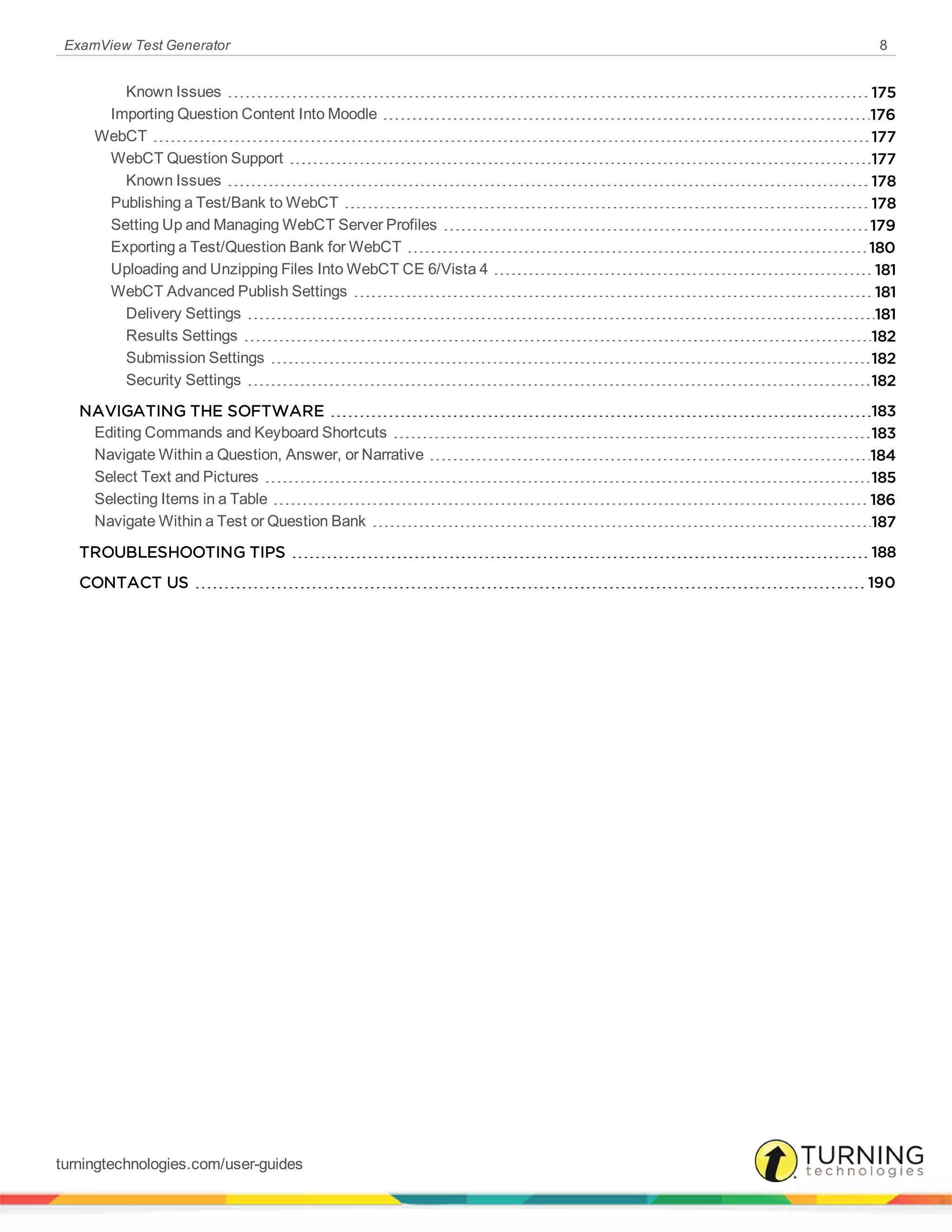 ExamView Test Generator 8
Known Issues 175
Importing Question Content Into Moodle 176
WebCT 177
WebCT Question Support 177
Known Issues 178
Publishing a Test/Bank to WebCT 178
Setting Up and Managing WebCT Server Profiles 179
Exporting a Test/Question Bank for WebCT 180
Uploading and Unzipping Files Into WebCT CE 6/Vista 4 181
WebCT Advanced Publish Settings 181
Delivery Settings 181
Results Settings 182
Submission Settings 182
Security Settings 182
NAVIGATING THE SOFTWARE 183
Editing Commands and Keyboard Shortcuts 183
Navigate Within a Question, Answer, or Narrative 184
Select Text and Pictures 185
Selecting Items in a Table 186
Navigate Within a Test or Question Bank 187
TROUBLESHOOTING TIPS 188
CONTACT US 190
turningtechnologies.com/user-guides
 