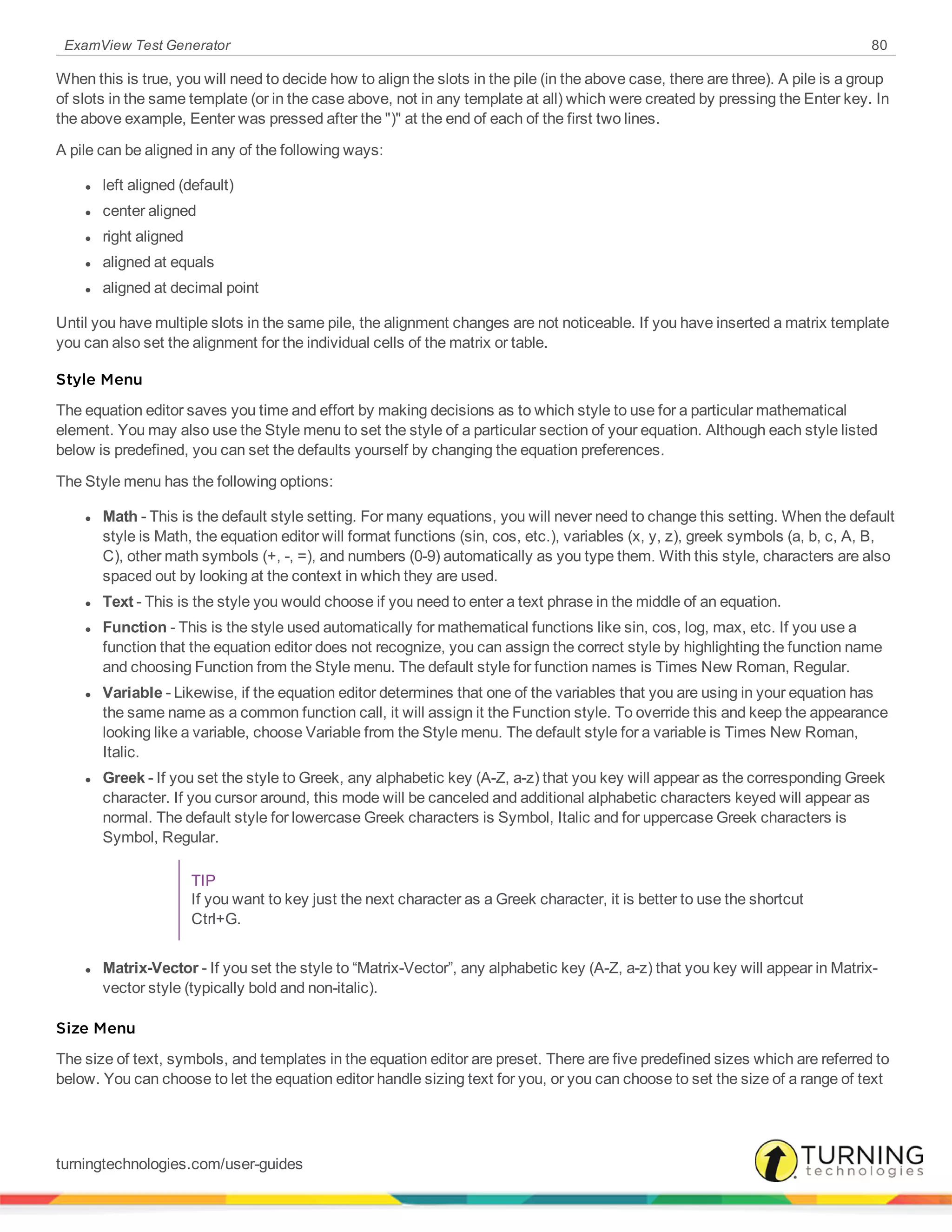 ExamView Test Generator 80
When this is true, you will need to decide how to align the slots in the pile (in the above case, there are three). A pile is a group
of slots in the same template (or in the case above, not in any template at all) which were created by pressing the Enter key. In
the above example, Eenter was pressed after the ")" at the end of each of the first two lines.
A pile can be aligned in any of the following ways:
l left aligned (default)
l center aligned
l right aligned
l aligned at equals
l aligned at decimal point
Until you have multiple slots in the same pile, the alignment changes are not noticeable. If you have inserted a matrix template
you can also set the alignment for the individual cells of the matrix or table.
Style Menu
The equation editor saves you time and effort by making decisions as to which style to use for a particular mathematical
element. You may also use the Style menu to set the style of a particular section of your equation. Although each style listed
below is predefined, you can set the defaults yourself by changing the equation preferences.
The Style menu has the following options:
l Math - This is the default style setting. For many equations, you will never need to change this setting. When the default
style is Math, the equation editor will format functions (sin, cos, etc.), variables (x, y, z), greek symbols (a, b, c, A, B,
C), other math symbols (+, -, =), and numbers (0-9) automatically as you type them. With this style, characters are also
spaced out by looking at the context in which they are used.
l Text - This is the style you would choose if you need to enter a text phrase in the middle of an equation.
l Function - This is the style used automatically for mathematical functions like sin, cos, log, max, etc. If you use a
function that the equation editor does not recognize, you can assign the correct style by highlighting the function name
and choosing Function from the Style menu. The default style for function names is Times New Roman, Regular.
l Variable - Likewise, if the equation editor determines that one of the variables that you are using in your equation has
the same name as a common function call, it will assign it the Function style. To override this and keep the appearance
looking like a variable, choose Variable from the Style menu. The default style for a variable is Times New Roman,
Italic.
l Greek - If you set the style to Greek, any alphabetic key (A-Z, a-z) that you key will appear as the corresponding Greek
character. If you cursor around, this mode will be canceled and additional alphabetic characters keyed will appear as
normal. The default style for lowercase Greek characters is Symbol, Italic and for uppercase Greek characters is
Symbol, Regular.
TIP
If you want to key just the next character as a Greek character, it is better to use the shortcut
Ctrl+G.
l Matrix-Vector - If you set the style to “Matrix-Vector”, any alphabetic key (A-Z, a-z) that you key will appear in Matrix-
vector style (typically bold and non-italic).
Size Menu
The size of text, symbols, and templates in the equation editor are preset. There are five predefined sizes which are referred to
below. You can choose to let the equation editor handle sizing text for you, or you can choose to set the size of a range of text
turningtechnologies.com/user-guides
 