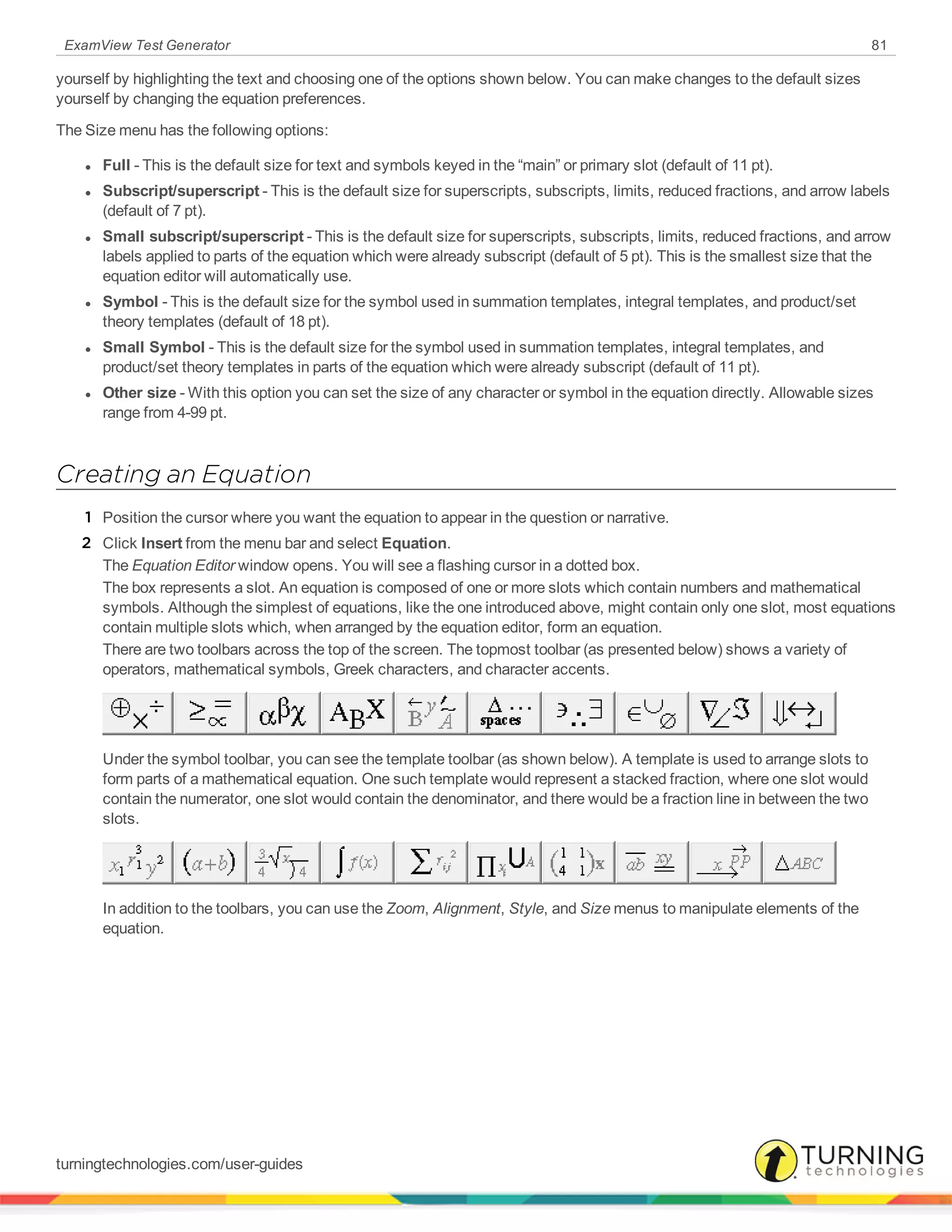 ExamView Test Generator 81
yourself by highlighting the text and choosing one of the options shown below. You can make changes to the default sizes
yourself by changing the equation preferences.
The Size menu has the following options:
l Full - This is the default size for text and symbols keyed in the “main” or primary slot (default of 11 pt).
l Subscript/superscript - This is the default size for superscripts, subscripts, limits, reduced fractions, and arrow labels
(default of 7 pt).
l Small subscript/superscript - This is the default size for superscripts, subscripts, limits, reduced fractions, and arrow
labels applied to parts of the equation which were already subscript (default of 5 pt). This is the smallest size that the
equation editor will automatically use.
l Symbol - This is the default size for the symbol used in summation templates, integral templates, and product/set
theory templates (default of 18 pt).
l Small Symbol - This is the default size for the symbol used in summation templates, integral templates, and
product/set theory templates in parts of the equation which were already subscript (default of 11 pt).
l Other size - With this option you can set the size of any character or symbol in the equation directly. Allowable sizes
range from 4-99 pt.
Creating an Equation
1 Position the cursor where you want the equation to appear in the question or narrative.
2 Click Insert from the menu bar and select Equation.
The Equation Editor window opens. You will see a flashing cursor in a dotted box.
The box represents a slot. An equation is composed of one or more slots which contain numbers and mathematical
symbols. Although the simplest of equations, like the one introduced above, might contain only one slot, most equations
contain multiple slots which, when arranged by the equation editor, form an equation.
There are two toolbars across the top of the screen. The topmost toolbar (as presented below) shows a variety of
operators, mathematical symbols, Greek characters, and character accents.
Under the symbol toolbar, you can see the template toolbar (as shown below). A template is used to arrange slots to
form parts of a mathematical equation. One such template would represent a stacked fraction, where one slot would
contain the numerator, one slot would contain the denominator, and there would be a fraction line in between the two
slots.
In addition to the toolbars, you can use the Zoom, Alignment, Style, and Size menus to manipulate elements of the
equation.
turningtechnologies.com/user-guides
 