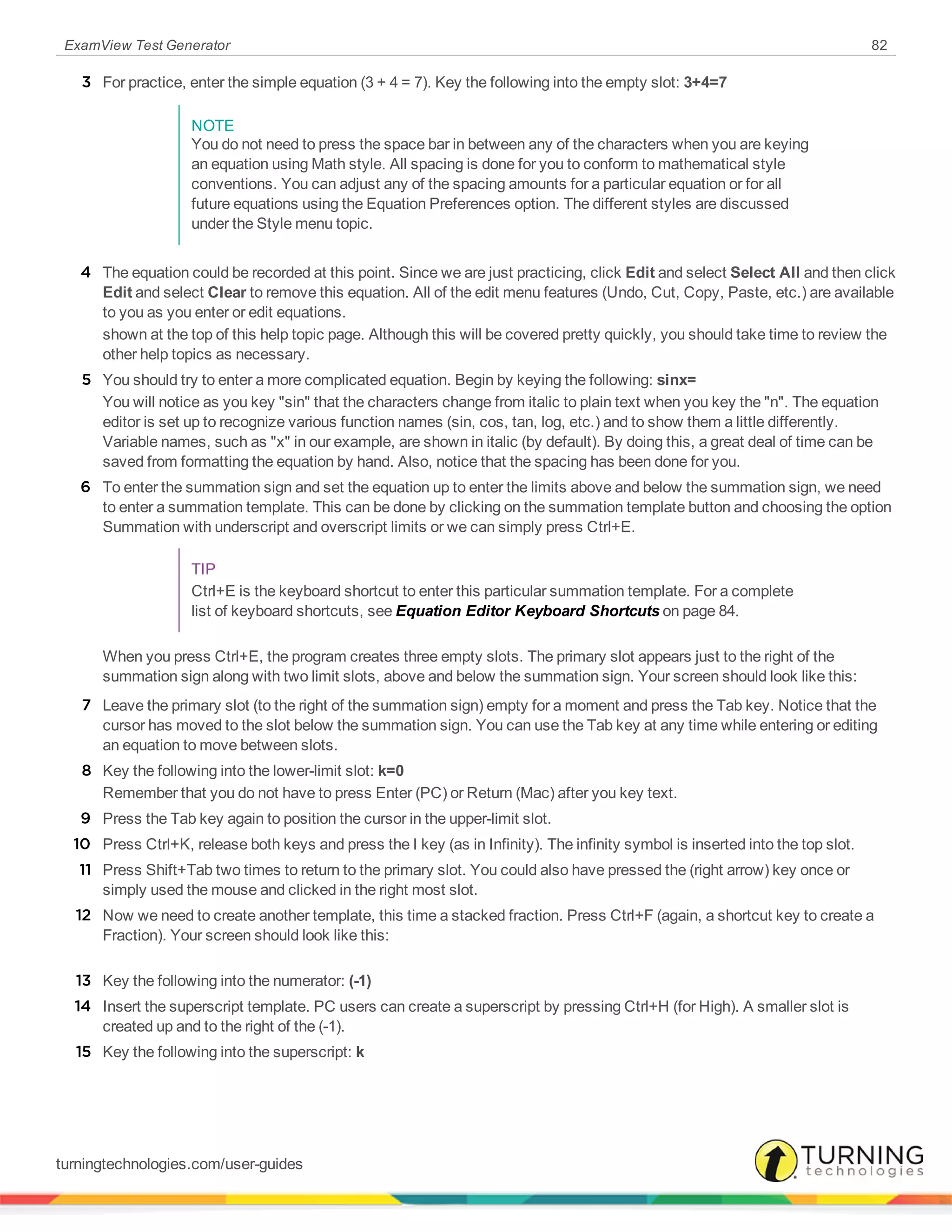 ExamView Test Generator 82
3 For practice, enter the simple equation (3 + 4 = 7). Key the following into the empty slot: 3+4=7
NOTE
You do not need to press the space bar in between any of the characters when you are keying
an equation using Math style. All spacing is done for you to conform to mathematical style
conventions. You can adjust any of the spacing amounts for a particular equation or for all
future equations using the Equation Preferences option. The different styles are discussed
under the Style menu topic.
4 The equation could be recorded at this point. Since we are just practicing, click Edit and select Select All and then click
Edit and select Clear to remove this equation. All of the edit menu features (Undo, Cut, Copy, Paste, etc.) are available
to you as you enter or edit equations.
shown at the top of this help topic page. Although this will be covered pretty quickly, you should take time to review the
other help topics as necessary.
5 You should try to enter a more complicated equation. Begin by keying the following: sinx=
You will notice as you key "sin" that the characters change from italic to plain text when you key the "n". The equation
editor is set up to recognize various function names (sin, cos, tan, log, etc.) and to show them a little differently.
Variable names, such as "x" in our example, are shown in italic (by default). By doing this, a great deal of time can be
saved from formatting the equation by hand. Also, notice that the spacing has been done for you.
6 To enter the summation sign and set the equation up to enter the limits above and below the summation sign, we need
to enter a summation template. This can be done by clicking on the summation template button and choosing the option
Summation with underscript and overscript limits or we can simply press Ctrl+E.
TIP
Ctrl+E is the keyboard shortcut to enter this particular summation template. For a complete
list of keyboard shortcuts, see Equation Editor Keyboard Shortcuts on page 84.
When you press Ctrl+E, the program creates three empty slots. The primary slot appears just to the right of the
summation sign along with two limit slots, above and below the summation sign. Your screen should look like this:
7 Leave the primary slot (to the right of the summation sign) empty for a moment and press the Tab key. Notice that the
cursor has moved to the slot below the summation sign. You can use the Tab key at any time while entering or editing
an equation to move between slots.
8 Key the following into the lower-limit slot: k=0
Remember that you do not have to press Enter (PC) or Return (Mac) after you key text.
9 Press the Tab key again to position the cursor in the upper-limit slot.
10 Press Ctrl+K, release both keys and press the I key (as in Infinity). The infinity symbol is inserted into the top slot.
11 Press Shift+Tab two times to return to the primary slot. You could also have pressed the (right arrow) key once or
simply used the mouse and clicked in the right most slot.
12 Now we need to create another template, this time a stacked fraction. Press Ctrl+F (again, a shortcut key to create a
Fraction). Your screen should look like this:
13 Key the following into the numerator: (-1)
14 Insert the superscript template. PC users can create a superscript by pressing Ctrl+H (for High). A smaller slot is
created up and to the right of the (-1).
15 Key the following into the superscript: k
turningtechnologies.com/user-guides
 