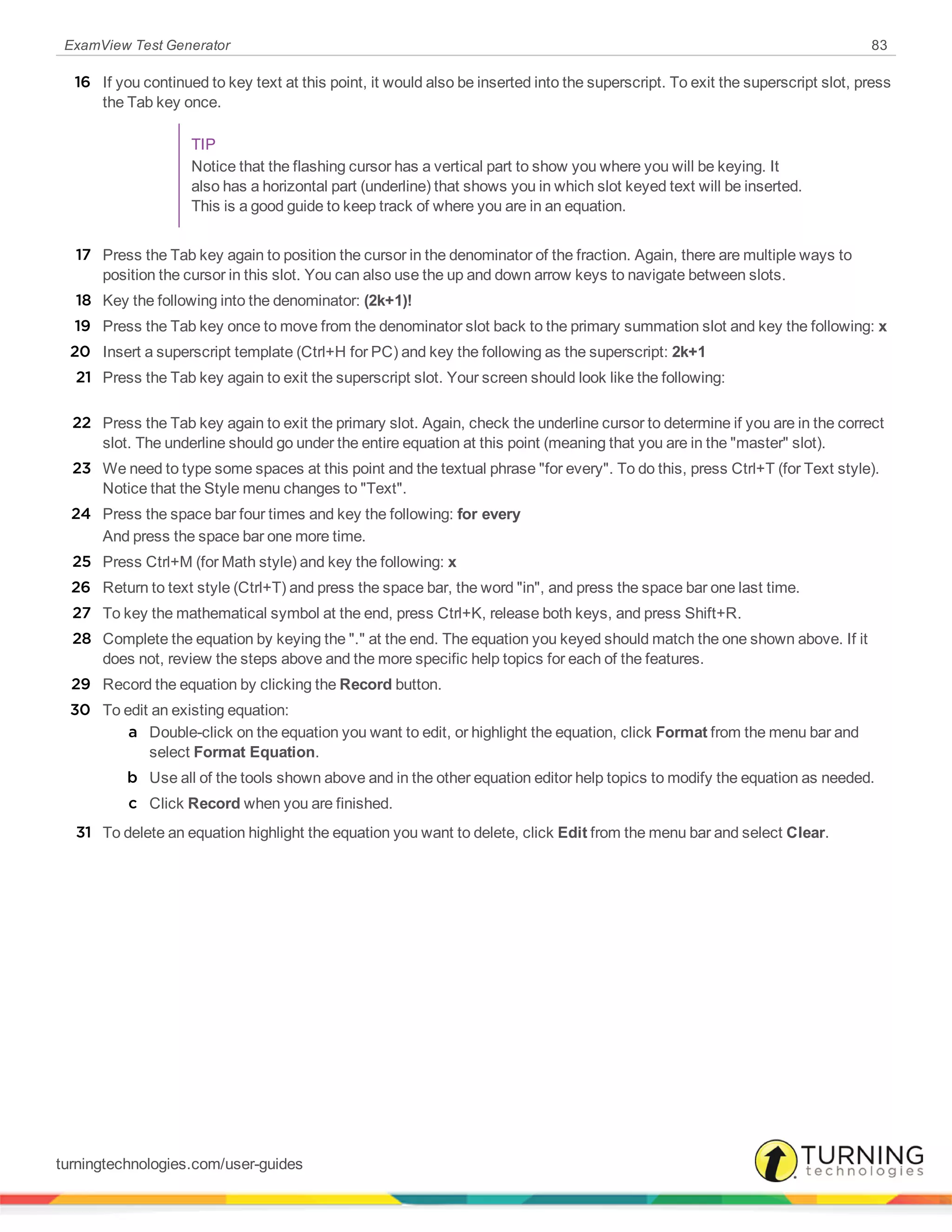 ExamView Test Generator 83
16 If you continued to key text at this point, it would also be inserted into the superscript. To exit the superscript slot, press
the Tab key once.
TIP
Notice that the flashing cursor has a vertical part to show you where you will be keying. It
also has a horizontal part (underline) that shows you in which slot keyed text will be inserted.
This is a good guide to keep track of where you are in an equation.
17 Press the Tab key again to position the cursor in the denominator of the fraction. Again, there are multiple ways to
position the cursor in this slot. You can also use the up and down arrow keys to navigate between slots.
18 Key the following into the denominator: (2k+1)!
19 Press the Tab key once to move from the denominator slot back to the primary summation slot and key the following: x
20 Insert a superscript template (Ctrl+H for PC) and key the following as the superscript: 2k+1
21 Press the Tab key again to exit the superscript slot. Your screen should look like the following:
22 Press the Tab key again to exit the primary slot. Again, check the underline cursor to determine if you are in the correct
slot. The underline should go under the entire equation at this point (meaning that you are in the "master" slot).
23 We need to type some spaces at this point and the textual phrase "for every". To do this, press Ctrl+T (for Text style).
Notice that the Style menu changes to "Text".
24 Press the space bar four times and key the following: for every
And press the space bar one more time.
25 Press Ctrl+M (for Math style) and key the following: x
26 Return to text style (Ctrl+T) and press the space bar, the word "in", and press the space bar one last time.
27 To key the mathematical symbol at the end, press Ctrl+K, release both keys, and press Shift+R.
28 Complete the equation by keying the "." at the end. The equation you keyed should match the one shown above. If it
does not, review the steps above and the more specific help topics for each of the features.
29 Record the equation by clicking the Record button.
30 To edit an existing equation:
a Double-click on the equation you want to edit, or highlight the equation, click Format from the menu bar and
select Format Equation.
b Use all of the tools shown above and in the other equation editor help topics to modify the equation as needed.
c Click Record when you are finished.
31 To delete an equation highlight the equation you want to delete, click Edit from the menu bar and select Clear.
turningtechnologies.com/user-guides
 