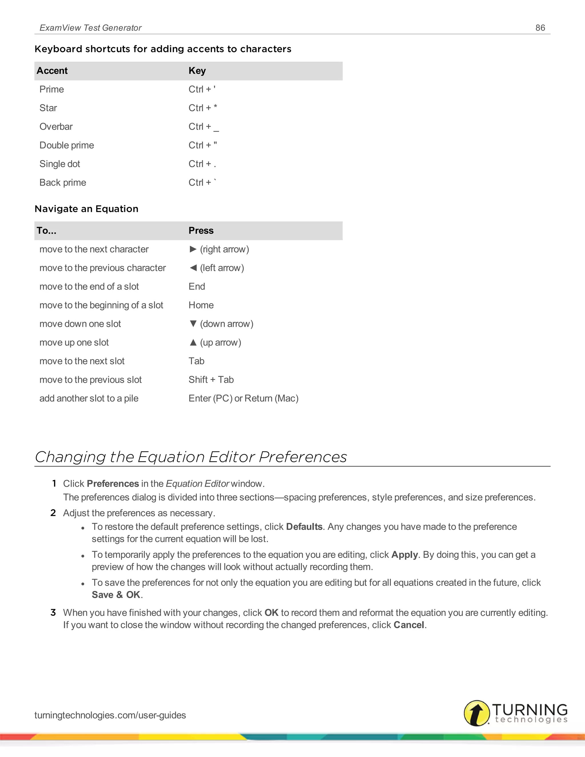 ExamView Test Generator 86
Keyboard shortcuts for adding accents to characters
Accent Key
Prime Ctrl + '
Star Ctrl + *
Overbar Ctrl + _
Double prime Ctrl + "
Single dot Ctrl + .
Back prime Ctrl + `
Navigate an Equation
To... Press
move to the next character ► (right arrow)
move to the previous character ◄ (left arrow)
move to the end of a slot End
move to the beginning of a slot Home
move down one slot ▼ (down arrow)
move up one slot ▲ (up arrow)
move to the next slot Tab
move to the previous slot Shift + Tab
add another slot to a pile Enter (PC) or Return (Mac)
Changing the Equation Editor Preferences
1 Click Preferences in the Equation Editor window.
The preferences dialog is divided into three sections—spacing preferences, style preferences, and size preferences.
2 Adjust the preferences as necessary.
l To restore the default preference settings, click Defaults. Any changes you have made to the preference
settings for the current equation will be lost.
l To temporarily apply the preferences to the equation you are editing, click Apply. By doing this, you can get a
preview of how the changes will look without actually recording them.
l To save the preferences for not only the equation you are editing but for all equations created in the future, click
Save & OK.
3 When you have finished with your changes, click OK to record them and reformat the equation you are currently editing.
If you want to close the window without recording the changed preferences, click Cancel.
turningtechnologies.com/user-guides
 