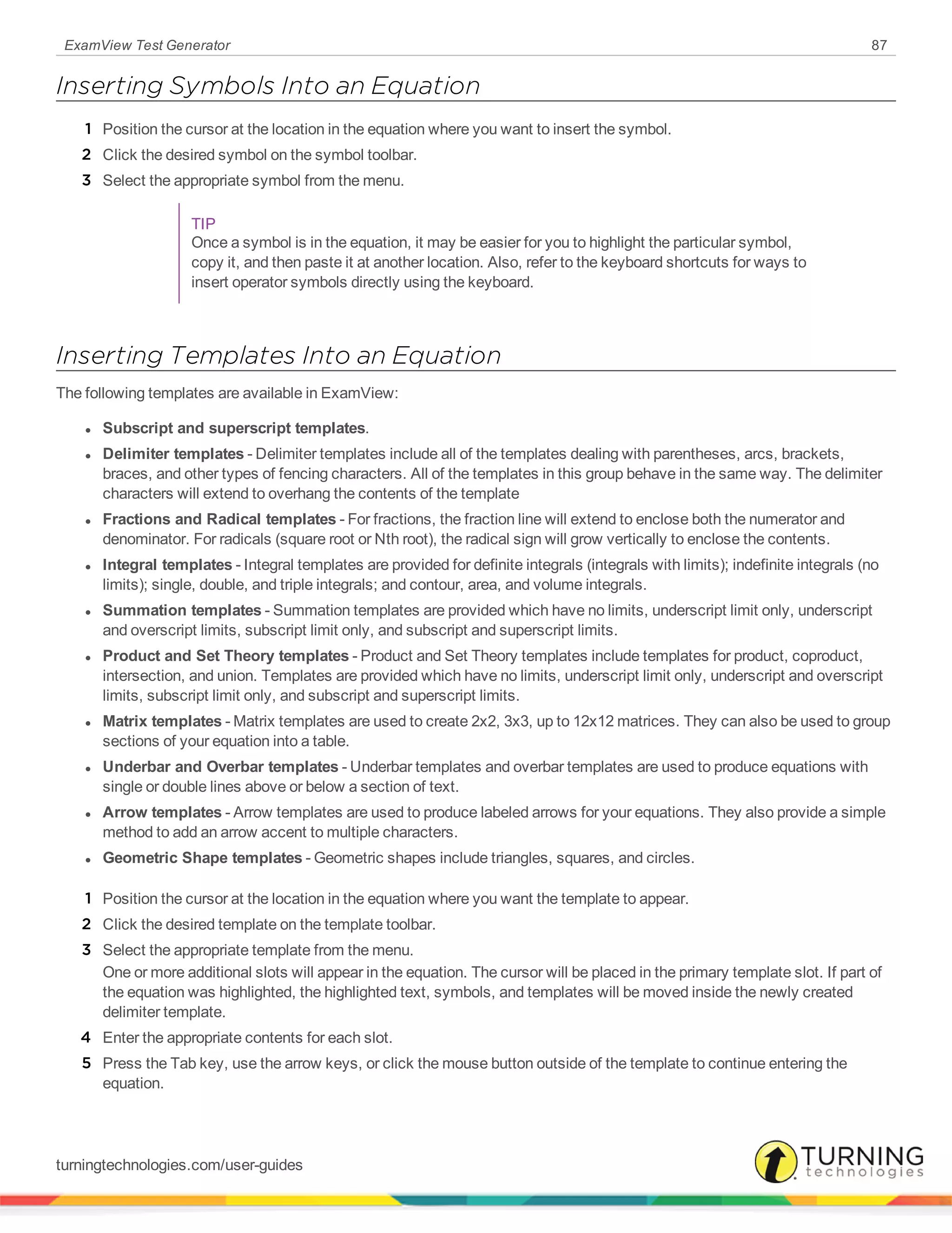 ExamView Test Generator 87
Inserting Symbols Into an Equation
1 Position the cursor at the location in the equation where you want to insert the symbol.
2 Click the desired symbol on the symbol toolbar.
3 Select the appropriate symbol from the menu.
TIP
Once a symbol is in the equation, it may be easier for you to highlight the particular symbol,
copy it, and then paste it at another location. Also, refer to the keyboard shortcuts for ways to
insert operator symbols directly using the keyboard.
Inserting Templates Into an Equation
The following templates are available in ExamView:
l Subscript and superscript templates.
l Delimiter templates - Delimiter templates include all of the templates dealing with parentheses, arcs, brackets,
braces, and other types of fencing characters. All of the templates in this group behave in the same way. The delimiter
characters will extend to overhang the contents of the template
l Fractions and Radical templates - For fractions, the fraction line will extend to enclose both the numerator and
denominator. For radicals (square root or Nth root), the radical sign will grow vertically to enclose the contents.
l Integral templates - Integral templates are provided for definite integrals (integrals with limits); indefinite integrals (no
limits); single, double, and triple integrals; and contour, area, and volume integrals.
l Summation templates - Summation templates are provided which have no limits, underscript limit only, underscript
and overscript limits, subscript limit only, and subscript and superscript limits.
l Product and Set Theory templates - Product and Set Theory templates include templates for product, coproduct,
intersection, and union. Templates are provided which have no limits, underscript limit only, underscript and overscript
limits, subscript limit only, and subscript and superscript limits.
l Matrix templates - Matrix templates are used to create 2x2, 3x3, up to 12x12 matrices. They can also be used to group
sections of your equation into a table.
l Underbar and Overbar templates - Underbar templates and overbar templates are used to produce equations with
single or double lines above or below a section of text.
l Arrow templates - Arrow templates are used to produce labeled arrows for your equations. They also provide a simple
method to add an arrow accent to multiple characters.
l Geometric Shape templates - Geometric shapes include triangles, squares, and circles.
1 Position the cursor at the location in the equation where you want the template to appear.
2 Click the desired template on the template toolbar.
3 Select the appropriate template from the menu.
One or more additional slots will appear in the equation. The cursor will be placed in the primary template slot. If part of
the equation was highlighted, the highlighted text, symbols, and templates will be moved inside the newly created
delimiter template.
4 Enter the appropriate contents for each slot.
5 Press the Tab key, use the arrow keys, or click the mouse button outside of the template to continue entering the
equation.
turningtechnologies.com/user-guides
 