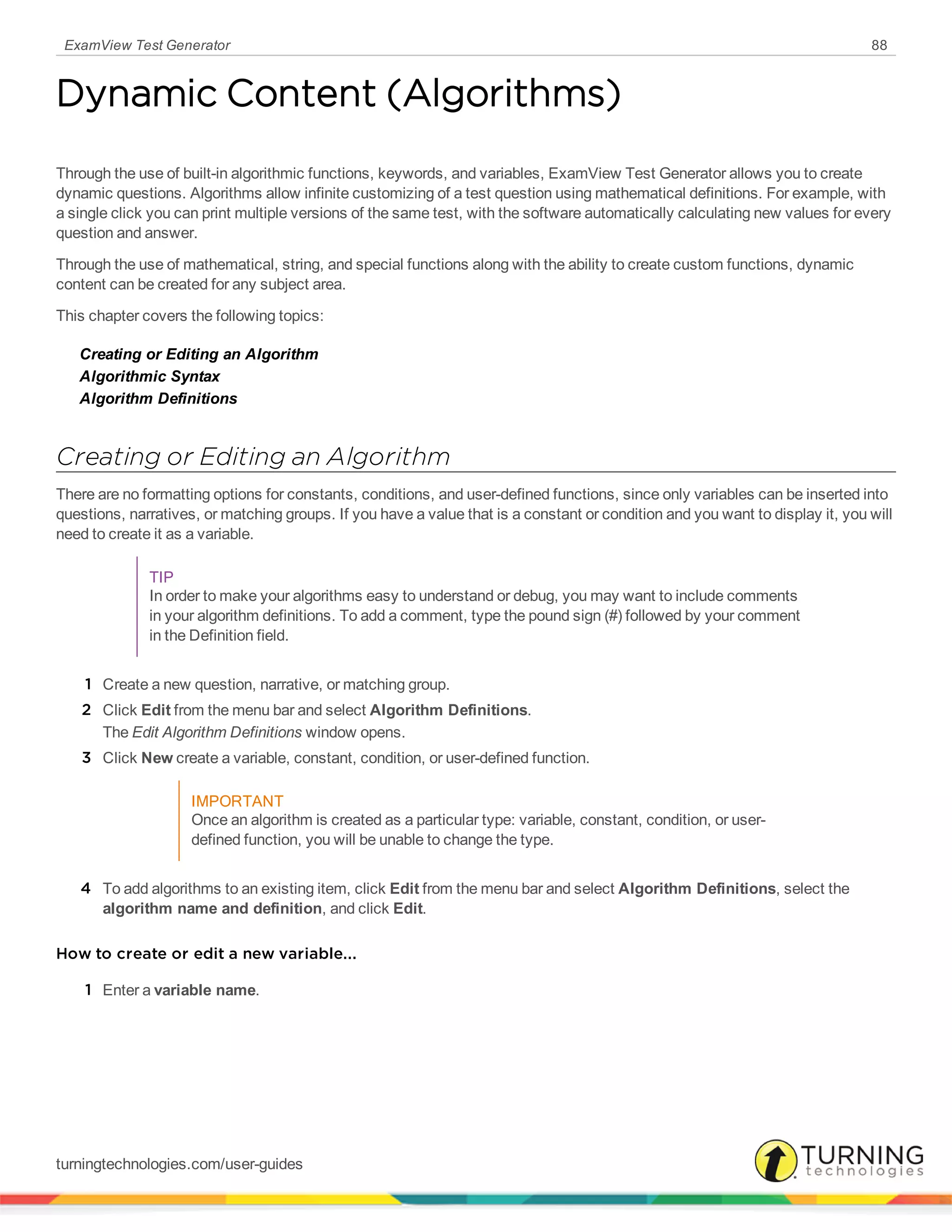 ExamView Test Generator 88
Dynamic Content (Algorithms)
Through the use of built-in algorithmic functions, keywords, and variables, ExamView Test Generator allows you to create
dynamic questions. Algorithms allow infinite customizing of a test question using mathematical definitions. For example, with
a single click you can print multiple versions of the same test, with the software automatically calculating new values for every
question and answer.
Through the use of mathematical, string, and special functions along with the ability to create custom functions, dynamic
content can be created for any subject area.
This chapter covers the following topics:
Creating or Editing an Algorithm
Algorithmic Syntax
Algorithm Definitions
Creating or Editing an Algorithm
There are no formatting options for constants, conditions, and user-defined functions, since only variables can be inserted into
questions, narratives, or matching groups. If you have a value that is a constant or condition and you want to display it, you will
need to create it as a variable.
TIP
In order to make your algorithms easy to understand or debug, you may want to include comments
in your algorithm definitions. To add a comment, type the pound sign (#) followed by your comment
in the Definition field.
1 Create a new question, narrative, or matching group.
2 Click Edit from the menu bar and select Algorithm Definitions.
The Edit Algorithm Definitions window opens.
3 Click New create a variable, constant, condition, or user-defined function.
IMPORTANT
Once an algorithm is created as a particular type: variable, constant, condition, or user-
defined function, you will be unable to change the type.
4 To add algorithms to an existing item, click Edit from the menu bar and select Algorithm Definitions, select the
algorithm name and definition, and click Edit.
How to create or edit a new variable...
1 Enter a variable name.
turningtechnologies.com/user-guides
 