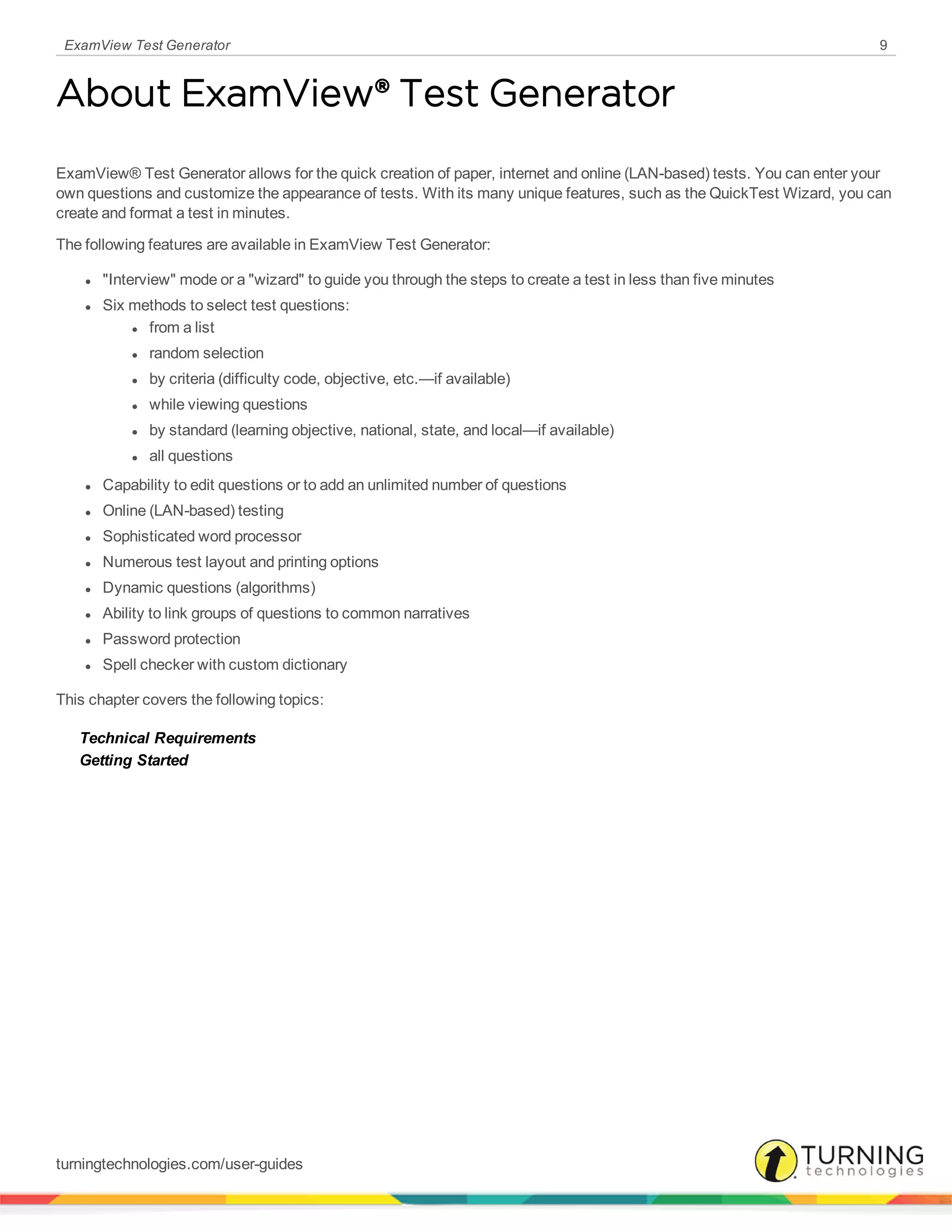 ExamView Test Generator 9
About ExamView® Test Generator
ExamView® Test Generator allows for the quick creation of paper, internet and online (LAN-based) tests. You can enter your
own questions and customize the appearance of tests. With its many unique features, such as the QuickTest Wizard, you can
create and format a test in minutes.
The following features are available in ExamView Test Generator:
l "Interview" mode or a "wizard" to guide you through the steps to create a test in less than five minutes
l Six methods to select test questions:
l from a list
l random selection
l by criteria (difficulty code, objective, etc.—if available)
l while viewing questions
l by standard (learning objective, national, state, and local—if available)
l all questions
l Capability to edit questions or to add an unlimited number of questions
l Online (LAN-based) testing
l Sophisticated word processor
l Numerous test layout and printing options
l Dynamic questions (algorithms)
l Ability to link groups of questions to common narratives
l Password protection
l Spell checker with custom dictionary
This chapter covers the following topics:
Technical Requirements
Getting Started
turningtechnologies.com/user-guides
 