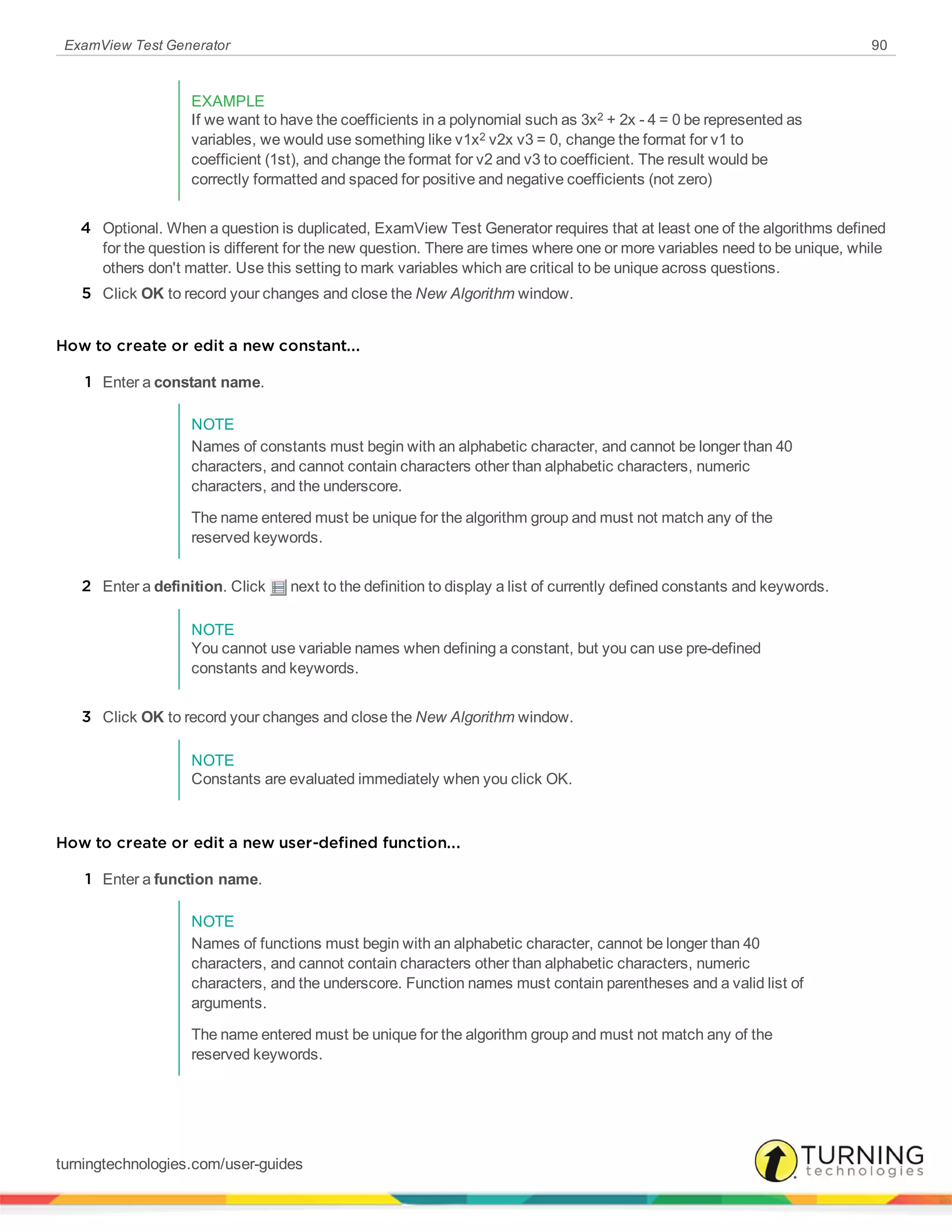 ExamView Test Generator 90
EXAMPLE
If we want to have the coefficients in a polynomial such as 3x2 + 2x - 4 = 0 be represented as
variables, we would use something like v1x2 v2x v3 = 0, change the format for v1 to
coefficient (1st), and change the format for v2 and v3 to coefficient. The result would be
correctly formatted and spaced for positive and negative coefficients (not zero)
4 Optional. When a question is duplicated, ExamView Test Generator requires that at least one of the algorithms defined
for the question is different for the new question. There are times where one or more variables need to be unique, while
others don't matter. Use this setting to mark variables which are critical to be unique across questions.
5 Click OK to record your changes and close the New Algorithm window.
How to create or edit a new constant...
1 Enter a constant name.
NOTE
Names of constants must begin with an alphabetic character, and cannot be longer than 40
characters, and cannot contain characters other than alphabetic characters, numeric
characters, and the underscore.
The name entered must be unique for the algorithm group and must not match any of the
reserved keywords.
2 Enter a definition. Click next to the definition to display a list of currently defined constants and keywords.
NOTE
You cannot use variable names when defining a constant, but you can use pre-defined
constants and keywords.
3 Click OK to record your changes and close the New Algorithm window.
NOTE
Constants are evaluated immediately when you click OK.
How to create or edit a new user-defined function...
1 Enter a function name.
NOTE
Names of functions must begin with an alphabetic character, cannot be longer than 40
characters, and cannot contain characters other than alphabetic characters, numeric
characters, and the underscore. Function names must contain parentheses and a valid list of
arguments.
The name entered must be unique for the algorithm group and must not match any of the
reserved keywords.
turningtechnologies.com/user-guides
 