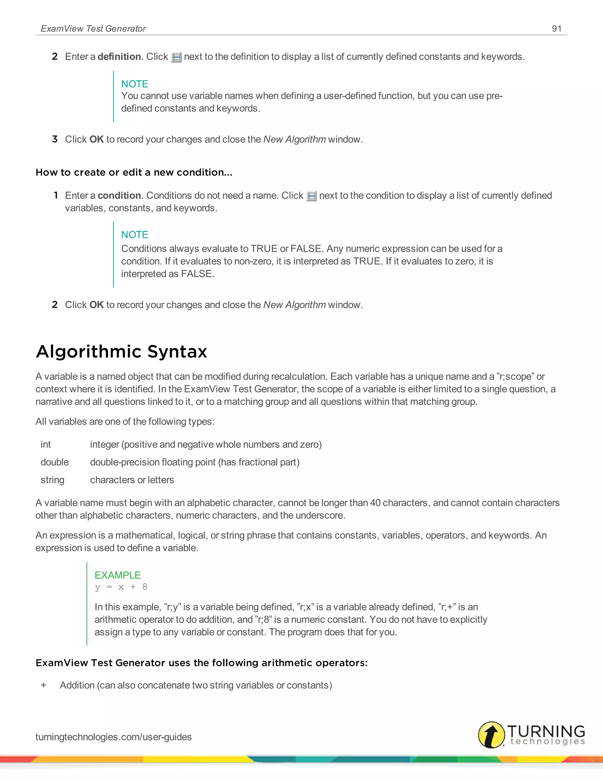 ExamView Test Generator 91
2 Enter a definition. Click next to the definition to display a list of currently defined constants and keywords.
NOTE
You cannot use variable names when defining a user-defined function, but you can use pre-
defined constants and keywords.
3 Click OK to record your changes and close the New Algorithm window.
How to create or edit a new condition...
1 Enter a condition. Conditions do not need a name. Click next to the condition to display a list of currently defined
variables, constants, and keywords.
NOTE
Conditions always evaluate to TRUE or FALSE. Any numeric expression can be used for a
condition. If it evaluates to non-zero, it is interpreted as TRUE. If it evaluates to zero, it is
interpreted as FALSE.
2 Click OK to record your changes and close the New Algorithm window.
Algorithmic Syntax
A variable is a named object that can be modified during recalculation. Each variable has a unique name and a ”r;scope” or
context where it is identified. In the ExamView Test Generator, the scope of a variable is either limited to a single question, a
narrative and all questions linked to it, or to a matching group and all questions within that matching group.
All variables are one of the following types:
int integer (positive and negative whole numbers and zero)
double double-precision floating point (has fractional part)
string characters or letters
A variable name must begin with an alphabetic character, cannot be longer than 40 characters, and cannot contain characters
other than alphabetic characters, numeric characters, and the underscore.
An expression is a mathematical, logical, or string phrase that contains constants, variables, operators, and keywords. An
expression is used to define a variable.
EXAMPLE
y = x + 8
In this example, ”r;y” is a variable being defined, ”r;x” is a variable already defined, ”r;+” is an
arithmetic operator to do addition, and ”r;8” is a numeric constant. You do not have to explicitly
assign a type to any variable or constant. The program does that for you.
ExamView Test Generator uses the following arithmetic operators:
+ Addition (can also concatenate two string variables or constants)
turningtechnologies.com/user-guides
 