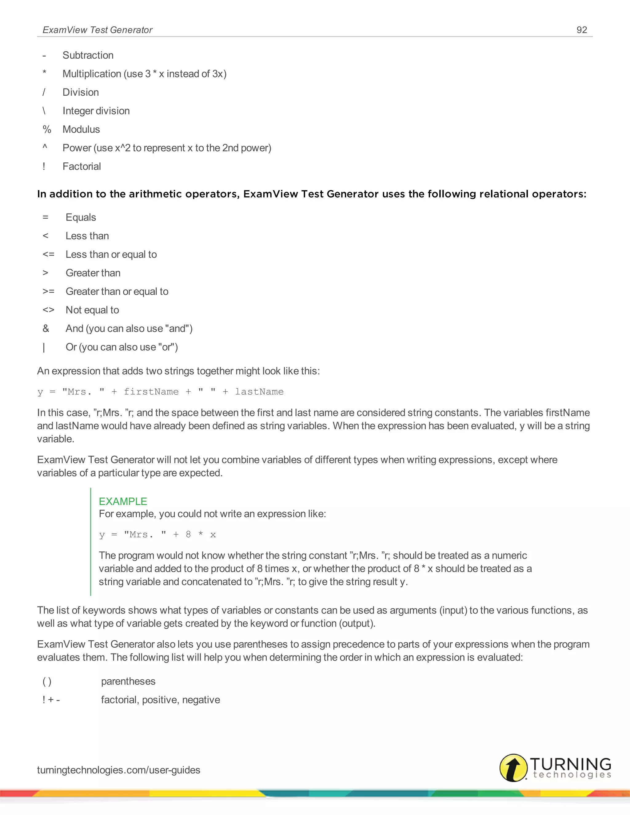 ExamView Test Generator 92
- Subtraction
* Multiplication (use 3 * x instead of 3x)
/ Division
 Integer division
% Modulus
^ Power (use x^2 to represent x to the 2nd power)
! Factorial
In addition to the arithmetic operators, ExamView Test Generator uses the following relational operators:
= Equals
< Less than
<= Less than or equal to
> Greater than
>= Greater than or equal to
<> Not equal to
& And (you can also use "and")
| Or (you can also use "or")
An expression that adds two strings together might look like this:
y = "Mrs. " + firstName + " " + lastName
In this case, ”r;Mrs. ”r; and the space between the first and last name are considered string constants. The variables firstName
and lastName would have already been defined as string variables. When the expression has been evaluated, y will be a string
variable.
ExamView Test Generator will not let you combine variables of different types when writing expressions, except where
variables of a particular type are expected.
EXAMPLE
For example, you could not write an expression like:
y = "Mrs. " + 8 * x
The program would not know whether the string constant ”r;Mrs. ”r; should be treated as a numeric
variable and added to the product of 8 times x, or whether the product of 8 * x should be treated as a
string variable and concatenated to ”r;Mrs. ”r; to give the string result y.
The list of keywords shows what types of variables or constants can be used as arguments (input) to the various functions, as
well as what type of variable gets created by the keyword or function (output).
ExamView Test Generator also lets you use parentheses to assign precedence to parts of your expressions when the program
evaluates them. The following list will help you when determining the order in which an expression is evaluated:
( ) parentheses
! + - factorial, positive, negative
turningtechnologies.com/user-guides
 