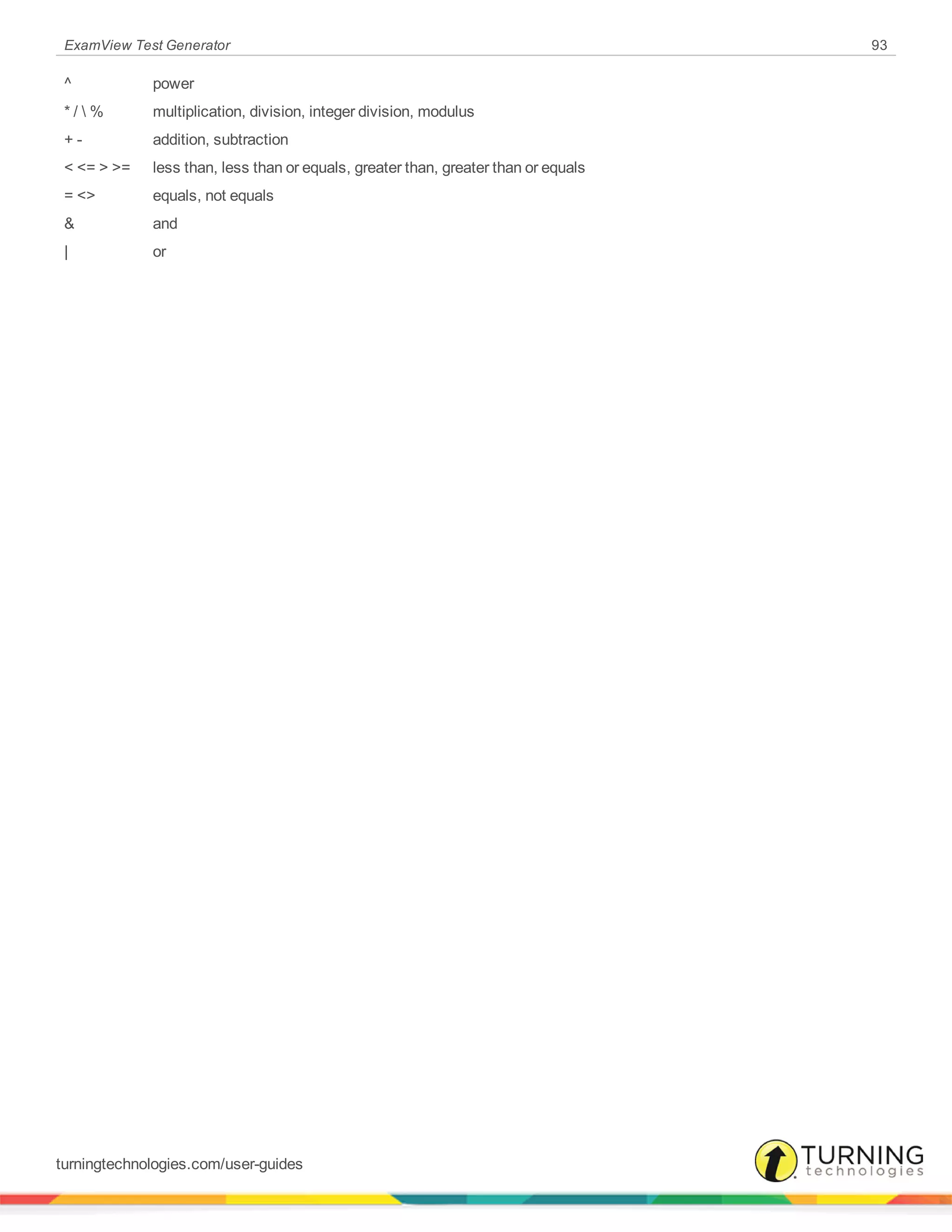 ExamView Test Generator 93
^ power
* /  % multiplication, division, integer division, modulus
+ - addition, subtraction
< <= > >= less than, less than or equals, greater than, greater than or equals
= <> equals, not equals
& and
| or
turningtechnologies.com/user-guides
 