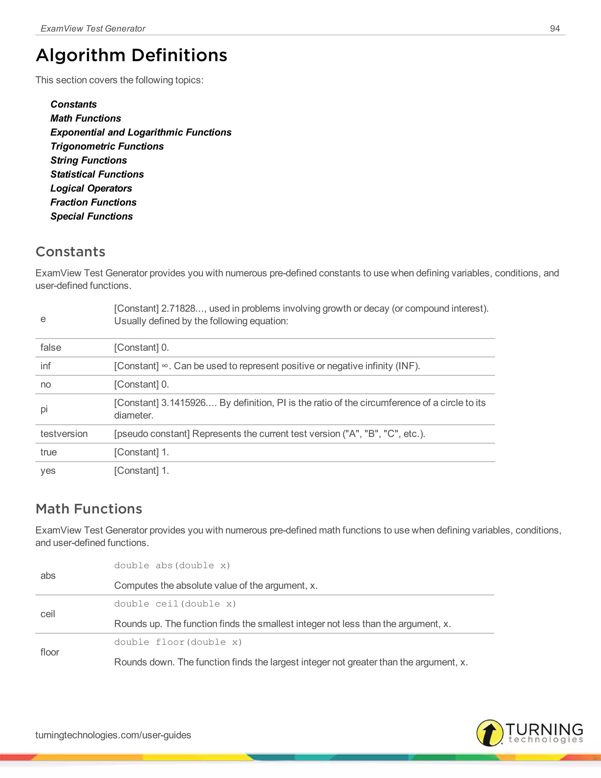 ExamView Test Generator 94
Algorithm Definitions
This section covers the following topics:
Constants
Math Functions
Exponential and Logarithmic Functions
Trigonometric Functions
String Functions
Statistical Functions
Logical Operators
Fraction Functions
Special Functions
Constants
ExamView Test Generator provides you with numerous pre-defined constants to use when defining variables, conditions, and
user-defined functions.
e
[Constant] 2.71828..., used in problems involving growth or decay (or compound interest).
Usually defined by the following equation:
false [Constant] 0.
inf [Constant] ∞. Can be used to represent positive or negative infinity (INF).
no [Constant] 0.
pi
[Constant] 3.1415926.... By definition, PI is the ratio of the circumference of a circle to its
diameter.
testversion [pseudo constant] Represents the current test version ("A", "B", "C", etc.).
true [Constant] 1.
yes [Constant] 1.
Math Functions
ExamView Test Generator provides you with numerous pre-defined math functions to use when defining variables, conditions,
and user-defined functions.
abs
double abs(double x)
Computes the absolute value of the argument, x.
ceil
double ceil(double x)
Rounds up. The function finds the smallest integer not less than the argument, x.
floor
double floor(double x)
Rounds down. The function finds the largest integer not greater than the argument, x.
turningtechnologies.com/user-guides
 