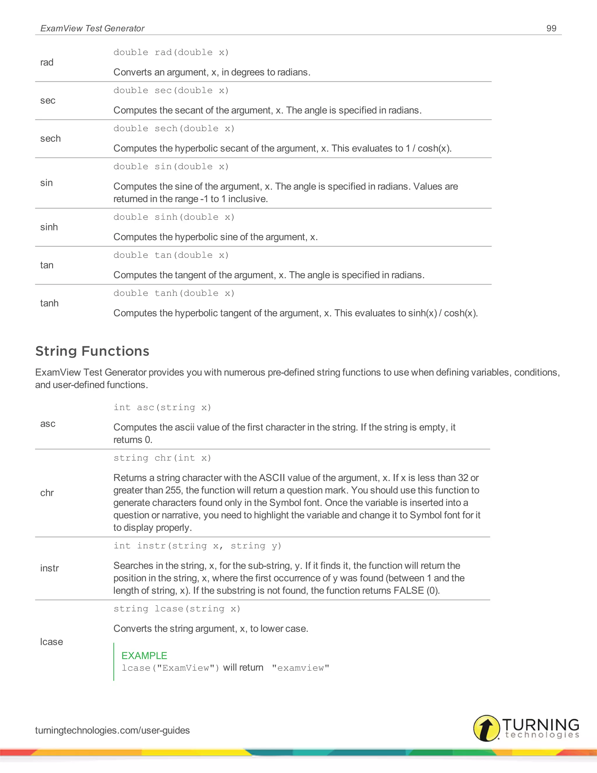 ExamView Test Generator 99
rad
double rad(double x)
Converts an argument, x, in degrees to radians.
sec
double sec(double x)
Computes the secant of the argument, x. The angle is specified in radians.
sech
double sech(double x)
Computes the hyperbolic secant of the argument, x. This evaluates to 1 / cosh(x).
sin
double sin(double x)
Computes the sine of the argument, x. The angle is specified in radians. Values are
returned in the range -1 to 1 inclusive.
sinh
double sinh(double x)
Computes the hyperbolic sine of the argument, x.
tan
double tan(double x)
Computes the tangent of the argument, x. The angle is specified in radians.
tanh
double tanh(double x)
Computes the hyperbolic tangent of the argument, x. This evaluates to sinh(x) / cosh(x).
String Functions
ExamView Test Generator provides you with numerous pre-defined string functions to use when defining variables, conditions,
and user-defined functions.
asc
int asc(string x)
Computes the ascii value of the first character in the string. If the string is empty, it
returns 0.
chr
string chr(int x)
Returns a string character with the ASCII value of the argument, x. If x is less than 32 or
greater than 255, the function will return a question mark. You should use this function to
generate characters found only in the Symbol font. Once the variable is inserted into a
question or narrative, you need to highlight the variable and change it to Symbol font for it
to display properly.
instr
int instr(string x, string y)
Searches in the string, x, for the sub-string, y. If it finds it, the function will return the
position in the string, x, where the first occurrence of y was found (between 1 and the
length of string, x). If the substring is not found, the function returns FALSE (0).
lcase
string lcase(string x)
Converts the string argument, x, to lower case.
EXAMPLE
lcase("ExamView") will return "examview"
turningtechnologies.com/user-guides
 