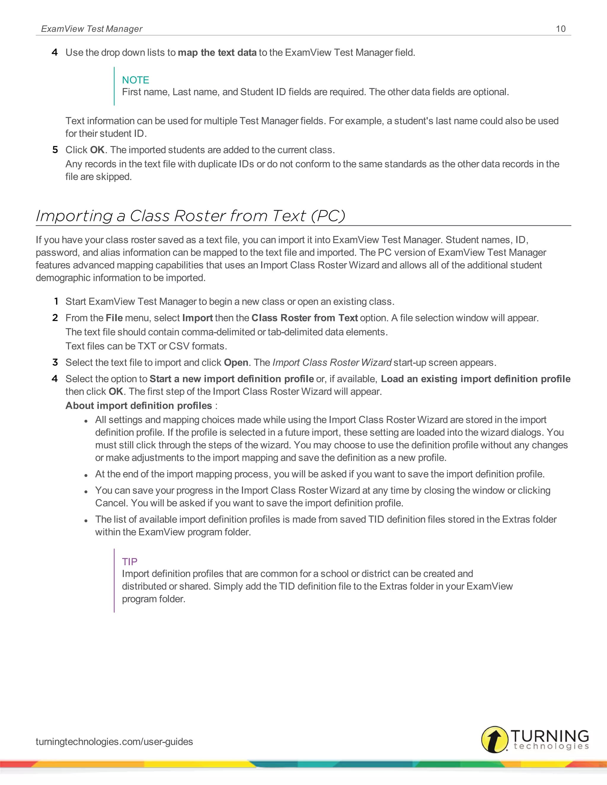 ExamView Test Manager 10
4 Use the drop down lists to map the text data to the ExamView Test Manager field.
NOTE
First name, Last name, and Student ID fields are required. The other data fields are optional.
Text information can be used for multiple Test Manager fields. For example, a student's last name could also be used
for their student ID.
5 Click OK. The imported students are added to the current class.
Any records in the text file with duplicate IDs or do not conform to the same standards as the other data records in the
file are skipped.
Importing a Class Roster from Text (PC)
If you have your class roster saved as a text file, you can import it into ExamView Test Manager. Student names, ID,
password, and alias information can be mapped to the text file and imported. The PC version of ExamView Test Manager
features advanced mapping capabilities that uses an Import Class Roster Wizard and allows all of the additional student
demographic information to be imported.
1 Start ExamView Test Manager to begin a new class or open an existing class.
2 From the File menu, select Import then the Class Roster from Text option. A file selection window will appear.
The text file should contain comma-delimited or tab-delimited data elements.
Text files can be TXT or CSV formats.
3 Select the text file to import and click Open. The Import Class Roster Wizard start-up screen appears.
4 Select the option to Start a new import definition profile or, if available, Load an existing import definition profile
then click OK. The first step of the Import Class Roster Wizard will appear.
About import definition profiles :
l All settings and mapping choices made while using the Import Class Roster Wizard are stored in the import
definition profile. If the profile is selected in a future import, these setting are loaded into the wizard dialogs. You
must still click through the steps of the wizard. You may choose to use the definition profile without any changes
or make adjustments to the import mapping and save the definition as a new profile.
l At the end of the import mapping process, you will be asked if you want to save the import definition profile.
l You can save your progress in the Import Class Roster Wizard at any time by closing the window or clicking
Cancel. You will be asked if you want to save the import definition profile.
l The list of available import definition profiles is made from saved TID definition files stored in the Extras folder
within the ExamView program folder.
TIP
Import definition profiles that are common for a school or district can be created and
distributed or shared. Simply add the TID definition file to the Extras folder in your ExamView
program folder.
turningtechnologies.com/user-guides
 