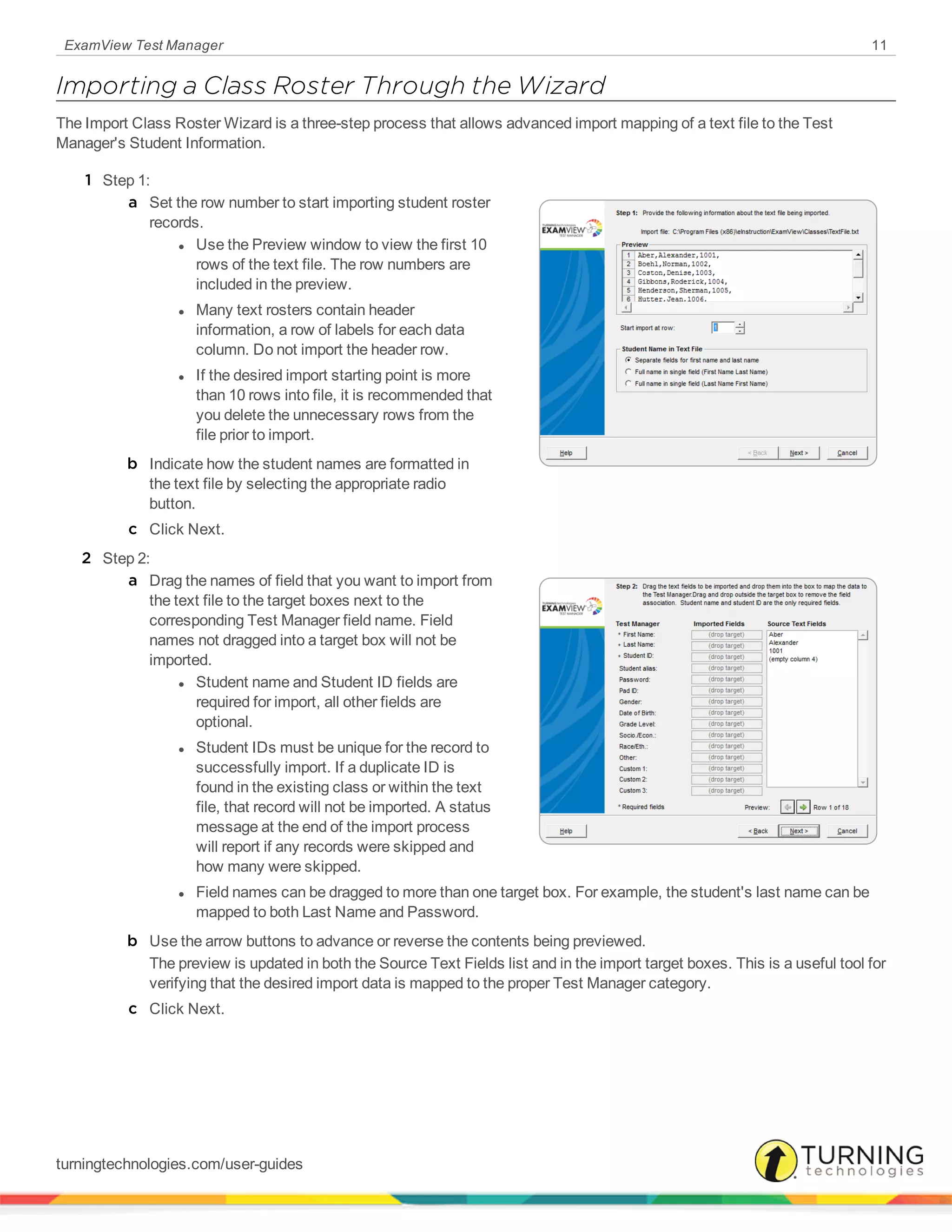 ExamView Test Manager 11
Importing a Class Roster Through the Wizard
The Import Class Roster Wizard is a three-step process that allows advanced import mapping of a text file to the Test
Manager's Student Information.
1 Step 1:
a Set the row number to start importing student roster
records.
l Use the Preview window to view the first 10
rows of the text file. The row numbers are
included in the preview.
l Many text rosters contain header
information, a row of labels for each data
column. Do not import the header row.
l If the desired import starting point is more
than 10 rows into file, it is recommended that
you delete the unnecessary rows from the
file prior to import.
b Indicate how the student names are formatted in
the text file by selecting the appropriate radio
button.
c Click Next.
2 Step 2:
a Drag the names of field that you want to import from
the text file to the target boxes next to the
corresponding Test Manager field name. Field
names not dragged into a target box will not be
imported.
l Student name and Student ID fields are
required for import, all other fields are
optional.
l Student IDs must be unique for the record to
successfully import. If a duplicate ID is
found in the existing class or within the text
file, that record will not be imported. A status
message at the end of the import process
will report if any records were skipped and
how many were skipped.
l Field names can be dragged to more than one target box. For example, the student's last name can be
mapped to both Last Name and Password.
b Use the arrow buttons to advance or reverse the contents being previewed.
The preview is updated in both the Source Text Fields list and in the import target boxes. This is a useful tool for
verifying that the desired import data is mapped to the proper Test Manager category.
c Click Next.
turningtechnologies.com/user-guides
 