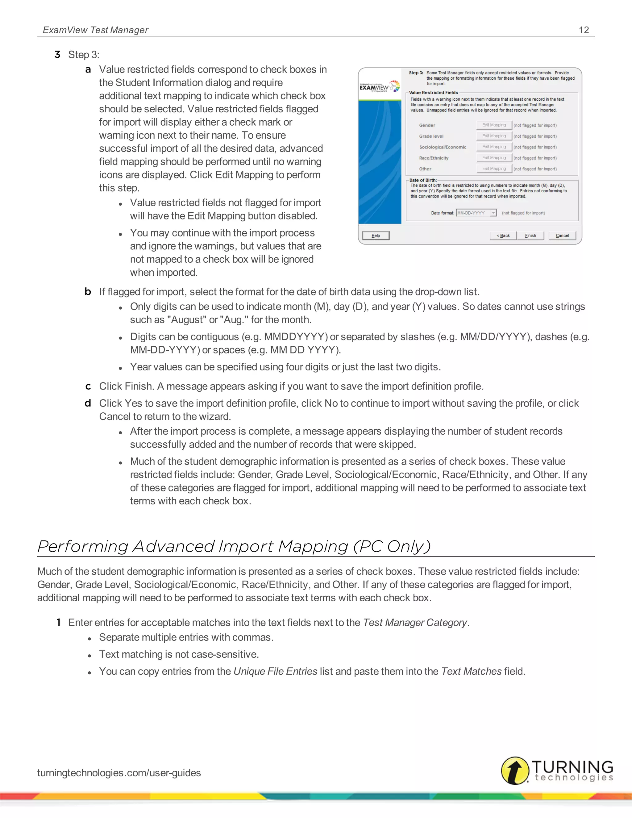 ExamView Test Manager 12
3 Step 3:
a Value restricted fields correspond to check boxes in
the Student Information dialog and require
additional text mapping to indicate which check box
should be selected. Value restricted fields flagged
for import will display either a check mark or
warning icon next to their name. To ensure
successful import of all the desired data, advanced
field mapping should be performed until no warning
icons are displayed. Click Edit Mapping to perform
this step.
l Value restricted fields not flagged for import
will have the Edit Mapping button disabled.
l You may continue with the import process
and ignore the warnings, but values that are
not mapped to a check box will be ignored
when imported.
b If flagged for import, select the format for the date of birth data using the drop-down list.
l Only digits can be used to indicate month (M), day (D), and year (Y) values. So dates cannot use strings
such as "August" or "Aug." for the month.
l Digits can be contiguous (e.g. MMDDYYYY) or separated by slashes (e.g. MM/DD/YYYY), dashes (e.g.
MM-DD-YYYY) or spaces (e.g. MM DD YYYY).
l Year values can be specified using four digits or just the last two digits.
c Click Finish. A message appears asking if you want to save the import definition profile.
d Click Yes to save the import definition profile, click No to continue to import without saving the profile, or click
Cancel to return to the wizard.
l After the import process is complete, a message appears displaying the number of student records
successfully added and the number of records that were skipped.
l Much of the student demographic information is presented as a series of check boxes. These value
restricted fields include: Gender, Grade Level, Sociological/Economic, Race/Ethnicity, and Other. If any
of these categories are flagged for import, additional mapping will need to be performed to associate text
terms with each check box.
Performing Advanced Import Mapping (PC Only)
Much of the student demographic information is presented as a series of check boxes. These value restricted fields include:
Gender, Grade Level, Sociological/Economic, Race/Ethnicity, and Other. If any of these categories are flagged for import,
additional mapping will need to be performed to associate text terms with each check box.
1 Enter entries for acceptable matches into the text fields next to the Test Manager Category.
l Separate multiple entries with commas.
l Text matching is not case-sensitive.
l You can copy entries from the Unique File Entries list and paste them into the Text Matches field.
turningtechnologies.com/user-guides
 