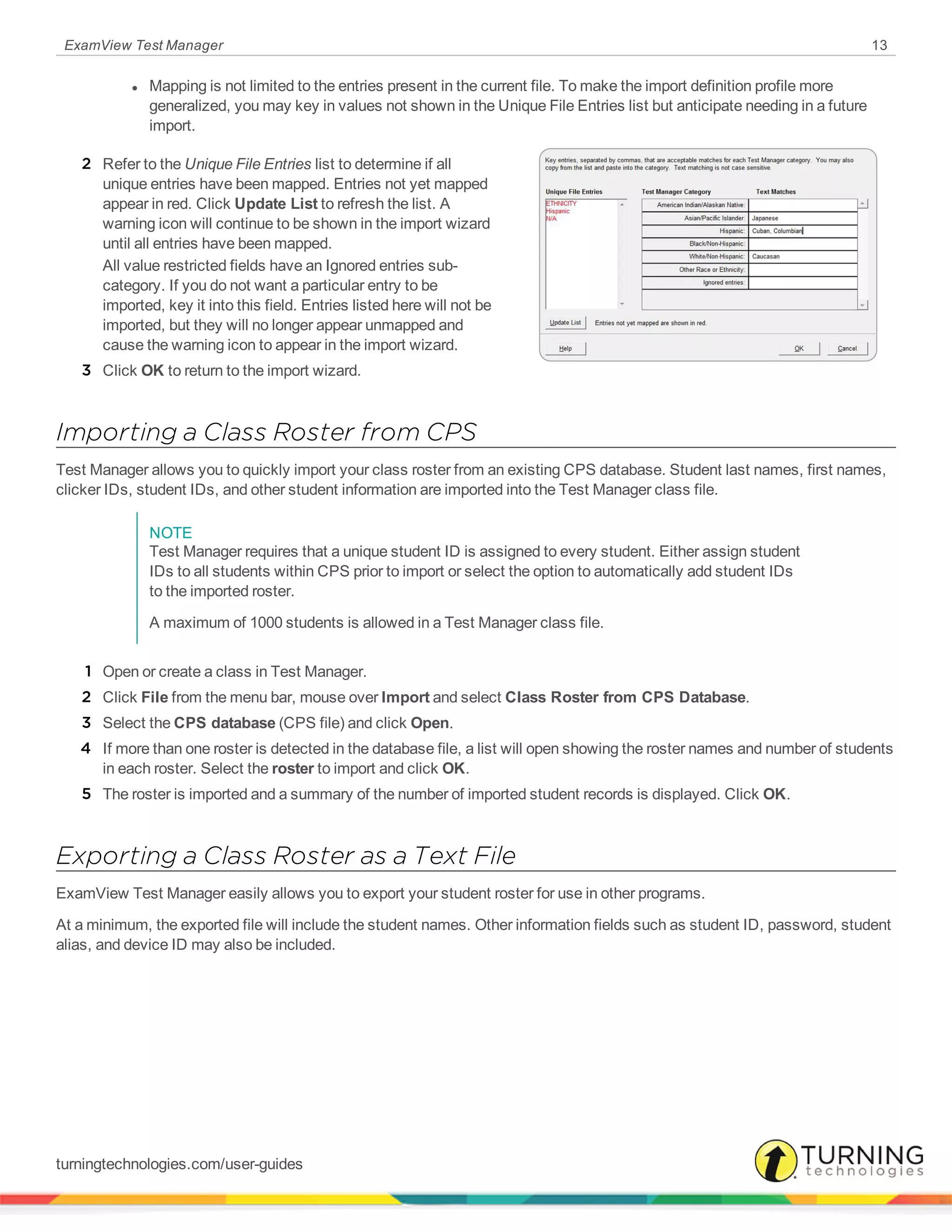 ExamView Test Manager 13
l Mapping is not limited to the entries present in the current file. To make the import definition profile more
generalized, you may key in values not shown in the Unique File Entries list but anticipate needing in a future
import.
2 Refer to the Unique File Entries list to determine if all
unique entries have been mapped. Entries not yet mapped
appear in red. Click Update List to refresh the list. A
warning icon will continue to be shown in the import wizard
until all entries have been mapped.
All value restricted fields have an Ignored entries sub-
category. If you do not want a particular entry to be
imported, key it into this field. Entries listed here will not be
imported, but they will no longer appear unmapped and
cause the warning icon to appear in the import wizard.
3 Click OK to return to the import wizard.
Importing a Class Roster from CPS
Test Manager allows you to quickly import your class roster from an existing CPS database. Student last names, first names,
clicker IDs, student IDs, and other student information are imported into the Test Manager class file.
NOTE
Test Manager requires that a unique student ID is assigned to every student. Either assign student
IDs to all students within CPS prior to import or select the option to automatically add student IDs
to the imported roster.
A maximum of 1000 students is allowed in a Test Manager class file.
1 Open or create a class in Test Manager.
2 Click File from the menu bar, mouse over Import and select Class Roster from CPS Database.
3 Select the CPS database (CPS file) and click Open.
4 If more than one roster is detected in the database file, a list will open showing the roster names and number of students
in each roster. Select the roster to import and click OK.
5 The roster is imported and a summary of the number of imported student records is displayed. Click OK.
Exporting a Class Roster as a Text File
ExamView Test Manager easily allows you to export your student roster for use in other programs.
At a minimum, the exported file will include the student names. Other information fields such as student ID, password, student
alias, and device ID may also be included.
turningtechnologies.com/user-guides
 