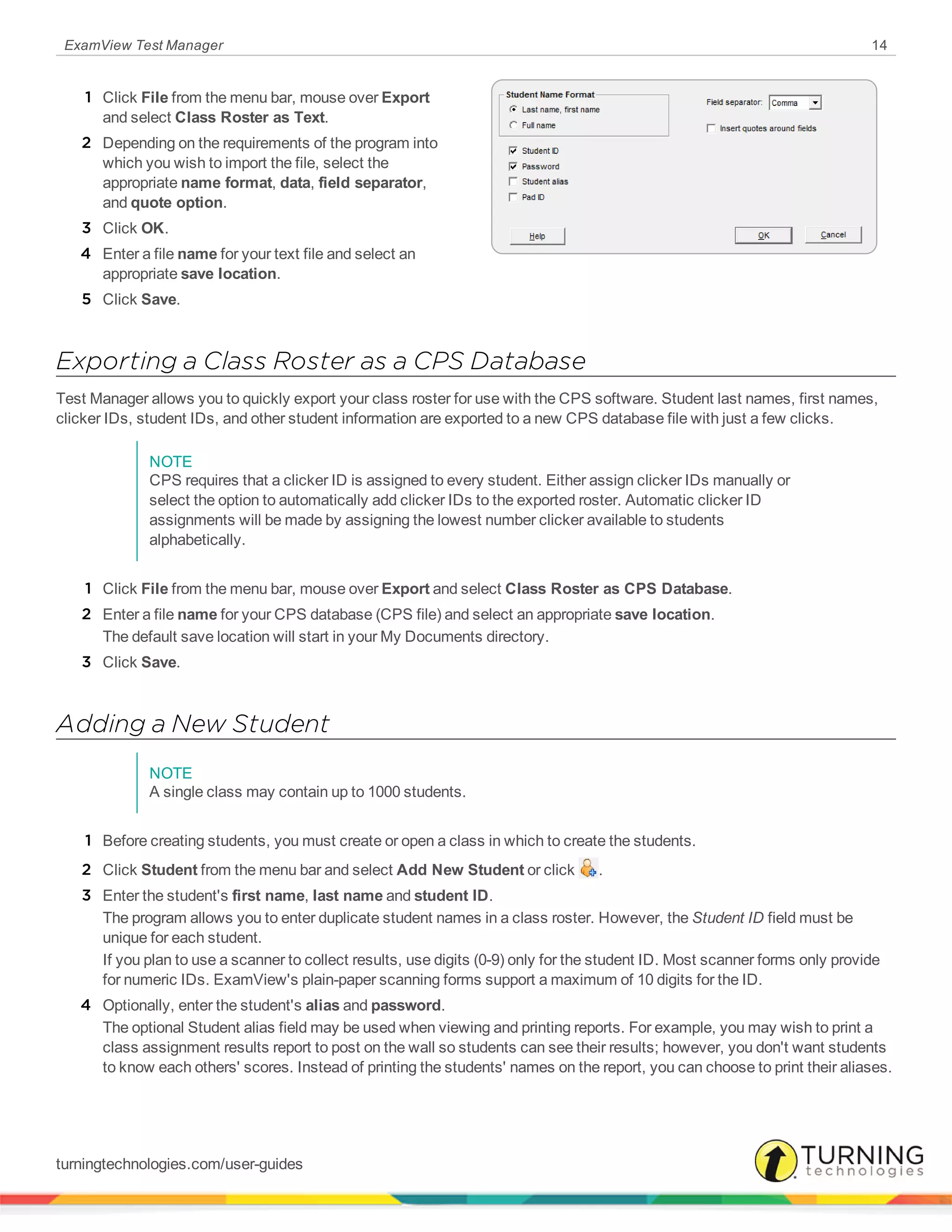 ExamView Test Manager 14
1 Click File from the menu bar, mouse over Export
and select Class Roster as Text.
2 Depending on the requirements of the program into
which you wish to import the file, select the
appropriate name format, data, field separator,
and quote option.
3 Click OK.
4 Enter a file name for your text file and select an
appropriate save location.
5 Click Save.
Exporting a Class Roster as a CPS Database
Test Manager allows you to quickly export your class roster for use with the CPS software. Student last names, first names,
clicker IDs, student IDs, and other student information are exported to a new CPS database file with just a few clicks.
NOTE
CPS requires that a clicker ID is assigned to every student. Either assign clicker IDs manually or
select the option to automatically add clicker IDs to the exported roster. Automatic clicker ID
assignments will be made by assigning the lowest number clicker available to students
alphabetically.
1 Click File from the menu bar, mouse over Export and select Class Roster as CPS Database.
2 Enter a file name for your CPS database (CPS file) and select an appropriate save location.
The default save location will start in your My Documents directory.
3 Click Save.
Adding a New Student
NOTE
A single class may contain up to 1000 students.
1 Before creating students, you must create or open a class in which to create the students.
2 Click Student from the menu bar and select Add New Student or click .
3 Enter the student's first name, last name and student ID.
The program allows you to enter duplicate student names in a class roster. However, the Student ID field must be
unique for each student.
If you plan to use a scanner to collect results, use digits (0-9) only for the student ID. Most scanner forms only provide
for numeric IDs. ExamView's plain-paper scanning forms support a maximum of 10 digits for the ID.
4 Optionally, enter the student's alias and password.
The optional Student alias field may be used when viewing and printing reports. For example, you may wish to print a
class assignment results report to post on the wall so students can see their results; however, you don't want students
to know each others' scores. Instead of printing the students' names on the report, you can choose to print their aliases.
turningtechnologies.com/user-guides
 