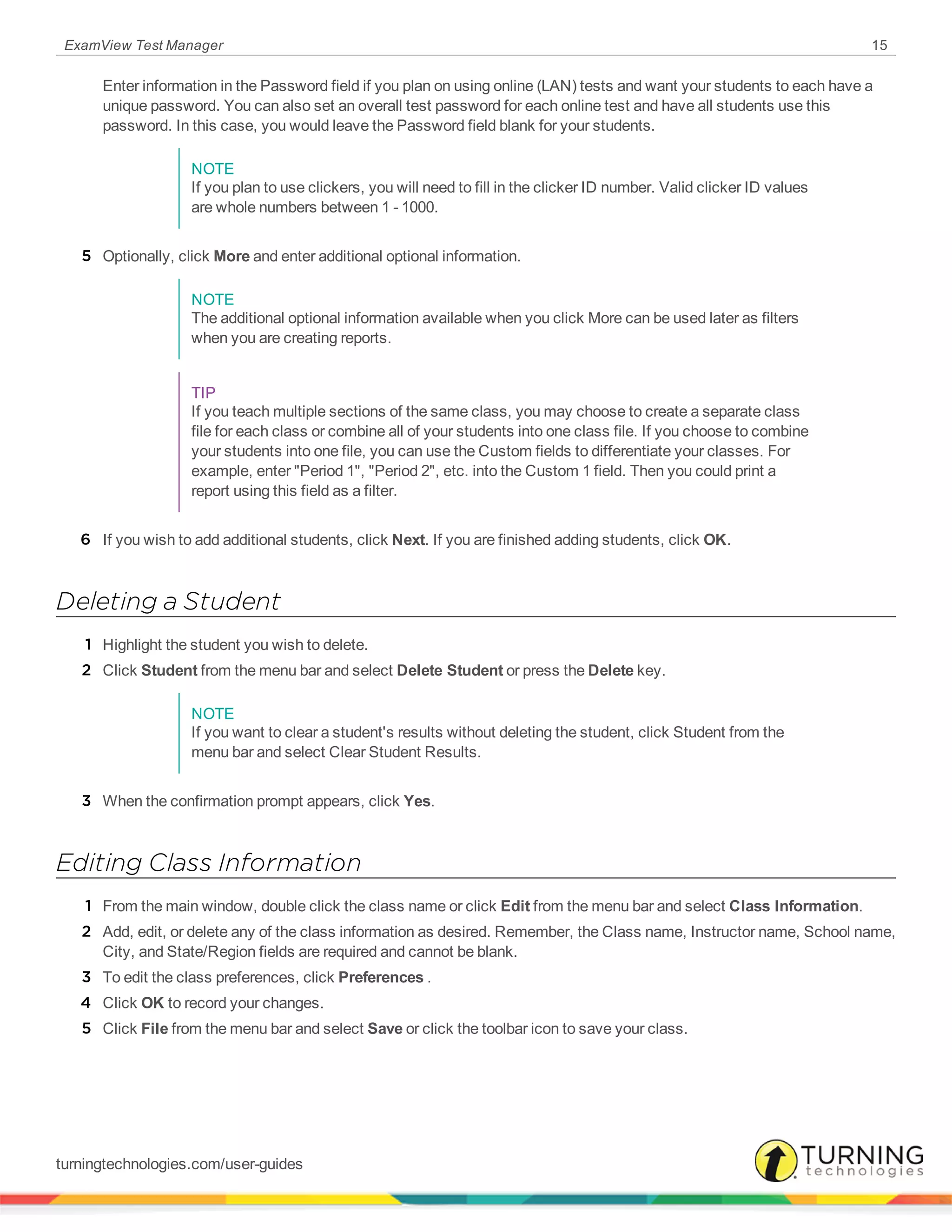 ExamView Test Manager 15
Enter information in the Password field if you plan on using online (LAN) tests and want your students to each have a
unique password. You can also set an overall test password for each online test and have all students use this
password. In this case, you would leave the Password field blank for your students.
NOTE
If you plan to use clickers, you will need to fill in the clicker ID number. Valid clicker ID values
are whole numbers between 1 - 1000.
5 Optionally, click More and enter additional optional information.
NOTE
The additional optional information available when you click More can be used later as filters
when you are creating reports.
TIP
If you teach multiple sections of the same class, you may choose to create a separate class
file for each class or combine all of your students into one class file. If you choose to combine
your students into one file, you can use the Custom fields to differentiate your classes. For
example, enter "Period 1", "Period 2", etc. into the Custom 1 field. Then you could print a
report using this field as a filter.
6 If you wish to add additional students, click Next. If you are finished adding students, click OK.
Deleting a Student
1 Highlight the student you wish to delete.
2 Click Student from the menu bar and select Delete Student or press the Delete key.
NOTE
If you want to clear a student's results without deleting the student, click Student from the
menu bar and select Clear Student Results.
3 When the confirmation prompt appears, click Yes.
Editing Class Information
1 From the main window, double click the class name or click Edit from the menu bar and select Class Information.
2 Add, edit, or delete any of the class information as desired. Remember, the Class name, Instructor name, School name,
City, and State/Region fields are required and cannot be blank.
3 To edit the class preferences, click Preferences .
4 Click OK to record your changes.
5 Click File from the menu bar and select Save or click the toolbar icon to save your class.
turningtechnologies.com/user-guides
 